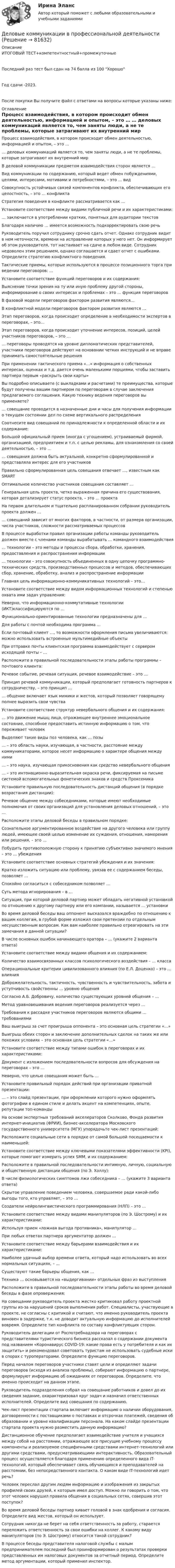     
            Описание
            ИТОГОВЫЙ ТЕСТ+компетентностный+промежуточныеПоследний раз тест был сдан на 74 балла из 100 ХорошоГод сдачи -2023.После покупки Вы получите файл с ответами на вопросы которые указаны ниже: 
            Оглавление
              Процесс взаимодействия, в котором происходит обмен деятельностью, информацией и опытом, – это …   … деловых коммуникаций является то, чем заняты люди, а не те проблемы, которые затрагивают их внутренний мир   В деловой коммуникации предметом взаимодействия сторон является …   Вид коммуникации по содержанию, который ведет обмен побуждениями, целями, интересами, мотивами и потребностями, – это … вид   Совокупность устойчивых связей компонентов конфликта, обеспечивающих его целостность, – это … конфликта   Стратегия поведения в конфликте рассматривается как …   Установите соответствие между видами публичной речи и их характеристиками:   … заключается в употреблении кратких, понятных для аудитории текстов   Благодаря наличию … имеется возможность подкорректировать свою речь   Руководитель поручил сотруднику срочно сдать отчет. Однако сотрудник видит в нем неточности, времени на исправление которых у него нет. Он информирует об этом руководителя, тот настаивает на сдаче в любом виде. Сотрудник недоволен этим решением, однако соглашается и сдает отчет с ошибками. Определите стратегию конфликтного поведения.    Тактические приемы, которые используются в процессе позиционного торга при ведении переговоров: …   Установите соответствие функций переговоров и их содержания:   Выяснение точки зрения на ту или иную проблему другой стороны, информирование о своих интересах и проблемах – это … функция переговоров   В фазовой модели переговоров фактором развития являются…   В конфликтной модели переговоров фактором развития являются …   Этап переговоров, когда происходит определение в необходимости экспертов в переговорах, – это…   Этап переговоров, когда происходит уточнение интересов, позиций, целей участников переговоров, – это …   … переговоры проводятся на уровне дипломатических представителей, участники переговоров действуют на основании четких инструкций и не вправе принимать самостоятельные решения   При применении тактического приема «…» информация о собственных интересах, оценках и т.д. дается очень маленькими порциями, чтобы заставить партнера первым «раскрыть свои карты»   Вы подробно описываете (с выкладками и расчетами) те преимущества, которые будут получены вашим партнером по переговорам в случае заключения предлагаемого соглашения. Какую технику ведения переговоров вы применяете?    … совещание проводится в назначенные дни и часы для получения информации о текущем состоянии дел по схеме вертикального распределения   Соотнесите вид совещаний по принадлежности к определенной области и их содержание:   Большой официальный прием (иногда с угощением), устраиваемый фирмой, организацией, предприятием и т.п. с целью рекламы, для ознакомления со своей деятельностью, – это …   … совещания должна быть актуальной, конкретно сформулированной и представляла интерес для его участников   Правильно сформулированная цель совещания отвечает …, известным как SMART   Оптимальное количество участников совещания составляет …   Генеральная цель проекта, четко выраженная причина его существования, которая детализирует статус проекта, – это … проекта   На первом длительном и тщательно распланированном собрании руководитель проекта должен …   … совещаний зависит от многих факторов, в частности, от размера организации, числа участников, сложности рассматриваемых процессов   В процессе выработки правил организации работы команды руководитель должен вместе с членами команды вырабатывать … командного взаимодействия    … технологии – это методы и процессы сбора, обработки, хранения, предоставления и распространения информации   … технологии – это совокупность объединенных в одну цепочку программно-технических средств, производственных процессов и методов, обеспечивающих сбор, хранение, обработку, анализ и распространение информации   Главная цель информационно-коммуникативных технологий – это…   Установите соответствие между видом информационных технологий и степенью охвата ими задач управления:   Неверно, что информационно-коммутативные технологии (ИКТ)классифицируются по …   Функционально-ориентированные технологии предназначены для …   Для работы с почтой необходима программа …   Если почтовый клиент …, то возможности оформления письма увеличиваются: можно использовать встроенные мультимедийные объекты   При отправке почты клиентская программа взаимодействует с сервером исходящей почты – …   Расположите в правильной последовательности этапы работы программы – почтового клиента:    Речевое событие, речевая ситуация, речевое взаимодействие – это …   Принцип речевой коммуникации, который предполагает готовность партнеров к сотрудничеству, – это принцип …   … общение включает язык мимики и жестов, который позволяет говорящему полнее выразить свои чувства   Установите соответствие структур невербального общения и их содержания:   … это движение мышц лица, отражающее внутреннее эмоциональное состояние, способное предоставить истинную информацию о том, что переживает человек   Выделяют такие виды поз человека, как … позы   … – это область науки, изучающая, в частности, расстояние между коммуникаторами, которое несет информацию о характере общения между ними   … – это наука, изучающая прикосновения как средство невербального общения   … – это интонационно-выразительная окраска речи, фиксируемая на письме системой вспомогательных фонетических знаков и средств Проксемика   Установите правильную последовательность дистанций общения (в порядке возрастания дистанции):    Речевое общение между собеседниками, которые имеют необходимые полномочия от своих организаций для установления деловых отношений, – это …   Расположите этапы деловой беседы в правильном порядке:   Сознательное аргументированное воздействие на другого человека или группу людей, имеющее своей целью изменение их суждения, отношения, намерения или решения, – это …   Побудить противоположную сторону к принятию субъективно значимого мнения – это … убеждения   Установите соответствие основных стратегий убеждения и их значения:   Кратко изложить ситуацию или проблему, увязав ее с содержанием беседы, позволяет …   Спокойно согласиться с собеседником позволяет …   Суть метода игнорирования – в …   Ситуация, при которой деловой партнер может обладать негативной установкой по отношению к другому партнеру или его компании, называется … установки   Во время деловой беседы ваш оппонент высказался враждебно по отношению к вашим коллегам, в грубой форме изложил свои претензии по отдельным несущественным вопросам. Как вам наиболее правильно отреагировать на эти замечания в данной ситуации?    В числе основных ошибок начинающего оратора – … (укажите 2 варианта ответа)   Установите соответствие между видами общения и их содержанием:   Количество взаимосвязанных классов психологического воздействия – … класса   Операциональные критерии цивилизованного влияния (по Е.Л. Доценко) – это … влияния   Доброжелательность, тактичность, чувственность и чувствительность, забота и уступчивость свойственны … уровню общения   Согласно А.Б. Добровичу, количество существующих уровней общения – …   Метод уравновешивания ведения переговоров реализуется через …   Требования к рассадке участников переговоров являются общими … требованиями   Ваш выигрыш за счет проигрыша оппонента – это основная цель стратегии «…»   Выигрыш обеих сторон и заключение дополнительных сделок на таких же или похожих условиях – это основная цель стратегии «…»   Установите соответствие между типами ошибок в переговорах и их характеристиками:   Документ с изложением последовательности вопросов для обсуждения на переговорах – это …   Неверно, что целью совещания может быть …   Установите правильный порядок действий при организации приватной презентации:   … – это слайд презентации, при оформлении которого нужно оформлять фотографии в едином стиле и делать акцент на компетенциях, опыте, репутации топ-команды   На основе экспертных требований акселераторов Сколково, Фонда развития интернет-инициатив (ФРИИ), бизнес-акселератора Московского государственного университета (МГУ) упорядочьте чек-лист презентаций:   Расположите социальные сети в порядке от самой большой посещаемости к наименьшей:   Установите соответствие между ключевыми показателями эффективности (KPI), которые помогают измерить успех SMM, и их содержанием:   Расположите в правильной последовательности интимную, личную, социальную и общественную дистанции общения (по Э. Холлу):   В числе физиологических симптомов лжи собеседника – … (укажите 3 варианта ответа)   Скрытое управление поведением человека, совершаемое ради какой-либо выгоды того, кто управляет, – это …   Создатели нейролингвистического программирования (НЛП) – это …   Установите соответствие между видами манипуляторов (по Э. Шострому) и их характеристиками:   Используя прием «ложная выгода противника», манипулятор …   При любых ответах партнера аргументатор должен …   Установите соответствие между барьерами взаимодействия и их характеристиками:   Наиболее удачный выбор времени ответа, который надо использовать во всех нормальных ситуациях, – …   Существуют такие барьеры общения, как …   Техника … основывается на «выдергивании» отдельных фраз из выступления   Расположите в правильной последовательности этапы работы во время деловой беседы в фазе опровержения:    На совещании руководитель проекта жестко критиковал работу проектной группы из-за нарушений сроков выполнения работ. Специалисты, участвующие в проекте, не согласны с критикой и считают, что именно руководитель проекта виновен в задержке, т.к. не доводит актуальную информацию до исполнителей вовремя. Определите тип конфликта по составу конфликтующих сторон.   Руководитель делегации от Роспотребнадзора на переговорах с представителями туристического бизнеса рассказал о содержании документа под названием «Коронавирус COVID-19: какие права есть у потребителя и как их защитить» и рекомендовал советовать туристам не использовать судебные иски в спорах с туроператорами. Определите функцию переговоров.   Перед началом переговоров участники ставят цели и определяют задачи переговоров (исходя из анализа проблемы), собирают информацию о партнере, формулируют информацию об ожиданиях от переговоров. Определите, что именно происходит на данном этапе.   Руководитель подразделения собрал на совещание работников и довел до их сведения задание, охарактеризовал круг задач и назначил ответственных исполнителей. Определите вид совещания по содержанию.   Чек-лист презентации стартапа включает информацию о наличии оборудования, договоренности с поставщиками о поставках и отсрочках платежей, сведения об образовании и уровне квалификации персонала. На каком слайде презентации стартапа проекта нужно разместить данную информацию?   Дистанционное обучение предполагает взаимодействие учителя и учащихся между собой на расстоянии, отражающее все присущие учебному процессу компоненты и реализуемое специфичными средствами интернет-технологий или другими средствами, предусматривающими интерактивность. Образовательный процесс осуществляется благодаря применению определенного вида IT-технологий, который обеспечивает связь обучающихся и преподавателей на расстоянии, без непосредственного контакта. О каком виде IT-технологий идет речь?   Человек переслал другим людям информацию и изображения из закрытых профилей своих друзей, к которым имел доступ. Можно ли говорить о том, что этот человек нарушил правила общения в социальных сетях, совершив этот поступок?   Во время деловой беседы партнер кивает головой в знак одобрения и согласия. Определите вид жестов, который он использует.   Сотрудник никогда не берет на себя ответственность за работу, старается переложить ответственность за свои ошибки на коллег. К какому виду манипуляторов (по Э. Шострому) относится такой сотрудник?   В процессе беседы представителя налоговой службы с малым предпринимателем последний был проинформирован о результатах проверки представленных им налоговых документов за отчетный период. Определите метод аргументации, который применил инспектор.   
            
            
            Деловые коммуникации в профессиональной деятельностиДеловые коммуникации в профессиональной деятельностиДеловые коммуникации в профессиональной деятельности💯 Деловые коммуникации в профессиональной деятельности > Итоговый тест (ответы на тест Синергия / МТИ / МосАП, январь 2023)Деловые коммуникации в профессиональной деятельности. Синергия. ✅ Ответы на итоговый, компетентностный, промежуточные тесты. На отлично!Деловые коммуникации в профессиональной деятельности. Синергия. 🔥 Ответы на КОМПЕТЕНТНОСТНЫЙ ТЕСТ 🔥💯 Деловые коммуникации в профессиональной деятельности [Тема 1-6] (ответы на тесты Синергия / МОИ / МТИ / МосАП, декабрь 2023)Деловой иностранный язык (Прикладная информатика) тест с ответами магистратура СинергияДЕЛОВОЙ РУССКИЙ ЯЗЫК И КУЛЬТУРА РЕЧИДЕЛОВОЙ РУССКИЙ ЯЗЫК И КУЛЬТУРА РЕЧИДеловой этикет Зачетное задание 3 семестр МАНО  Деловые коммуникацииДеловые КоммуникацииДеловые коммуникации в проф деятельности (ОТВЕТЫ)