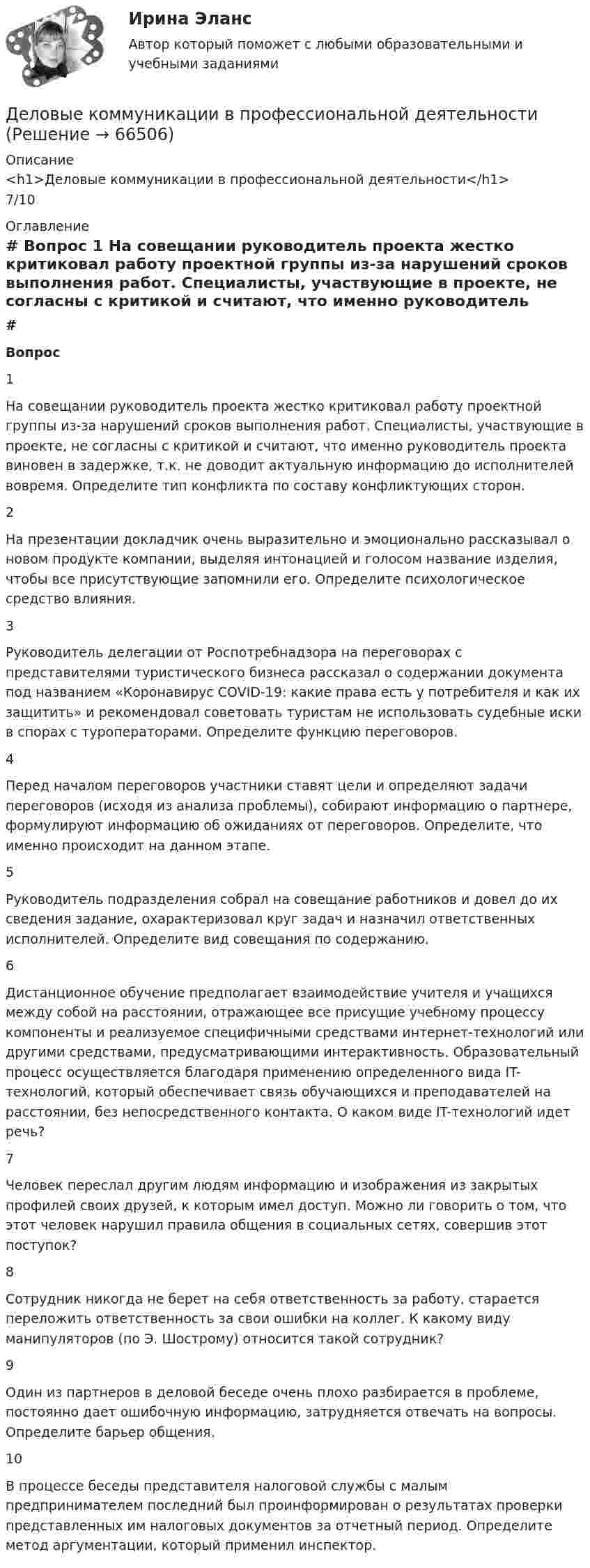      
            Описание
            <h1>Деловые коммуникации в профессиональной деятельности</h1>7/10 
            Оглавление
             # Вопрос    1 На совещании руководитель проекта жестко критиковал работу проектной группы из-за нарушений сроков выполнения работ. Специалисты, участвующие в проекте, не согласны с критикой и считают, что именно руководитель проекта виновен в задержке, т.к. не доводит актуальную информацию до исполнителей вовремя. Определите тип конфликта по составу конфликтующих сторон.   2 На презентации докладчик очень выразительно и эмоционально рассказывал о новом продукте компании, выделяя интонацией и голосом название изделия, чтобы все присутствующие запомнили его. Определите психологическое средство влияния.   3 Руководитель делегации от Роспотребнадзора на переговорах с представителями туристического бизнеса рассказал о содержании документа под названием «Коронавирус COVID-19: какие права есть у потребителя и как их защитить» и рекомендовал советовать туристам не использовать судебные иски в спорах с туроператорами. Определите функцию переговоров.   4 Перед началом переговоров участники ставят цели и определяют задачи переговоров (исходя из анализа проблемы), собирают информацию о партнере, формулируют информацию об ожиданиях от переговоров. Определите, что именно происходит на данном этапе.   5 Руководитель подразделения собрал на совещание работников и довел до их сведения задание, охарактеризовал круг задач и назначил ответственных исполнителей. Определите вид совещания по содержанию.   6 Дистанционное обучение предполагает взаимодействие учителя и учащихся между собой на расстоянии, отражающее все присущие учебному процессу компоненты и реализуемое специфичными средствами интернет-технологий или другими средствами, предусматривающими интерактивность. Образовательный процесс осуществляется благодаря применению определенного вида IT-технологий, который обеспечивает связь обучающихся и преподавателей на расстоянии, без непосредственного контакта. О каком виде IT-технологий идет речь?   7 Человек переслал другим людям информацию и изображения из закрытых профилей своих друзей, к которым имел доступ. Можно ли говорить о том, что этот человек нарушил правила общения в социальных сетях, совершив этот поступок?   8 Сотрудник никогда не берет на себя ответственность за работу, старается переложить ответственность за свои ошибки на коллег. К какому виду манипуляторов (по Э. Шострому) относится такой сотрудник?   9 Один из партнеров в деловой беседе очень плохо разбирается в проблеме, постоянно дает ошибочную информацию, затрудняется отвечать на вопросы. Определите барьер общения.   10 В процессе беседы представителя налоговой службы с малым предпринимателем последний был проинформирован о результатах проверки представленных им налоговых документов за отчетный период. Определите метод аргументации, который применил инспектор.   
            
            
            Деловые коммуникации в проф деятельности (ОТВЕТЫ)Деловые коммуникации в профессиональной деятельностиДеловые коммуникации в профессиональной деятельностиДеловые коммуникации в профессиональной деятельности💯 Деловые коммуникации в профессиональной деятельности > Итоговый тест (ответы на тест Синергия / МТИ / МосАП, январь 2023)Деловые коммуникации в профессиональной деятельности. Синергия. ✅ Ответы на итоговый, компетентностный, промежуточные тесты. На отлично!Деловые коммуникации в профессиональной деятельности. Синергия. 🔥 Ответы на КОМПЕТЕНТНОСТНЫЙ ТЕСТ 🔥Деловой иностранный язык Ответы на тест Синергия МОИ МТИДеловой иностранный язык (Прикладная информатика) тест с ответами магистратура СинергияДЕЛОВОЙ РУССКИЙ ЯЗЫК И КУЛЬТУРА РЕЧИДЕЛОВОЙ РУССКИЙ ЯЗЫК И КУЛЬТУРА РЕЧИДеловой этикет Зачетное задание 3 семестр МАНО  Деловые коммуникацииДеловые Коммуникации