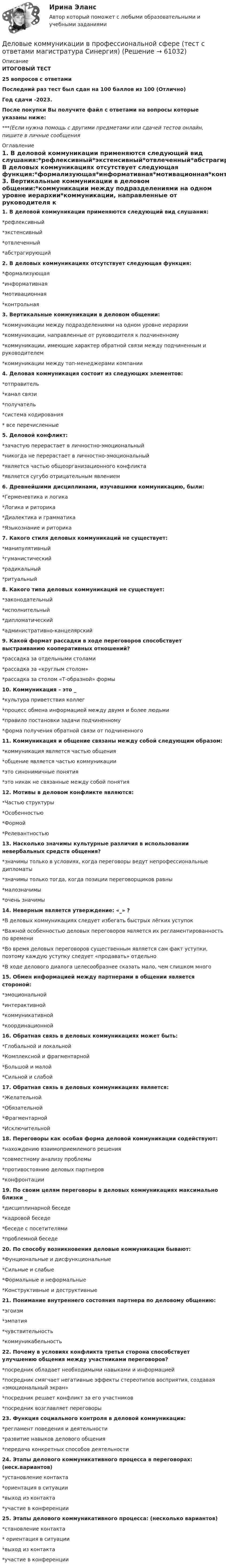     
            Описание
            ИТОГОВЫЙ ТЕСТ25 вопросов с ответамиПоследний раз тест был сдан на 100 баллов из 100 (Отлично)Год сдачи -2023.После покупки Вы получите файл с ответами на вопросы которые указаны ниже:***(Если нужна помощь с другими предметами или сдачей тестов онлайн, пишите в личные сообщения  
            Оглавление
            1. В деловой коммуникации применяются следующий вид слушания:*рефлексивный*экстенсивный*отвлеченный*абстрагирующий2. В деловых коммуникациях отсутствует следующая функция:*формализующая*информативная*мотивационная*контрольная 3. Вертикальные коммуникации в деловом общении:*коммуникации между подразделениями на одном уровне иерархии*коммуникации, направленные от руководителя к подчиненному*коммуникации, имеющие характер обратной связи между подчиненным и руководителем*коммуникации между топ-менеджерами компании4. Деловая коммуникация состоит из следующих элементов:*отправитель*канал связи*получатель*система кодирования* все перечисленные5. Деловой конфликт:*зачастую перерастает в личностно-эмоциональный*никогда не перерастает в личностно-эмоциональный*является частью общеорганизационного конфликта*является сугубо отрицательным явлением6. Древнейшими дисциплинами, изучавшими коммуникацию, были:*Герменевтика и логика*Логика и риторика*Диалектика и грамматика*Языкознание и риторика7. Какого стиля деловых коммуникаций не существует:*манипулятивный*гуманистический*радикальный*ритуальный8. Какого типа деловых коммуникаций не существует:*законодательный*исполнительный*дипломатический*административно-канцелярский9. Какой формат рассадки в ходе переговоров способствует выстраиванию кооперативных отношений?*рассадка за отдельными столами*рассадка за «круглым столом»*рассадка за столом «Т-образной» формы10. Коммуникация – это _*культура приветствия коллег*процесс обмена информацией между двумя и более людьми*правило постановки задачи подчиненному*форма получения обратной связи от подчиненного11. Коммуникация и общение связаны между собой следующим образом:*коммуникация является частью общения*общение является частью коммуникации*это синонимичные понятия*это никак не связанные между собой понятия12. Мотивы в деловом конфликте являются:*Частью структуры*Особенностью*Формой*Релевантностью13. Насколько значимы культурные различия в использовании невербальных средств общения?*значимы только в условиях, когда переговоры ведут непрофессиональные дипломаты*значимы только тогда, когда позиции переговорщиков равны*малозначимы*очень значимы14. Неверным является утверждение: «_» ?*В деловых коммуникациях следует избегать быстрых лёгких уступок*Важной особенностью деловых переговоров является их регламентированность по времени*Во время деловых переговоров существенным является сам факт уступки, поэтому каждую уступку следует «продавать» отдельно*В ходе делового диалога целесообразнее сказать мало, чем слишком много15. Обмен информацией между партнерами в общении является стороной:*эмоциональной*интерактивной*коммуникативной*координационной16. Обратная связь в деловых коммуникациях может быть:*Глобальной и локальной*Комплексной и фрагментарной*Большой и малой*Сильной и слабой17. Обратная связь в деловых коммуникациях является:*Желательной*Обязательной*Фрагментарной*Исключительной18. Переговоры как особая форма деловой коммуникации содействуют:*нахождению взаимоприемлемого решения*совместному анализу проблемы*противостоянию деловых партнеров*конфронтации19. По своим целям переговоры в деловых коммуникациях максимально близки _*дисциплинарной беседе*кадровой беседе*беседе с посетителями*проблемной беседе20. По способу возникновения деловые коммуникации бывают:*Фунциональные и дисфункциональные*Сильные и слабые*Формальные и неформальные*Конструктивные и деструктивные 21. Понимание внутреннего состояния партнера по деловому общению:*эгоизм*эмпатия*чувствительность*коммуникабельность22. Почему в условиях конфликта третья сторона способствует улучшению общения между участниками переговоров?*посредник обладает необходимыми навыками и информацией*посредник смягчает негативные эффекты стереотипов восприятия, создавая «эмоциональный экран»*посредник решает конфликт за его участников*посредник возглавляет переговоры 23. Функция социального контроля в деловой коммуникации:*регламент поведения и деятельности*развитие навыков делового общения*передача конкретных способов деятельности 24. Этапы делового коммуникативного процесса в переговорах: (неск.вариантов)*установление контакта*ориентация в ситуации*выход из контакта*участие в конференции25. Этапы делового коммуникативного процесса: (несколько вариантов)*становление контакта* ориентация в ситуации*выход из контакта*участие в конференции  
            
            
            Деловые коммуникации в профессиональной сфере | Магистратура | 2023 | Государственное и муниципальное управление Деловые коммуникации в профессиональной сфере (тест с ответами магистратура Синергия)Деловые коммуникации в профессиональной сфере (тест с ответами Синергия)💯 Деловые коммуникации. (все ответы на тест Синергия / МТИ / МосАП, июль 2022)💯 Деловые коммуникации. (все ответы на тест Синергия / МТИ / МосАП, июнь 2022)💯 Деловые коммуникации. (все ответы на тест Синергия / МТИ / МосАП, март 2023)💯 Деловые коммуникации. (все ответы на тест Синергия / МТИ / МосАП, ноябрь 2022)Деловые коммуникации в профессиональной деятельностиДеловые коммуникации в профессиональной деятельности💯 Деловые коммуникации в профессиональной деятельности > Итоговый тест (ответы на тест Синергия / МТИ / МосАП, январь 2023)Деловые коммуникации в профессиональной деятельности. Синергия. ✅ Ответы на итоговый, компетентностный, промежуточные тесты. На отлично!Деловые коммуникации в профессиональной деятельности. Синергия. 🔥 Ответы на КОМПЕТЕНТНОСТНЫЙ ТЕСТ 🔥💯 Деловые коммуникации в профессиональной деятельности [Тема 1-6] (ответы на тесты Синергия / МОИ / МТИ / МосАП, декабрь 2023)Деловые коммуникации в профессиональной деятельности (тест с ответами магистратура Синергия)