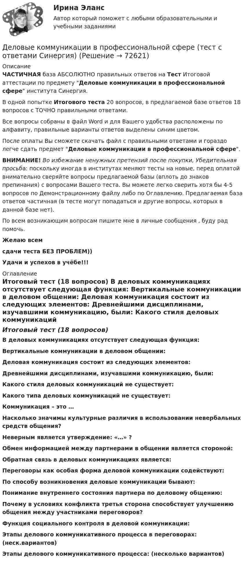     
            Описание
            ЧАСТИЧНАЯ база АБСОЛЮТНО правильных ответов на Тест Итоговой аттестации по предмету Деловые коммуникации в профессиональной сфере института Синергия.В одной попытке Итогового теста 20 вопросов, в предлагаемой базе ответов 18 вопросов с ТОЧНО правильными ответами.Все вопросы собраны в файл Word и для Вашего удобства расположены по алфавиту, правильные варианты ответов выделены синим цветом.После оплаты Вы сможете скачать файл с правильными ответами и гораздо легче сдать предмет Деловые коммуникации в профессиональной сфере.ВНИМАНИЕ! Во избежание ненужных претензий после покупки, Убедительная просьба: поскольку иногда в институтах меняют тесты на новые, перед оплатой внимательно сверяйте вопросы предлагаемой базы (вплоть до знаков препинания) с вопросами Вашего теста. Вы можете легко сверить хотя бы 4-5 вопросов по Демонстрационному файлу либо по Оглавлению. Предлагаемая база ответов частичная (в тесте могут попадаться и другие вопросы, которых в данной базе нет).По всем возникающим вопросам пишите мне в личные сообщения , буду рад помочь.Желаю всемсдачи теста БЕЗ ПРОБЛЕМ))Удачи и успехов в учёбе!!! 
            Оглавление
            Итоговый тест (18 вопросов) В деловых коммуникациях отсутствует следующая функция: Вертикальные коммуникации в деловом общении: Деловая коммуникация состоит из следующих элементов: Древнейшими дисциплинами, изучавшими коммуникацию, были: Какого стиля деловых коммуникаций не существует: Какого типа деловых коммуникаций не существует: Коммуникация – это … Насколько значимы культурные различия в использовании невербальных средств общения? Неверным является утверждение: «…» ? Обмен информацией между партнерами в общении является стороной: Обратная связь в деловых коммуникациях является: Переговоры как особая форма деловой коммуникации содействуют: По способу возникновения деловые коммуникации бывают: Понимание внутреннего состояния партнера по деловому общению: Почему в условиях конфликта третья сторона способствует улучшению общения между участниками переговоров? Функция социального контроля в деловой коммуникации: Этапы делового коммуникативного процесса в переговорах: (неск.вариантов) Этапы делового коммуникативного процесса: (несколько вариантов)  
            
            
            Деловые коммуникации в профессиональной сфере (тест с ответами магистратура Синергия)Деловые коммуникации в профессиональной сфере (тест с ответами Синергия)💯 Деловые коммуникации. (все ответы на тест Синергия / МТИ / МосАП, июль 2022)💯 Деловые коммуникации. (все ответы на тест Синергия / МТИ / МосАП, июнь 2022)💯 Деловые коммуникации. (все ответы на тест Синергия / МТИ / МосАП, март 2023)💯 Деловые коммуникации. (все ответы на тест Синергия / МТИ / МосАП, ноябрь 2022)Деловые коммуникации в спорте, 36 вопросов (ответы на тест Синергия / МТИ / МОИ / МосАП)Деловые коммуникации в профессиональной деятельности💯 Деловые коммуникации в профессиональной деятельности > Итоговый тест (ответы на тест Синергия / МТИ / МосАП, январь 2023)Деловые коммуникации в профессиональной деятельности. Синергия. ✅ Ответы на итоговый, компетентностный, промежуточные тесты. На отлично!Деловые коммуникации в профессиональной деятельности. Синергия. 🔥 Ответы на КОМПЕТЕНТНОСТНЫЙ ТЕСТ 🔥💯 Деловые коммуникации в профессиональной деятельности [Тема 1-6] (ответы на тесты Синергия / МОИ / МТИ / МосАП, декабрь 2023)Деловые коммуникации в профессиональной деятельности (тест с ответами магистратура Синергия)Деловые коммуникации в профессиональной деятельности (тесты с ответами Синергия)