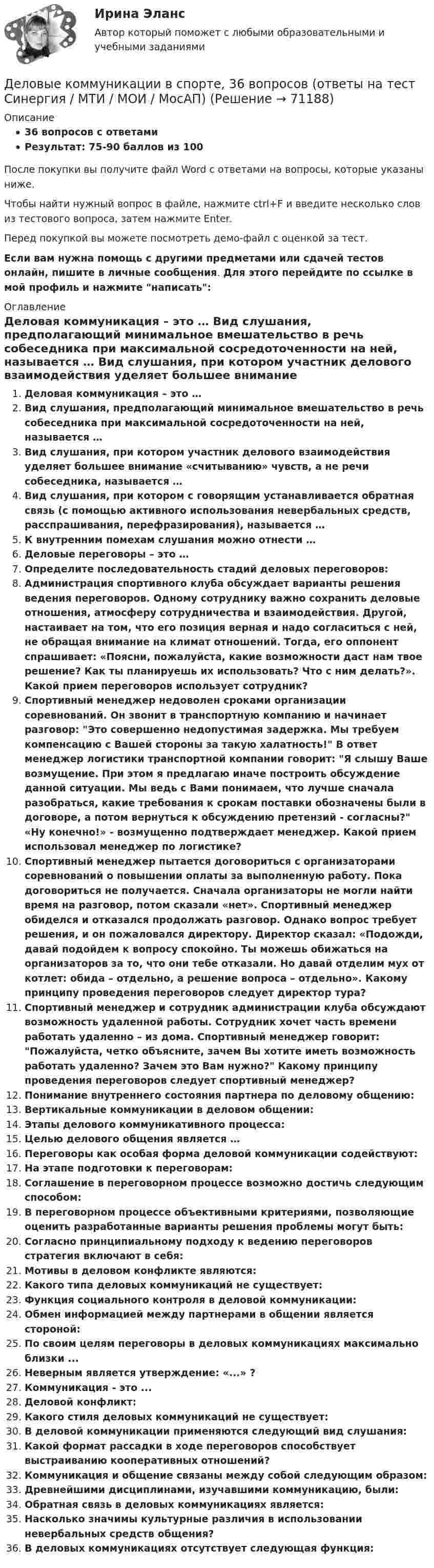     
            Описание
            36 вопросов с ответамиРезультат: 75-90 баллов из 100После покупки вы получите файл Word с ответами на вопросы, которые указаны ниже.Чтобы найти нужный вопрос в файле, нажмите ctrl+F и введите несколько слов из тестового вопроса, затем нажмите Enter.Перед покупкой вы можете посмотреть демо-файл с оценкой за тест.Если вам нужна помощь с другими предметами или сдачей тестов онлайн, пишите в личные сообщения. Для этого перейдите по ссылке в мой профиль и нажмите написать:  
            Оглавление
              Деловая коммуникация – это …   Вид слушания, предполагающий минимальное вмешательство в речь собеседника при максимальной сосредоточенности на ней, называется …   Вид слушания, при котором участник делового взаимодействия уделяет большее внимание «считыванию» чувств, а не речи собеседника, называется …   Вид слушания, при котором с говорящим устанавливается обратная связь (с помощью активного использования невербальных средств, расспрашивания, перефразирования), называется …   К внутренним помехам слушания можно отнести …   Деловые переговоры – это …   Определите последовательность стадий деловых переговоров:   Администрация спортивного клуба обсуждает варианты решения ведения переговоров. Одному сотруднику важно сохранить деловые отношения, атмосферу сотрудничества и взаимодействия. Другой, настаивает на том, что его позиция верная и надо согласиться с ней, не обращая внимание на климат отношений. Тогда, его оппонент спрашивает: «Поясни, пожалуйста, какие возможности даст нам твое решение? Как ты планируешь их использовать? Что с ним делать?». Какой прием переговоров использует сотрудник?   Спортивный менеджер недоволен сроками организации соревнований. Он звонит в транспортную компанию и начинает разговор: Это совершенно недопустимая задержка. Мы требуем компенсацию с Вашей стороны за такую халатность! В ответ менеджер логистики транспортной компании говорит: Я слышу Ваше возмущение. При этом я предлагаю иначе построить обсуждение данной ситуации. Мы ведь с Вами понимаем, что лучше сначала разобраться, какие требования к срокам поставки обозначены были в договоре, а потом вернуться к обсуждению претензий - согласны? «Ну конечно!» - возмущенно подтверждает менеджер. Какой прием использовал менеджер по логистике?   Спортивный менеджер пытается договориться с организаторами соревнований о повышении оплаты за выполненную работу. Пока договориться не получается. Сначала организаторы не могли найти время на разговор, потом сказали «нет». Спортивный менеджер обиделся и отказался продолжать разговор. Однако вопрос требует решения, и он пожаловался директору. Директор сказал: «Подожди, давай подойдем к вопросу спокойно. Ты можешь обижаться на организаторов за то, что они тебе отказали. Но давай отделим мух от котлет: обида – отдельно, а решение вопроса – отдельно». Какому принципу проведения переговоров следует директор тура?   Спортивный менеджер и сотрудник администрации клуба обсуждают возможность удаленной работы. Сотрудник хочет часть времени работать удаленно – из дома. Спортивный менеджер говорит: Пожалуйста, четко объясните, зачем Вы хотите иметь возможность работать удаленно? Зачем это Вам нужно? Какому принципу проведения переговоров следует спортивный менеджер?   Понимание внутреннего состояния партнера по деловому общению:   Вертикальные коммуникации в деловом общении:   Этапы делового коммуникативного процесса:   Целью делового общения является …   Переговоры как особая форма деловой коммуникации содействуют:   На этапе подготовки к переговорам:   Соглашение в переговорном процессе возможно достичь следующим способом:   В переговорном процессе объективными критериями, позволяющие оценить разработанные варианты решения проблемы могут быть: Согласно принципиальному подходу к ведению переговоров стратегия включают в себя:Мотивы в деловом конфликте являются:Какого типа деловых коммуникаций не существует:Функция социального контроля в деловой коммуникации:Обмен информацией между партнерами в общении является стороной:По своим целям переговоры в деловых коммуникациях максимально близки ...Неверным является утверждение: «...» ?Коммуникация - это ...Деловой конфликт:Какого стиля деловых коммуникаций не существует:В деловой коммуникации применяются следующий вид слушания:Какой формат рассадки в ходе переговоров способствует выстраиванию кооперативных отношений?Коммуникация и общение связаны между собой следующим образом:Древнейшими дисциплинами, изучавшими коммуникацию, были:Обратная связь в деловых коммуникациях является:Насколько значимы культурные различия в использовании невербальных средств общения?В деловых коммуникациях отсутствует следующая функция:  
            
            
            💯 Деловые коммуникации. (все ответы на тест Синергия / МТИ / МосАП, ноябрь 2022)Деловые коммуникации в спорте, 36 вопросов (ответы на тест Синергия / МТИ / МОИ / МосАП)Деловые коммуникации в спорте.фис_БАК  (Ответы на тест Синергия) Деловые коммуникации и навыки ведения переговоров (Ответы на тест СИНЕРГИЯ / МОИ / МТИ)⭐ Деловые коммуникации и навыки ведения переговоров (ответы на тест Синергия / МОИ / МТИ / МосАП, июнь 2023) Деловые коммуникации и навыки ведения переговоров (Ответы на тест СИНЕРГИЯ / МТИ / МОИ)Деловые коммуникации и навыки ведения переговоров (тест с ответами Синергия/МОИ/ МТИ /МОСАП)Деловые коммуникации в профессиональной деятельности (тест с ответами магистратура Синергия)Деловые коммуникации в профессиональной деятельности (тесты с ответами Синергия)Деловые коммуникации в профессиональной сфере | Магистратура | 2023 | Государственное и муниципальное управление Деловые коммуникации в профессиональной сфере (тест с ответами магистратура Синергия)Деловые коммуникации в профессиональной сфере (тест с ответами Синергия)💯 Деловые коммуникации. (все ответы на тест Синергия / МТИ / МосАП, июль 2022)💯 Деловые коммуникации. (все ответы на тест Синергия / МТИ / МосАП, июнь 2022)