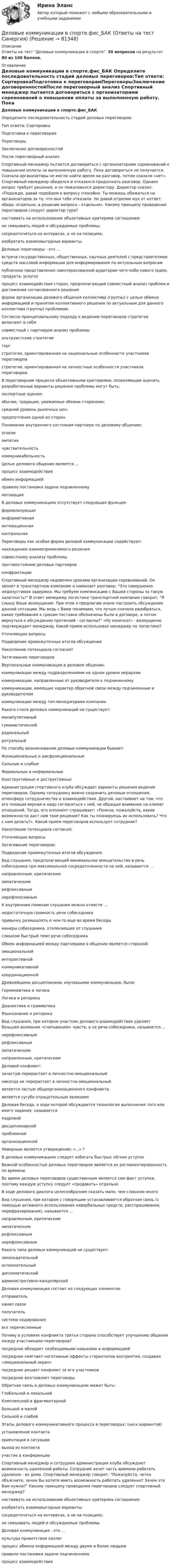     
            Описание
            Ответы на тест Деловые коммуникации в спорте. 30 вопросов на результат 80 из 100 баллов.  
            Оглавление
            Деловые коммуникации в спорте.фис_БАК Определите последовательность стадий деловых переговоров:Тип ответа: СортировкаПодготовка к переговорамПереговорыЗаключение договоренностейПосле переговорный анализ Спортивный менеджер пытается договориться с организаторами соревнований о повышении оплаты за выполненную работу. Пока договориться не получается. Сначала организаторы не могли найти время на разговор, потом сказали «нет». Спортивный менеджер обиделся и отказался продолжать разговор. Однако вопрос требует решения, и он пожаловался директору. Директор сказал: «Подожди, давай подойдем к вопросу спокойно. Ты можешь обижаться на организаторов за то, что они тебе отказали. Но давай отделим мух от котлет: обида -отдельно, а решение вопроса - отдельно». Какому принципу проведения переговоров следует директор тура?настаивать на использовании объективных критериев соглашения:не смешивать людей и обсуждаемые проблемы;сосредоточиться на интересах, а не на позициях;изобретать взаимовыгодные варианты. Деловые переговоры - это ...встреча государственных, общественных, научных деятелей с представителями средств массовой информации для информирования по актуальным вопросампубличное представление заинтересованной аудитории чего-либо нового (идеи, продукта, услуги)процесс взаимодействия сторон, предполагающий совместный анализ проблем и достижение согласованного решенияформа организации делового общения коллектива (группы) с целью обмена информацией и принятия коллективного решения по актуальным для данного коллектива (группы) проблемам. Согласно принципиальному подходу к ведению переговоров стратегия включают в себя:совместный с партнером анализ проблемыальтруистские стратегииторгстратегия, ориентированная на национальные особенности участников переговоровстратегия, ориентированная на личностные особенности участников переговоров В переговорном процессе объективными критериями, позволяющие оценить разработанные варианты решения проблемы могут быть:экспертные оценки:обычаи, традиции, уважаемые обеими сторонами;средний уровень рыночных цен;предпочтения одной из сторон. Понимание внутреннего состояния партнера по деловому общению:эгоизмэмпатиячувствительностькоммуникабельность Целью делового общения является ...процесс взаимодействияобмен информациейправило постановки задачи подчиненномумотивация В деловых коммуникациях отсутствует следующая функция:формализующаяинформативнаямотивационнаяконтрольная Переговоры как особая форма деловой коммуникации содействуют:нахождению взаимоприемлемого решениясовместному анализу проблемыпротивостоянию деловых партнеровконфронтации Спортивный менеджер недоволен сроками организации соревнований. Он звонит в транспортную компанию и наминает разговор: Это совершенно недопустимая задержка. Мы требуем компенсацию с Вашей стороны за такую халатность! В ответ менеджер логистики транспортной компании говорит: Я слышу Ваше возмущение. При этом я предлагаю иначе построить обсуждение данной ситуации. Мы ведь с Вами понимаем, что лучше сначала разобраться, какие требования к срокам поставки обозначены были в договоре, а потом вернуться к обсуждению претензий - согласны? «Ну конечно!» - возмущенно подтверждает менеджер. Какой прием использовал менеджер по логистике?Уточняющие вопросыПодведение промежуточных итогов обсужденияНакопление потенциала согласия?Затягивание переговоров Вертикальные коммуникации в деловом общении:коммуникации между подразделениями на одном уровне иерархиикоммуникации, направленные от руководителя к подчиненномукоммуникации, имеющие характер обратной связи между подчиненным и руководителемкоммуникации между топ-менеджерами компании Какого стиля деловых коммуникаций не существует:манипулятивныйгуманистическийрадикальныйритуальный По способу возникновения деловые коммуникации бывают:Функциональные и дисфункциональныеСильные и слабыеФормальные и неформальныеКонструктивные и деструктивные Администрация спортивного клуба обсуждает варианты решения ведения переговоров. Одному сотруднику важно сохранить деловые отношения, атмосферу сотрудничества и взаимодействия. Другой, настаивает на том, что его позиция верная и надо согласиться с ней, не обращая внимание на климат отношений. Тогда, его оппонент спрашивает: «Поясни, пожалуйста, какие возможности даст нам твое решение? Как ты планируешь их использовать? Что с ним делать?». Какой прием переговоров использует сотрудник?Накопление потенциала согласия;Уточняющие вопросыЗатягивание переговоров;Подведение промежуточных итогов обсуждения. Вид слушания, предполагающий минимальное вмешательство в речь собеседника при максимальной сосредоточенности на ней, называется ...направленным, критическимэмпатическимрефлексивнымнерефлексивным К внутренним помехам слушания можно отнести ...недостаточную громкость речи собеседникапривычку размышлять о чем-то еще во время беседыманеры собеседника, отвлекающие от слушанияслишком быстрый темп речи собеседника Обмен информацией между партнерами в общении является стороной:эмоциональнойинтерактивнойкоммуникативнойкоординационной Древнейшими дисциплинами, изучавшими коммуникацию, были:Герменевтика и логикаЛогика и риторикаДиалектика и грамматикаЯзыкознание и риторика Вид слушания, при котором участник делового взаимодействия уделяет большее внимание «считыванию» чувств, а не речи собеседника, называется ...нерефлексивнымрефлексивнымэмпатическимнаправленным, критическим Деловой конфликт:зачастую перерастает в личностно-эмоциональныйникогда не перерастает в личностно-эмоциональныйявляется частью общеорганизационного конфликтаявляется сугубо отрицательным явлением Деловая беседа, в ходе которой обсуждается технология выполнения того или иного задания, называется кадровойдисциплинарнойпроблемнойорганизационной Неверным является утверждение: «...» ?В деловых коммуникациях следует избегать быстрых лёгких уступокВажной особенностью деловых переговоров является их регламентированность по времениВо время деловых переговоров существенным является сам факт уступки, поэтому каждую уступку следует «продавать» отдельноВ ходе делового диалога целесообразнее сказать мало, чем слишком много Вид слушания, при котором с говорящим устанавливается обратная связь (с помощью активного использования невербальных средств, расспрашивания, перефразирования), называется ...направленным, критическимэмпатическимрефлексивнымнерефлексивным Какого типа деловых коммуникаций не существует:законодательныйисполнительныйдипломатическийадминистративно-канцелярский Деловая коммуникация состоит из следующих элементов:отправительканал связиполучательсистема кодированиявсе перечисленные Почему в условиях конфликта третья сторона способствует улучшению общения между участниками переговоров?посредник обладает необходимыми навыками и информациейпосредник смягчает негативные эффекты стереотипов восприятия, создавая «эмоциональный экран»посредник решает конфликт за его участниковпосредник возглавляет переговоры Обратная связь в деловых коммуникациях может быть:Глобальной и локальнойКомплексной и фрагментарнойБольшой и малойСильной и слабой Этапы делового коммуникативного процесса в переговорах: (неск.вариантов)установление контактаориентация в ситуациивыход из контактаучастие в конференции Спортивный менеджер и сотрудник администрации клуба обсуждают возможность удаленной работы. Сотрудник хочет часть времени работать удаленно - из дома. Спортивный менеджер говорит: Пожалуйста, четко объясните, зачем Вы хотите иметь возможность работать удаленно? Зачем это Вам нужно? Какому принципу проведения переговоров следует спортивный менеджер?настаивать на использовании объективных критериев соглашения:изобретать взаимовыгодные варианты;сосредоточиться на интересах, а не на позициях;не смешивать людей и обсуждаемые проблемы. Деловая коммуникация - это ...культура приветствия коллегпроцесс обмена информацией между двумя и более людьмиправило постановки задачи подчиненномупроцесс взаимодействия  
            
            
            Деловые коммуникации в спорте, 36 вопросов (ответы на тест Синергия / МТИ / МОИ / МосАП)Деловые коммуникации в спорте.фис_БАК  (Ответы на тест Синергия) Деловые коммуникации и навыки ведения переговоров (Ответы на тест СИНЕРГИЯ / МОИ / МТИ)⭐ Деловые коммуникации и навыки ведения переговоров (ответы на тест Синергия / МОИ / МТИ / МосАП, июнь 2023) Деловые коммуникации и навыки ведения переговоров (Ответы на тест СИНЕРГИЯ / МТИ / МОИ)Деловые коммуникации и навыки ведения переговоров (тест с ответами Синергия/МОИ/ МТИ /МОСАП)Деловые коммуникации и навыки ведения переговоров. Технологии деловых коммуникаций.б. Синергия. Ответы на ИТОГОВЫЙ ТЕСТ. На отлично!Деловые коммуникации в профессиональной деятельности (тесты с ответами Синергия)Деловые коммуникации в профессиональной сфере | Магистратура | 2023 | Государственное и муниципальное управление Деловые коммуникации в профессиональной сфере (тест с ответами магистратура Синергия)Деловые коммуникации в профессиональной сфере (тест с ответами Синергия)💯 Деловые коммуникации. (все ответы на тест Синергия / МТИ / МосАП, июль 2022)💯 Деловые коммуникации. (все ответы на тест Синергия / МТИ / МосАП, июнь 2022)💯 Деловые коммуникации. (все ответы на тест Синергия / МТИ / МосАП, март 2023)