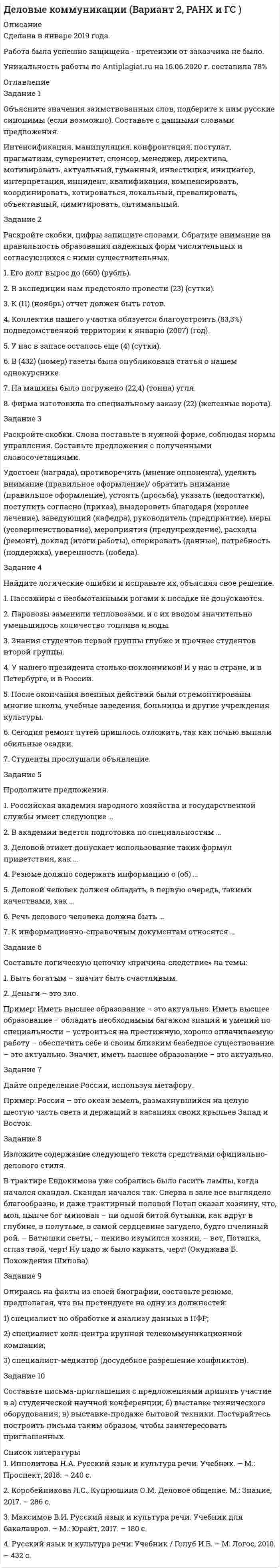 




Описание


Сделана в марте 2018 года .
Работа была успешно защищена - претензии от заказчика не было.
Уникальность работы по Antiplagiat.ru на 22.11.2019 г. составила 79%.




Оглавление


Задание 1
Объясните значения заимствованных слов, подберите к ним русские синонимы (если возможно). Составьте с данными словами предложения.
Имидж, импортировать, экспортировать, приоритет, гармонировать, конфиденциально, пролонгация, легитимность, адекватный, консенсус, менталитет, факсимиле, толерантность, контракт, амбиция, детальный, пунктуальный, анализ, адаптация, альянс, альтернатива, беспрецедентный, брифинг, инсинуация, интеграция.
Задание 2
Раскройте скобки, цифры запишите словами. Обратите внимание на правильность образования падежных форм числительных и согласующихся с ними существительных.
1. Его дом находился в (1,5) (километр) от вокзала.
2. Выборы состоялись в (486) (округ) округе.
3. Президент выступил перед (оба/ обе) парламента.
4. С сожалением сообщаем, что (31) (ящик) из партии (прибыть) в поврежденном состоянии.
5. Строительная площадка занимала более (15) (гектар).
6. Наши запасы пополнились (275) (килограмм) (помидор) и (143) (килограмм) (яблоко).
7. (4) молодым работницам был сделан выговор.
8. Поезд преодолел расстояние (1985) (километр).
Задание 3
Раскройте скобки. Слова поставьте в нужной форме, соблюдая нормы управления. Составьте предложения с полученными словосочетаниями.
Вера (победа), упрекать (бездеятельность)/ порицать (бездеятельность), удивляться (спокойствие), превосходство (соперник)/ преимущество (соперник), оплатить (проезд)/ заплатить (проезд), радоваться (успех), впечатление (поездка), альтернатива (решение), оскорбиться (невежливое обращение), тенденция (рост), отзыв (статья)/ рецензия (статья), отчитаться (работа)/ сделать отчет (работа), участвовать (выборы), подчеркнуть (необходимость).
Задание 4
Найдите логические ошибки и исправьте их.
1. Назначение руководителя всем показалось удачным.
2. Поезд сошел с рельсов благодаря плохим погодным условиям.
3. Увеличение рождаемости в последние годы резко сократилось.
4. Сегодня милиция мало занимается воровством.
5. Радостное известие привело ее в минорное настроение – она светилась от счастья.
6. Текучесть кадров порождает невнимательное отношение администрации к работникам.
7. Гремят аплодисменты, но звучат они как-то вяло.
Задание 5
Продолжите предложения.
1. Российская академия народного хозяйства и государственной службы имеет следующие …
2. В академии ведется подготовка по специальностям …
3. Деловой этикет допускает использование таких формул приветствия, как …
4. Резюме должно содержать информацию о (об) …
5. Деловой человек должен обладать, в первую очередь, такими качествами, как …
6. Речь делового человека должна быть …
7. К информационно-справочным документам относятся …
Задание 6
Составьте логическую цепочку «причина-следствие» на темы:
1. Умение говорить – залог успеха в делах и личной жизни.
2. Быть вежливым – это выгодно.
Пример: Иметь высшее образование – это актуально. Иметь высшее образование – обладать необходимым багажом знаний и умений по специальности – устроиться на престижную, хорошо оплачиваемую работу – обеспечить себе и своим близким безбедное существование – это актуально. Значит, иметь высшее образование – это актуально.
Задание 7
Дайте определение Барнаулу, используя метафору.
Пример: Барнаул – это средоточие земли алтайской.
Задание 8
Изложите содержание следующего текста средствами официально-делового стиля.
Наперсточник был старым и морщинистым, похожим на умирающую обезьяну, и пустая пивная банка для милостыни пошла бы ему куда больше, чем три коричневых стаканчика из пластмассы, которые он медленно водил по куску картона. Впрочем, это мог быть патриарх и учитель – ассистенты у него были очень внушительные и крупногабаритные. Их было двое, в одинаковых рыжих куртках, сшитых китайскими политзаключенными из на редкость паршивой кожи; они довольно правдоподобно ссорились, пихали друг друга в грудь и по очереди выигрывали у наставника новенькие пятитысячные бумажки, которые тот подавал им молча и не поднимая глаз. (Пелевин В. Желтая стрела)
Задание 9
Напишите резюме, предполагая, что вы претендуете на одну из должностей:
1) аналитик службы информационной безопасности;
2) отоларинголог/сурдолог;
3) оператор ультразвуковых диагностических аппаратов.
Задание 10
Составьте письма-приглашения с предложениями принять участие в а) международной научной конференции; б) выставке-продаже медицинской техники; в) ярмарке-выставке вакансий. Постарайтесь построить письма таким образом, чтобы заинтересовать приглашенных.




Список литературы


1. Ипполитова Н.А. Русский язык и культура речи. Учебник. – М.: Проспект, 2018. – 240 с.
2. Коробейникова Л.С., Купрюшина О.М. Деловое общение. Воронеж: 2004. – 57 с.
3. Максимов В.И. Русский язык и культура речи. Учебник для бакалавров. – М.: Юрайт, 2017. – 180 с.
4. Русский язык и культура речи: Учебник / Голуб И.Б. – М: Логос, 2010. – 432 с.
5. Скворцов Л.И. Большой толковый словарь правильной русской речи. – М.: Юрайт, 2013. – 1104 с.



            
            
            Задание 1 Объясните значения заимствованных слов, подберите к ним русские синонимы (если возможно). Составьте с данными словами предложения.. 3Задание 1 Объясните значения заимствованных слов, подберите к ним русские синонимы (если возможно). Составьте с данными словами предложения.. 4Задание 1. Объясните, почему большинство антидепрессантов, подавляя механизмы очистки рецепторов к моноаминам, усиливают и психическую, и физическую активность больныхЗадание 1 Ограничьте понятия: экономика, капитал. Задание 2 Обобщите понятия: мировая экономика, пеня. Задание 3 Изобразите круговыми схемами Эйлера отношения между понятиями: менеджмент, научная дисциплина, стратегический менеджмент.Задание 1 ООО «СуперСейл» – торговое предприятие, магазин по продаже бытовой техники и сопутствующих товаров. В штате магазина 17 работников. Основные сведения о них представлены в таблице. Выделите категории персонала и проанализируйте кадровый состав данной организации с точки зрения количественных и качественных характеристик.Задание 1. Описание бренда и продукта компании с использованием модели RDB Информационная основа для выполнения задания Согласно модели RDB, любой бренд состоит из 3 фундаментальных компонент: Задание 2. Обоснование стратегии позиционированияЗадание 1. Опишите, какие аспекты культуры исследуются в предложенных научных областях (не менее двух аспектов для каждой).  Задание 2. Определите, к каким разделам культурологического знания относятся следующие понятия?ЗАДАНИЕ 1. Новый ФГОС требует от учителя нового подхода к оценке результативности каждого урока. Иными словами, после каждого урока учащийся должен получить какой-то результат: будь то конкретное знание или умение или постепенное освоение умения планировать, или работать в группе/паре.Задание 1 Нужно перевести 4 попугаев в двух клетках (в одну клетку все не помещаются). У одной из клеток ненадежный замок, и в случае теплой погоды помещенные туда попугаи могут улететь. Одинокий попугай в случае холодной погоды может замерзнуть. При этом (с учетом затрат на похороны) ущерб равен стоимости двух попугаев. Прогноз погоды неизвестен. Сформулировать задачу как задачу теории игр. Найдите решение или укажите алгоритм нахождения решения.Задание 1. Обоснуйте решение по выбору канала товародвижения, пользуясь критерием эффективности затрат (расчеты в тыс. руб.).Задание 1. Обоснуйте решение по выбору канала товародвижения, пользуясь критерием эффективности затрат (расчеты в тыс. руб.). Канал нулевого уровня: · расходы, связанные с содержанием и эксплуатацией собственной розничной торговой сети – 280;Задание 1 Обработка результатов переписи населения в городе N показала, что плотность распределения возраста ξ (в годах) лиц, занимающихся малым бизнесом, может быть представлена функцией:Задание 1. Образования, относящиеся к лимбической системе головного мозга: 1) структуры обонятельного мозга (обонятельная луковица, обонятельный тракт, обонятельная кора, обонятельный треугольник); 2) гиппокамп; 3) гипоталамус; 4) поясная извилина; 5) парагиппокампальная извилина; 6) зубчатая извилина;Задание 1. Обсудите в группах описанную ситуацию и проработайте «квадрат прояснения задачи» (см. ниже). Задание 2. Подготовьте упрощенный вариант Паспорта проекта «Переезд в новый офис» Задание 3. Используя приведённую ниже форму, составьте иерархическую структуру работ проекта (WBS).