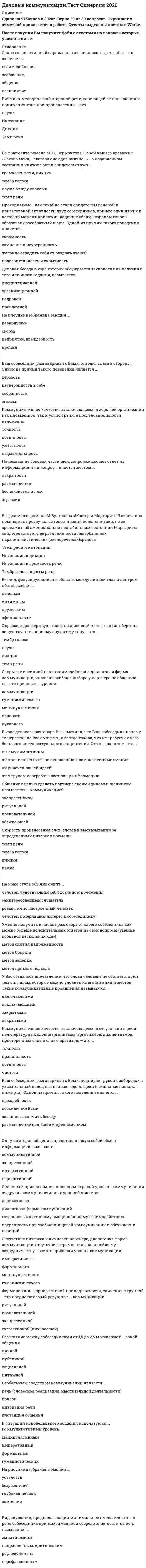    
          Описание
          39  вопросов с ответами.Сдано на 87 баллов из 100 (оценка Хорошо)Год сдачи - 2018-19 .После покупки Вы получите файл с ответами на вопросы которые указаны ниже: 
          Оглавление
          1.    Скорость произнесения слов, слогов в высказывании за определенный интервал времени2.    На краю стула обычно сидит3.    Коммуникативное качество, заключающееся в отсутствии в речи нелитературных слов: жаргонизмов, арготизмов, диалектизмов, просторечных слов и слов-паразитов, — это …4.    В ходе делового разговора Вы заметили, что Ваш собеседник почему-то перестал на Вас смотреть, а беседа такова, что не требует от него большого интеллектуального напряжения. Это вызвано тем, что …5.    Наука, изучающая нормы пространственной организации общения, называется …6.    Общение с целью сделать партнера своим единомышленником называется … коммуникацией7.    Вид слушания, предполагающий минимальное вмешательство в речь собеседника при максимальной сосредоточенности на ней, называется …8.    Основным признаком, отличающим игровой уровень коммуникации от других коммуникативных уровней является …9.    Камерной (по Л. Арредондо) называется презентация, предназначенная для …10. Степень отчетливости в произношении слов, слогов и звуков – это…11. Одну из сторон общения, представляющую собой обмен информацией, называют ...12. Слово «перцептивный» произошло от латинского «perceptio», что означает ...13. Взгляд, фокусирующийся в области между линией глаз и центром лба, называют...14. В ситуации исповедального общения используется …  коммуникативный уровень15. Почесывание боковой части шеи, сопровождающее ответ на информационный вопрос, является жестом ...16. Вербальным средством коммуникации является ...17. У Вас создалось впечатление, что слова человека не соответствуют тем сигналам, которые можно уловить из его мимики и жестов. Такие коммуникативные проявления называются ...18. Урок, семинар, лекция, тренинг - это формы ... коммуникации19. Во фрагменте романа М.Ю. Лермонтова «Герой нашего времени»: «Оставь меня, - сказала она едва внятно...» - о подавленном состоянии княжны Мэри свидетельствует...20. Ваш собеседник, разговаривая с Вами, подпирает рукой подбородок, а указательный палец вытягивает вдоль щеки (остальные пальцы - ниже рта). Одной из причин такого поведения является ...21. К внутренним помехам слушания относится ...22. Сокрытие истинной цели взаимодействия, диалоговая форма коммуникации, иллюзия свободы выбора у партнера по общению - все это признаки ... уровня23. Отсутствие интереса к личности партнера, диалоговая форма коммуникации, отсутствие стремления к дальнейшему сотрудничеству - все это признаки уровня коммуникации24. Окраска, характер звука голоса, зависящий от того, какие обертоны сопутствуют основному звуковому тону, - это 25. Формирование корпоративной принадлежности, единения с группой - это предполагаемый результат ... коммуникации26. Ваш собеседник, разговаривая с Вами, отводит глаза в сторону. Одной из причин такого поведения является …27. Коммуникативное качество, предполагающее употребление слов в строгом соответствии с обозначаемыми предметами, явлениями действительности, - это ...28. Расстояние между собеседниками от 1,5 до 2,5 м называют ... зоной общения29. Деловая беседа, в ходе которой обсуждается технология выполнения того или иного задания, называется.30. На рисунке изображена эмоция …31. Умение получить В начале разговора от своего собеседника как можно больше положительных ответов на свои вопросы (умение добиться нескольких «да»),32. Коммуникативное качество, заключающееся в хорошей организации как письменной, так и устной речи, в последовательности изложения…33. Ритмико-мелодический строй речи, зависящий от повышения и понижения тона при произнесении34. Переориентация целей, установок, взглядов и убеждений партнера – это предполагаемый результат двух видов коммуникаций:35. Во фрагменте романа М.Булгакова «Мастер и Маргарита»: «Я отчетливо помню, как прозвучал её голос, низкий довольно-таки, но со срывами…», — об эмоционально нестабильном состоянии Маргариты свидетельствуют две разновидности невербальных паралингвистических (околоречевых) средств:36. Во фрагменте романа Людмилы Улицкой «Казус Кукоцкого»: «Не должен! - взревел Павел Алексеевич. - Никому ничего не должен! » - невербальные паралингвистические (околоречевые) средства: интонация и громкость речи, - позволяют определить эмоциональное состояние Павла Алексеевича Кукоцкого, а именно: 37. Проходя мимо, Вы случайно стали свидетелем речевой и двигательной активности двух собеседников, причем один из них в какой-то момент приложил ладони к обеим сторонам головы, образовав своеобразный шоры. Одной из причин такого поведения является ... 38. На рисунке изображена эмоция …39. На рисунке изображена эмоция … 
            
            
            Деловые коммуникации (тест с ответами Синергия )Деловые коммуникации (тест с ответами Синергия).Деловые коммуникации (тест с ответами «Синергия»). Деловые коммуникации (тест с ответами «Синергия»). . 2Демография.Обязательные задания МЭБИК (тест 36 вопросов)Денежные инструменты-это дорожные чеки (банковские чеки), а также ценные бумаги в документарной форме, удостоверяющей обязательство____ (должника)Деньги, кредит, банки. Ответы СинергияДеловые коммуникации (ответы Синергия). РЕЗУЛЬТАТ 90 БАЛЛОВДЕЛОВЫЕ КОММУНИКАЦИИ. РГГУДеловые коммуникации Синергия МФПУ 2 семестр 36 вопросов с ответами 90 баллов 2021Деловые коммуникации «Синергия» (сборник ответов на тест).Деловые коммуникации Синергия Тест с ответами 2022 годДеловые коммуникации тест ответы на вопросы СинергияДеловые коммуникации.Тест Синергия