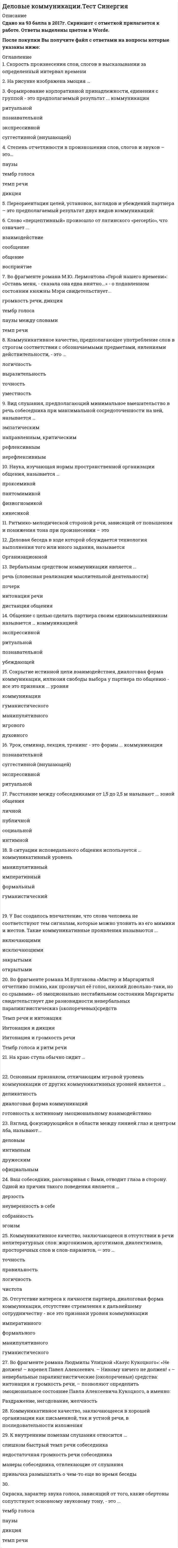     
          Описание
          Сдано на 97баллов в 2020г. Верно 29 из 30 вопросов. Скриншот с отметкой прилагается к работе. Ответы выделены цветом в Worde.После покупки Вы получите файл с ответами на вопросы которые указаны ниже: 
          Оглавление
          Слово «перцептивный» произошло от латинского «perceptio», что означает ... взаимодействие сообщение общение восприятиеРитмико-мелодической стороной речи, зависящей от повышения и понижения тона при произносении – это паузы Интонация Дикция Темп речи Во фрагменте романа М.Ю. Лермонтова «Герой нашего времени»: «Оставь меня, - сказала она едва внятно...» - о подавленном состоянии княжны Мэри свидетельствует... громкость речи, дикция тембр голоса паузы между словами темп речиПроходя мимо, Вы случайно стали свидетелем речевой и двигательной активности двух собеседников, причем один из них в какой-то момент приложил ладони к обеим сторонам головы, образовав своеобразный шоры. Одной из причин такого поведения является ... скромность сомнение и неуверенность желание оградить себя от раздражителей подозрительность и скрытностьДеловая беседа в ходе которой обсуждается технология выполнения того или иного задания, называется дисциплинарной организационной кадровой проблемнойНа рисунке изображена эмоция … равнодушие скорбь неприятие, враждебность ирония Ваш собеседник, разговаривая с Вами, отводит глаза в сторону. Одной из причин такого поведения является … дерзость неуверенность в себе собранность эгоизм  Коммуникативное качество, заключающееся в хорошей организации как письменной, так и устной речи, в последовательности изложения точность логичность уместность выразительностьПочесывание боковой части шеи, сопровождающее ответ на информационный вопрос, является жестом ... открытости размышления беспокойства и лжи агрессии Во фрагменте романа М.Булгакова «Мастер и Маргарита:Я отчетливо помню, как прозвучал её голос, низкий довольно-таки, но со срывами»- об эмоционально нестабильном состоянии Маргариты свидетельствует две разновидности невербальных паралингвистическиз (околоречевых)средств Темп речи и интонация Интонация и дикция Интонация и громкость речи Тембр голоса и ритм речиВзгляд, фокусирующийся в области между линией глаз и центром лба, называют... деловым интимным дружеским официальным Окраска, характер звука голоса, зависящий от того, какие обертоны сопутствуют основному звуковому тону, - это ... тембр голоса паузы дикция темп речиСокрытие истинной цели взаимодействия, диалоговая форма коммуникации, иллюзия свободы выбора у партнера по общению - все это признаки ... уровня коммуникации гуманистического манипулятивного игрового духовногоВ ходе делового разговора Вы заметили, что Ваш собеседник почему-то перестал на Вас смотреть, а беседа такова, что не требует от него большого интеллектуального напряжения. Это вызвано тем, что … вы ему симпатичны он стал испытывать по отношению к вам негативные эмоции он увлечен вашей идеей он с трудом перерабатывает вашу информациюОбщение с целью сделать партнера своим единомышленником называется … коммуникацией экспрессивной ритуальной познавательной убеждающейСкорость произнесения слов, слогов в высказывании за определенный интервал времени темп речи тембр голоса дикция паузы На краю стула обычно сидит … человек, чувствующий себя хозяином положения заинтересованный слушатель романтично настроенный человек человек, потерявший интерес к собеседнникуУмение получить в начале разговора от своего собеседника как можно больше положительных ответов на свои вопросы (умение добиться нескольких «да») метод снятия напряженности метод Сократа метод зацепки метод прямого подходаУ Вас создалось впечатление, что слова человека не соответствуют тем сигналам, которые можно уловить из его мимики и жестов. Такие коммуникативные проявления называются ... включающими исключающими закрытыми открытымиКоммуникативное качество, заключающееся в отсутствии в речи нелитературных слов: жаргонизмов, арготизмов, диалектизмов, просторечных слов и слов-паразитов, — это … точность правильность логичность чистотаВаш собеседник, разговаривая с Вами, подпирает рукой подбородок, а указательный палец вытягивает вдоль щеки (остальные пальцы - ниже рта). Одной из причин такого поведения является ... враждебность восхищение Вами желание закончить беседу размышление над Вашим предложением Одну из сторон общения, представляющую собой обмен информацией, называют ... коммуникативной экспрессивной интерактивной перцептивнойОсновным признаком, отличающим игровой уровень коммуникации от других коммуникативных уровней является … деликатность диалоговая форма коммуникаций готовность к активному эмоциональному взаимодействию искренность при сообщении целей коммуникации и обсуждении позицийОтсутствие интереса к личности партнера, диалоговая форма коммуникации, отсутствие стремления к дальнейшему сотрудничеству - все это признаки уровня коммуникации императивного формального манипулятивного гуманистическогоФормирование корпоративной принадлежности, единения с группой - это предполагаемый результат ... коммуникации ритуальной познавательной экспрессивной суггестивной (внушающей)Расстояние между собеседниками от 1,5 до 2,5 м называют ... зоной общения личной публичной социальной интимнойВербальным средством коммуникации является ... речь (словесная реализация мыслительной деятельности) почерк интонация речи дистанция общения  В ситуации исповедального общения используется … коммуникативный уровень манипулятивный императивный формальный гуманистический На рисунке изображена эмоция … усталость безразличие глубокая печаль сомнение Вид слушания, предполагающий минимальное вмешательство в речь собеседника при максимальной сосредоточенности на ней, называется … эмпатическим направленным, критическим рефлексивным нерефлексивным  
            
            
            Деловые коммуникации.Тест Синергия 2020Деловые коммуникации (тест с ответами Синергия )Деловые коммуникации (тест с ответами Синергия).Деловые коммуникации (тест с ответами «Синергия»). Деловые коммуникации (тест с ответами «Синергия»). . 2Демография.Обязательные задания МЭБИК (тест 36 вопросов)Денежные инструменты-это дорожные чеки (банковские чеки), а также ценные бумаги в документарной форме, удостоверяющей обязательство____ (должника)Деловые коммуникации ответы на тест СинергияДеловые коммуникации (ответы Синергия). РЕЗУЛЬТАТ 90 БАЛЛОВДЕЛОВЫЕ КОММУНИКАЦИИ. РГГУДеловые коммуникации Синергия МФПУ 2 семестр 36 вопросов с ответами 90 баллов 2021Деловые коммуникации «Синергия» (сборник ответов на тест).Деловые коммуникации Синергия Тест с ответами 2022 годДеловые коммуникации тест ответы на вопросы Синергия