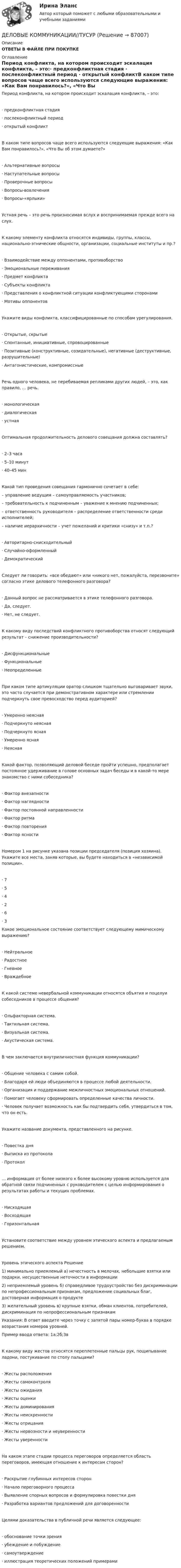     
            Описание
            ОТВЕТЫ В ФАЙЛЕ ПРИ ПОКУПКЕ 
            Оглавление
            Период конфликта, на котором происходит эскалация конфликта, – это:·       предконфликтная стадия         ·       послеконфликтный период     ·       открытый конфликтВ каком типе вопросов чаще всего используются следующие выражения: «Как Вам понравилось?», «Что Вы об этом думаете?»·       Альтернативные вопросы        ·       Наступательные вопросы         ·       Проверочные вопросы              ·       Вопросы-вовлечения   ·       Вопросы-«ярлыки»      Устная речь – это речь произносимая вслух и воспринимаемая прежде всего на слух.К какому элементу конфликта относятся индивиды, группы, классы, национально-этнические общности, организации, социальные институты и пр.?·       Взаимодействие между оппонентами, противоборство          ·       Эмоциональные переживания             ·       Предмет конфликта     ·       Субъекты конфликта   ·       Представления о конфликтной ситуации конфликтующими сторонами         ·       Мотивы оппонентов    Укажите виды конфликта, классифицированные по способам урегулирования.·       Открытые, скрытые     ·       Спонтанные, инициативные, спровоцированные        ·       Позитивные (конструктивные, созидательные), негативные (деструктивные, разрушительные)         ·       Антагонистические, компромиссные  Речь одного человека, не перебиваемая репликами других людей, – это, как правило, … речь.·       монологическая            ·       диалогическая ·       устная Оптимальная продолжительность делового совещания должна составлять?·       2–3 часа            ·       5–10 минут      ·       40–45 мин        Какой тип проведения совещания гармонично сочетает в себе:– управление ведущим – самоуправляемость участников;– требовательность к подчиненным – уважение к мнению подчиненных;– ответственность руководителя – распределение ответственности среди исполнителей;– наличие иерархичности – учет пожеланий и критики «снизу» и т.п.?·       Авторитарно-снисходительный            ·       Случайно-оформленный           ·       Демократический         Следует ли говорить: «все обедают» или «никого нет, пожалуйста, перезвоните» согласно этике делового телефонного разговора?·       Данный вопрос не рассматривается в этике телефонного разговора.              ·       Да, следует.     ·       Нет, не следует.            К какому виду последствий конфликтного противоборства относят следующий результат – снижение производительности?·       Дисфункциональные  ·       Функциональные         ·       Неопределенные          При каком типе артикуляции оратор слишком тщательно выговаривает звуки, это часто случается при демонстративном характере или стремлении подчеркнуть свое превосходство перед аудиторией?·       Умеренно неясная      ·       Подчеркнуто неясная ·       Подчеркнуто ясная     ·       Умеренно ясная           ·       Неясная            Какой фактор, позволяющий деловой беседе пройти успешно, предполагает постоянное удерживание в голове основных задач беседы и в какой-то мере знакомство с ними собеседника?·       Фактор внезапности    ·       Фактор наглядности    ·       Фактор постоянной направленности  ·       Фактор ритма  ·       Фактор повторения      ·       Фактор ясности             Номером 1 на рисунке указана позиции председателя (позиция хозяина). Укажите все места, заняв которые, вы будете находиться в «независимой позиции».·       7           ·       5           ·       4           ·       2           ·       6           ·       3           Какое эмоциональное состояние соответствует следующему мимическому выражению?·       Нейтральное   ·       Радостное        ·       Гневное             ·       Враждебное    К какой системе невербальной коммуникации относятся объятия и поцелуи собеседников в процессе общения?·       Ольфакторная система.            ·       Тактильная система.   ·       Визуальная система.   ·       Акустическая система. В чем заключается внутриличностная функция коммуникации?·       Общение человека с самим собой.     ·       Благодаря ей люди объединяются в процессе любой деятельности. ·       Организация и поддержание межличностных эмоциональных отношений. ·       Помогает человеку сформировать определенные качества личности.            ·       Человек получает возможность как бы подтвердить себя, утвердиться в том, что он есть.             Укажите название документа, представленного на рисунке.·       Повестка дня  ·       Выписка из протокола ·       Протокол           … информация от более низкого к более высокому уровню используется для обратной связи подчиненных с руководителем с целью информирования о результатах работы и текущих проблемах.·       Нисходящая    ·       Восходящая     ·       Горизонтальная             Установите соответствие между уровнем этического аспекта и предлагаемым решением.Уровень этического аспекта    Решение1) минимально приемлемый  а) нечестность в мелочах, небольшие взятки или подарки, несущественные неточности в информации2) неприемлемый уровень      б) справедливое трудоустройство без дискриминации по непрофессиональным признакам, предложение социальных благ, достоверная информация о продукте3) желательный уровень           в) крупные взятки, обман клиентов, потребителей, дискриминация по непрофессиональным признакамУказания: В ответ введите через точку с запятой пары номер-буква в порядке возрастания номеров уровней.Пример ввода ответа: 1а;2б;3вК какому виду жестов относятся переплетенные пальцы рук, пощипывание ладони, постукивание по столу пальцами?·       Жесты расположения ·       Жесты самоконтроля  ·       Жесты ожидания          ·       Жесты оценки ·       Жесты доминирования             ·       Жесты неискренности ·       Жесты отрицания         ·       Жесты нервозности и неуверенности ·       Жесты уверенности     На каком этапе стадии процесса переговоров определяется область переговоров, имеющая отношение к интересам сторон?·       Раскрытие глубинных интересов сторон          ·       Начало переговорного процесса         ·       Выявление спорных вопросов и формулировка повестки дня             ·       Разработка вариантов предложений для договоренности     Целями доказательства в публичной речи является следующее:·       обоснование точки зрения     ·       убеждение и побуждение        ·       самоутверждение        ·       иллюстрация теоретических положений примерами   
            
            
            Деловые коммуникации//ТУСУРДЕЛОВЫЕ КОММУНИКАЦИИ//ТУСУРДЕЛОВЫЕ КОММУНИКАЦИИ//ТУСУР//КОНТРОЛЬНАЯ РАБОТА №1//ОТВЕТ НА СКРИНЕДеловые коммуникации//ТУСУР//ОТВЕТ НА СКРИНЕДеловые коммуникации//ТУСУР//ОТВЕТ НА СКРИНЕДеловые коммуникации//ТУСУР//ОТВЕТ НА СКРИНЕДеловые коммуникации//ТУСУР//ОТВЕТ НА СКРИНЕДеловые коммуникации//ТУСУРДеловые коммуникации//ТУСУРДеловые коммуникации//ТУСУРДеловые коммуникации//ТУСУРДеловые коммуникации//ТУСУРДеловые коммуникации//ТУСУРДеловые коммуникации//ТУСУР