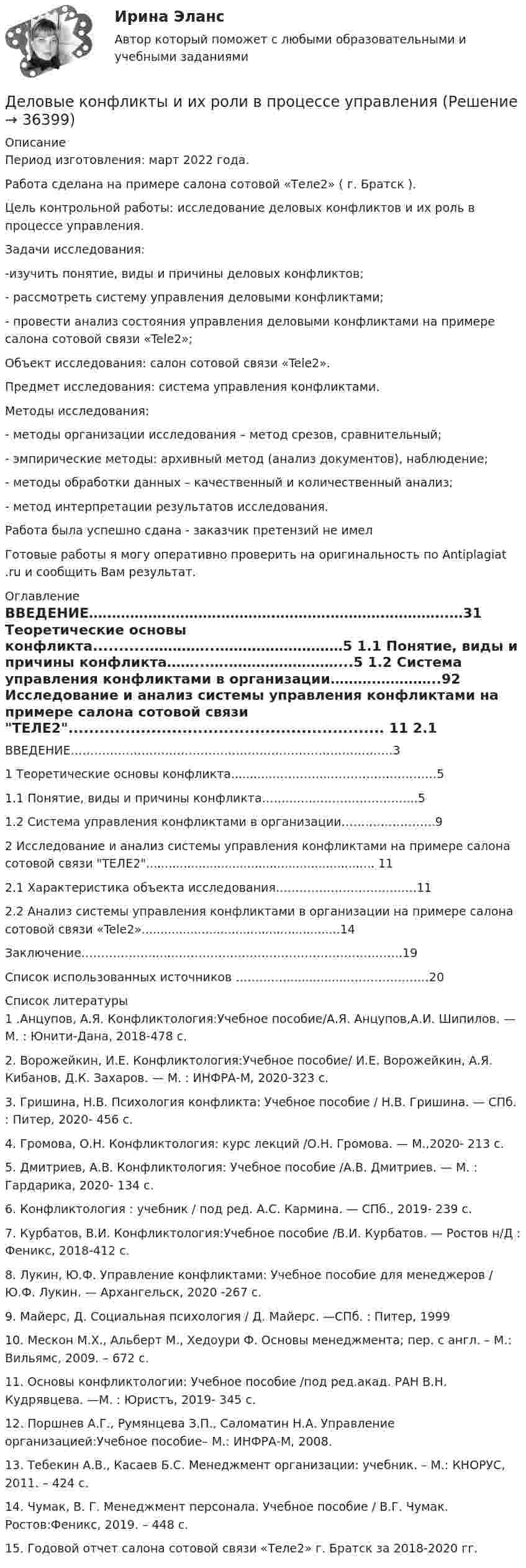      
          Описание
          Период изготовления: март 2022 года.Работа сделана на примере салона сотовой «Теле2» ( г. Братск ).	Цель контрольной работы: исследование деловых конфликтов и их роль в процессе управления. 	Задачи исследования:	-изучить понятие, виды и причины деловых конфликтов;	- рассмотреть систему управления деловыми конфликтами;	- провести анализ состояния управления деловыми конфликтами на примере салона сотовой связи «Tele2»;	Объект исследования: cалон сотовой связи «Tele2».	Предмет исследования: система управления конфликтами. 	Методы исследования: 	- методы организации исследования – метод срезов, сравнительный;	- эмпирические  методы:     архивный  метод (анализ документов), наблюдение;	- методы обработки данных – качественный и количественный анализ;	- метод интерпретации результатов исследования.Работа была успешно сдана - заказчик претензий не имелГотовые работы я могу оперативно проверить на оригинальность по Antiplagiat .ru и сообщить Вам результат. 
          Оглавление
          ВВЕДЕНИЕ…………………………………………………………………….…31 Теоретические основы конфликта...........…………...………………………5	1.1 Понятие, виды и причины конфликта……...….……………………...5	1.2 Система управления конфликтами в организации……….…………..92 Исследование и анализ системы управления конфликтами на примере 	салона сотовой связи ТЕЛЕ2............................................................. 11	2.1 Характеристика объекта исследования………………………..…….11	2.2 Анализ системы управления конфликтами в организации на 	примере салона сотовой связи «Tele2».....................................................14Заключение……………….....…………………………………………….…….19Список использованных источников …………................…………….……20 
          Список литературы
          1 .Анцупов, А.Я. Конфликтология:Учебное пособие/А.Я. Анцупов,А.И. Шипилов. — М. : Юнити-Дана, 2018-478 с.2. Ворожейкин, И.Е. Конфликтология:Учебное пособие/ И.Е. Ворожейкин, А.Я. Кибанов, Д.К. Захаров. — М. : ИНФРА-М, 2020-323 с.3. Гришина, Н.В. Психология конфликта: Учебное пособие / Н.В. Гришина. — СПб. : Питер, 2020- 456 с.4. Громова, О.Н. Конфликтология: курс лекций /О.Н. Громова. — М.,2020- 213 с.5. Дмитриев, А.В. Конфликтология: Учебное пособие /А.В. Дмитриев. — М. : Гардарика, 2020- 134 с.6. Конфликтология : учебник / под ред. А.С. Кармина. — СПб., 2019- 239 с.7. Курбатов, В.И. Конфликтология:Учебное пособие /В.И. Курбатов. — Ростов н/Д : Феникс, 2018-412 с.8. Лукин, Ю.Ф. Управление конфликтами: Учебное пособие для менеджеров / Ю.Ф. Лукин. — Архангельск, 2020 -267 с.9. Майерс, Д. Социальная психология / Д. Майерс. —СПб. : Питер, 199910. Мескон М.Х., Альберт М., Хедоури Ф. Основы менеджмента; пер. с англ. – М.: Вильямc, 2009. – 672 с.11. Основы конфликтологии: Учебное пособие /под ред.акад. РАН В.Н. Кудрявцева. —М. : Юристъ, 2019- 345 с.12. Поршнев А.Г., Румянцева З.П., Саломатин Н.А. Управление организацией:Учебное пособие– М.: ИНФРА-М, 2008.13. Тебекин А.В., Касаев Б.С. Менеджмент организации: учебник. – М.: КНОРУС, 2011. – 424 с.14. Чумак, В. Г. Менеджмент персонала. Учебное пособие / В.Г. Чумак. Ростов:Феникс, 2019. – 448 с.15. Годовой отчет салона сотовой связи «Теле2» г. Братск за 2018-2020 гг.
            
            
            Деловые коммуникации//ТУСУР//ОТВЕТ НА СКРИНЕДеловые конфликты и их роли в процессе управления Деловые переговоры, ответы на промежуточные и итоговые тесты РОСДИСТАНТДелопроизводство в органах государственной и муниципальной службыДелопроизводство и документоведение в юридической деятельностиДелопроизводство и документоведение в юридической деятельностиДелопроизводство и документоведение в юридической деятельностиДеловые коммуникации//ТУСУР//ОТВЕТ НА СКРИНЕДеловые коммуникации//ТУСУР//ОТВЕТ НА СКРИНЕДеловые коммуникации//ТУСУР//ОТВЕТ НА СКРИНЕДеловые коммуникации//ТУСУР//ОТВЕТ НА СКРИНЕДеловые коммуникации//ТУСУР//ОТВЕТ НА СКРИНЕДеловые коммуникации//ТУСУР//ОТВЕТ НА СКРИНЕДеловые коммуникации//ТУСУР//ОТВЕТ НА СКРИНЕ