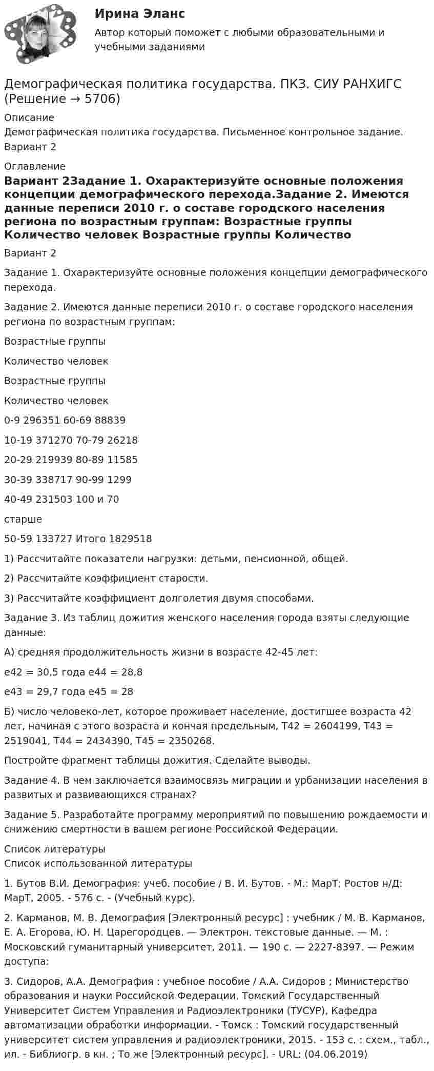      
          Описание
          Демографическая политика государства. Письменное контрольное задание. Вариант 2 
          Оглавление
          Вариант 2Задание 1. Охарактеризуйте основные положения концепции демографического перехода.Задание 2. Имеются данные переписи 2010 г. о составе городского населения региона по возрастным группам:   Возрастные группы Количество человек Возрастные группы Количество человек 0-9          296351      60-69     8883910-19       371270      70-79     26218 20-29      219939      80-89     11585 30-39      338717     90-99      1299 40-49      231503     100 и       70                                   старше   50-59     133727      Итого       18295181) Рассчитайте показатели нагрузки: детьми, пенсионной, общей.2) Рассчитайте коэффициент старости.3) Рассчитайте коэффициент долголетия двумя способами.Задание 3. Из таблиц дожития женского населения города взяты следующие данные:А) средняя продолжительность жизни в возрасте 42-45 лет:е42 = 30,5 года е44 = 28,8е43 = 29,7 года е45 = 28 Б) число человеко-лет, которое проживает население, достигшее возраста 42 лет, начиная с этого возраста и кончая предельным, Т42 = 2604199, Т43 = 2519041, Т44 = 2434390, Т45 = 2350268.Постройте фрагмент таблицы дожития. Сделайте выводы.	Задание 4. В чем заключается взаимосвязь миграции и урбанизации населения в развитых и развивающихся странах?	Задание 5. Разработайте программу мероприятий по повышению рождаемости и снижению смертности в вашем регионе Российской Федерации. 
          Список литературы
          	Список использованной литературы1.    Бутов В.И. Демография: учеб. пособие / В. И. Бутов. - М.: МарТ; Ростов н/Д: МарТ, 2005. - 576 с. - (Учебный курс).2.    Карманов, М. В. Демография [Электронный ресурс] : учебник / М. В. Карманов, Е. А. Егорова, Ю. Н. Царегородцев. — Электрон. текстовые данные. — М. : Московский гуманитарный университет, 2011. — 190 c. — 2227-8397. — Режим доступа: 3.    Сидоров, А.А. Демография : учебное пособие / А.А. Сидоров ; Министерство образования и науки Российской Федерации, Томский Государственный Университет Систем Управления и Радиоэлектроники (ТУСУР), Кафедра автоматизации обработки информации. - Томск : Томский государственный университет систем управления и радиоэлектроники, 2015. - 153 с. : схем., табл., ил. - Библиогр. в кн. ; То же [Электронный ресурс]. - URL:  (04.06.2019) 
            
            
            ДЕМОГРАФИЧЕСКАЯ ПОЛИТИКА ГОСУДАРСТВА  Вариант 3 ПКЗДемографическая политика государства. ПКЗ. СИУ РАНХИГС«Демографическая устойчивость»-это одна из задач устойчивого развития, которая включает в себя способность_____ демографических сдвиговДемографические и социальные проблемы современного мираДемографические и строительные циклы лежат в основе экономического цикла… К. Жюгляра. С. Кузнеца. Н. Д. Кондратьева. Й. Шумпетера.Демография 2 вар (Москва)Демография и миграционная политикаДелопроизводство и документоведение в юридической деятельности Делопроизводство и документоведение в юридической деятельности - Итоговый тест Делопроизводство и документоведение в юридической деятельности, контрольная работа вариант 2Делопроизводство и документоведение в юридической деятельности (тест с ответами) 25 вопросов 84%Делопроизводство и документооборот - Контрольная работа вариант 17. Делопроизводство и режим секретности ОСЭК Демаркация - это точное определение на местности ... государственной границы по договорам о делимитации границы и приложенным к ним картам и описаниям.