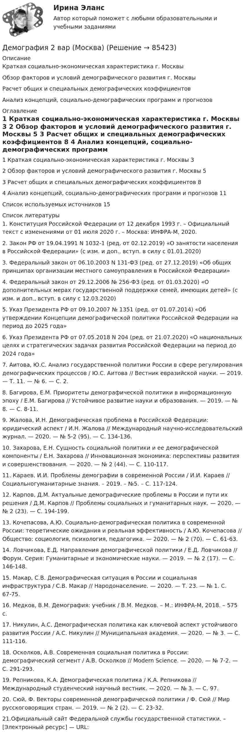     
            Описание
              Краткая социально-экономическая характеристика г. Москвы   Обзор факторов и условий демографического развития г. Москвы   Расчет общих и специальных демографических коэффициентов   Анализ концепций, социально-демографических программ и прогнозов 
            Оглавление
              1  Краткая социально-экономическая характеристика г. Москвы  3   2 Обзор факторов и условий демографического развития г. Москвы 5   3 Расчет общих и специальных демографических коэффициентов 8   4 Анализ концепций, социально-демографических программ и прогнозов 11Список используемых источников  15 
            Список литературы
            1. Конституция Российской Федерации от 12 декабря 1993 г. – Официальный текст с изменениями от 01 июля 2020 г. – Москва: ИНФРА-М, 2020. 2. Закон РФ от 19.04.1991 N 1032-1 (ред. от 02.12.2019) «О занятости населения в Российской Федерации» (с изм. и доп., вступ. в силу с 01.01.2020)3. Федеральный закон от 06.10.2003 N 131-ФЗ (ред. от 27.12.2019) «Об общих принципах организации местного самоуправления в Российской Федерации» 4. Федеральный закон от 29.12.2006 № 256-ФЗ (ред. от 01.03.2020) «О дополнительных мерах государственной поддержки семей, имеющих детей» (с изм. и доп., вступ. в силу с 12.03.2020) 5. Указ Президента РФ от 09.10.2007 № 1351 (ред. от 01.07.2014) «Об утверждении Концепции демографической политики Российской Федерации на период до 2025 года» 6. Указ Президента РФ от 07.05.2018 N 204 (ред. от 21.07.2020) «О национальных целях и стратегических задачах развития Российской Федерации на период до 2024 года» 7. Аитова, Ю.С. Анализ государственной политики России в сфере регулирования демографических процессов / Ю.С. Аитова // Вестник евразийской науки. — 2019. — Т. 11. — № 6. — С. 2. 8. Багирова, Е.М. Приоритеты демографической политики в информационную эпоху / Е.М. Багирова // Устойчивое развитие науки и образования. — 2019. — № 8. — С. 8-11. 9. Жалова, И.Н. Демографическая проблема в Российской Федерации: юридический аспект / И.Н. Жалова // Международный научно-исследовательский журнал. — 2020. — № 5-2 (95). — С. 134-136. 10. Захарова, Е.Н. Сущность социальной политики и ее демографической компоненты / Е.Н. Захарова // Инновационная экономика: перспективы развития и совершенствования. — 2020. — № 2 (44). — С. 110-117.11. Караев, И.И. Проблемы демографии в современной России / И.И. Караев // Социальногуманитарные знания. – 2019. – №5. – С. 117-124. 12. Карпов, Д.М. Актуальные демографические проблемы в России и пути их решения / Д.М. Карпов // Проблемы социальных и гуманитарных наук. — 2020. — № 2 (23). — С. 194-199. 13. Кочепасова, А.Ю. Социально-демографическая политика в современной России: теоретические ожидания и реальная эффективность / А.Ю. Кочепасова // Общество: социология, психология, педагогика. — 2020. — № 2 (70). — С. 61-63. 14. Ловчикова, Е.Д. Направления демографической политики / Е.Д. Ловчикова // Форум. Серия: Гуманитарные и экономические науки. — 2019. — № 2 (17). — С. 146-148. 15. Макар, С.В. Демографическая ситуация в России и социальная инфраструктура / С.В. Макар // Народонаселение. — 2020. — Т. 23. — № 1. С. 67-75. 16. Медков, В.М. Демография: учебник / В.М. Медков. – М.: ИНФРА-М, 2018. – 575 с. 17. Никулин, А.С. Демографическая политика как ключевой аспект устойчивого развития России / А.С. Никулин // Муниципальная академия. — 2020. — № 3. — С. 111-116. 18. Осколков, А.В. Современная социальная политика в России: демографический сегмент / А.В. Осколков // Modern Science. — 2020. — № 7-2. — С. 291-293. 19. Репникова, К.А. Демографическая политика / К.А. Репникова // Международный студенческий научный вестник. — 2020. — № 3. — С. 97.20. Сюй, Ф. Векторы современной демографической политики / Ф. Сюй // Мир русскоговорящих стран. — 2019. — № 2 (2). — С. 23-32. 21.Официальный сайт Федеральной службы государственной статистики. – [Электронный ресурс] — URL:   
            
            
            Демографические и строительные циклы лежат в основе экономического цикла… К. Жюгляра. С. Кузнеца. Н. Д. Кондратьева. Й. Шумпетера.Демография 2 вар (Москва)Демография и миграционная политикаДемография и миграционная политикаДемография и миграционная политика💯 Демография и миграционная политика [Занятие] (ответы на тест Синергия / МОИ / МТИ / МосАП, декабрь 2023)💯 Демография и миграционная политика [Занятие] (ответы на тест Синергия / МОИ / МТИ / МосАП, октябрь 2023)Делопроизводство и документооборот - Контрольная работа вариант 17. Делопроизводство и режим секретности ОСЭК Демаркация - это точное определение на местности ... государственной границы по договорам о делимитации границы и приложенным к ним картам и описаниям.Демографическая инерция представляет собой ситуацию, при которой рост населения, происходит вследствие того, что____ число женщин ступает в брак, при этом число детей..ДЕМОГРАФИЧЕСКАЯ ПОЛИТИКА ГОСУДАРСТВА  Вариант 3 ПКЗДемографическая политика государства. ПКЗ. СИУ РАНХИГС«Демографическая устойчивость»-это одна из задач устойчивого развития, которая включает в себя способность_____ демографических сдвигов