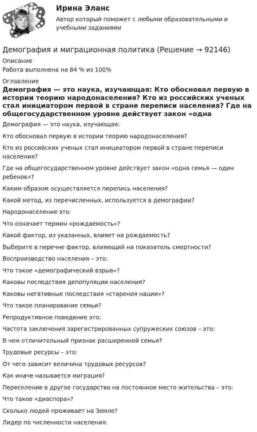      
            Описание
            Работа выполнена на 84 % из 100%  
            Оглавление
              Демография — это наука, изучающая:   Кто обосновал первую в истории теорию народонаселения?   Кто из российских ученых стал инициатором первой в стране переписи населения?   Где на общегосударственном уровне действует закон «одна семья — один ребенок»?   Каким образом осуществляется перепись населения?   Какой метод, из перечисленных, используется в демографии?   Народонаселение это:   Что означает термин «рождаемость»?   Какой фактор, из указанных, влияет на рождаемость?   Выберите в перечне фактор, влияющий на показатель смертности?   Воспроизводство населения – это:   Что такое «демографический взрыв»?   Каковы последствия депопуляции населения?   Каковы негативные последствия «старения нации»?   Что такое планирование семьи?   Репродуктивное поведение это:   Частота заключения зарегистрированных супружеских союзов – это:   В чем отличительный признак расширенной семьи?   Трудовые ресурсы – это:   От чего зависит величина трудовых ресурсов?   Как иначе называется миграция?   Переселение в другое государство на постоянное место жительства – это:   Что такое «диаспора»?   Сколько людей проживает на Земле?   Лидер по численности населения:   
            
            
            Демография 2 вар (Москва)Демография и миграционная политикаДемография и миграционная политикаДемография и миграционная политика💯 Демография и миграционная политика [Занятие] (ответы на тест Синергия / МОИ / МТИ / МосАП, декабрь 2023)💯 Демография и миграционная политика [Занятие] (ответы на тест Синергия / МОИ / МТИ / МосАП, октябрь 2023)Демография и миграционная политика (Ответы на тест Синергия/МОИ/ МТИ)Делопроизводство и режим секретности ОСЭК Демаркация - это точное определение на местности ... государственной границы по договорам о делимитации границы и приложенным к ним картам и описаниям.Демографическая инерция представляет собой ситуацию, при которой рост населения, происходит вследствие того, что____ число женщин ступает в брак, при этом число детей..ДЕМОГРАФИЧЕСКАЯ ПОЛИТИКА ГОСУДАРСТВА  Вариант 3 ПКЗДемографическая политика государства. ПКЗ. СИУ РАНХИГС«Демографическая устойчивость»-это одна из задач устойчивого развития, которая включает в себя способность_____ демографических сдвиговДемографические и социальные проблемы современного мира