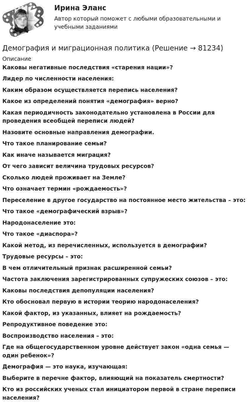     
            Описание
            Каковы негативные последствия «старения нации»?Лидер по численности населения:Каким образом осуществляется перепись населения?Какое из определений понятия «демография» верно?Какая периодичность законодательно установлена в России для проведения всеобщей переписи людей?Назовите основные направления демографии.Что такое планирование семьи?Как иначе называется миграция?От чего зависит величина трудовых ресурсов?Сколько людей проживает на Земле?Что означает термин «рождаемость»?Переселение в другое государство на постоянное место жительства – это:Что такое «демографический взрыв»?Народонаселение это:Что такое «диаспора»?Какой метод, из перечисленных, используется в демографии?Трудовые ресурсы – это:В чем отличительный признак расширенной семьи?Частота заключения зарегистрированных супружеских союзов – это:Каковы последствия депопуляции населения?Кто обосновал первую в истории теорию народонаселения?Какой фактор, из указанных, влияет на рождаемость?Репродуктивное поведение это:Воспроизводство населения – это:Где на общегосударственном уровне действует закон «одна семья — один ребенок»?Демография — это наука, изучающая:Выберите в перечне фактор, влияющий на показатель смертности?Кто из российских ученых стал инициатором первой в стране переписи населения?   
            
            
            Демография и миграционная политикаДемография и миграционная политикаДемография и миграционная политика💯 Демография и миграционная политика [Занятие] (ответы на тест Синергия / МОИ / МТИ / МосАП, декабрь 2023)💯 Демография и миграционная политика [Занятие] (ответы на тест Синергия / МОИ / МТИ / МосАП, октябрь 2023)Демография и миграционная политика (Ответы на тест Синергия/МОИ/ МТИ)Демография и миграционная политика (Ответы на тест Синергия/МОИ/ МТИ)Демаркация - это точное определение на местности ... государственной границы по договорам о делимитации границы и приложенным к ним картам и описаниям.Демографическая инерция представляет собой ситуацию, при которой рост населения, происходит вследствие того, что____ число женщин ступает в брак, при этом число детей..ДЕМОГРАФИЧЕСКАЯ ПОЛИТИКА ГОСУДАРСТВА  Вариант 3 ПКЗДемографическая политика государства. ПКЗ. СИУ РАНХИГС«Демографическая устойчивость»-это одна из задач устойчивого развития, которая включает в себя способность_____ демографических сдвиговДемографические и социальные проблемы современного мираДемографические и строительные циклы лежат в основе экономического цикла… К. Жюгляра. С. Кузнеца. Н. Д. Кондратьева. Й. Шумпетера.