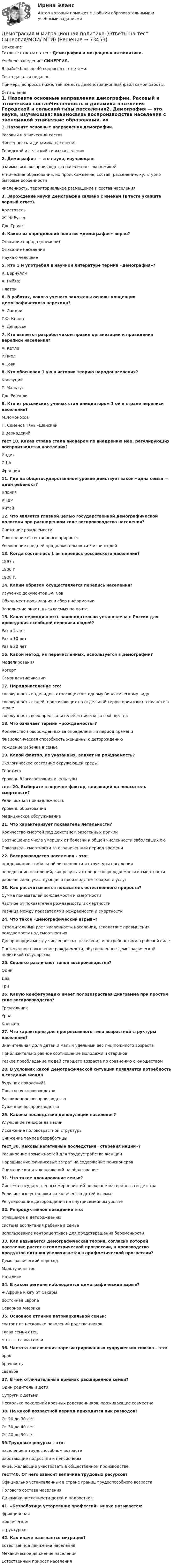     
            Описание
            Готовые ответы на тест Демография и миграционная политика.Учебное заведение: СИНЕРГИЯ.В файле больше 40 вопросов с ответами.Тест сдавался недавно.Примеры вопросов ниже, так же есть демонстрационный файл самой работы. 
            Оглавление
            1. Назовите основные направления демографии. Расовый и этнический составЧисленность и динамика населения Городской и сельский типы расселения2. Демография — это наука, изучающая: взаимосвязь воспроизводства населения с экономикой этнические образования, их происхождение, состав, расселение, культурно бытовые особенностичисленность, территориальное размещение и состав населения 3. Зарождение науки демографии связано с именем (в тесте укажите верный ответ). Аристотель Ж. Ж.РуссоДж. Граунт4. Какое из определений понятия «демография» верно? Описание народа (племени)Описание населения Наука о человеке 5. Кто 1 м употребил в научной литературе термин «демография»? К. БернуллиА. Гийяр; Платон6. В работах, какого ученого заложены основы концепции демографического перехода?А. Ландри Г.Ф. Кнапп А. Депарсье7. Кто является разработчиком правил организации и проведения переписи населения?А. Кетле Р.Пирл А.Сови8. Кто обосновал 1 ую в истории теорию народонаселения? КонфуцийТ. Мальтус Дж. Риччоли 9. Кто из российских ученых стал инициатором 1 ой в стране переписи населения? М.ЛомоносовП. Семенов Тянь –Шанский В.Вернадскийтест 10. Какая страна стала пионером по внедрению мер, регулирующих воспроизводство населения? Индия СШАФранция11. Где на общегосударственном уровне действует закон «одна семья — один ребенок»? Япония КНДРКитай12. Что является главной целью государственной демографической политики при расширенном типе воспроизводства населения?Снижение рождаемости Повышение естественного прироста Увеличение средней продолжительности жизни людей13. Когда состоялась 1 ая перепись российского населения?1897 г 1900 г 1920 г.14. Каким образом осуществляется перепись населения? Изучение документов ЗАГСовОбход мест проживания и сбор информации Заполнение анкет, высылаемых по почте15. Какая периодичность законодательно установлена в России для проведения всеобщей переписи людей? Раз в 5 летРаз в 10 лет Раз в 20 лет16. Какой метод, из перечисленных, используется в демографии? МоделированияКогорт Самоидентификации17. Народонаселение это: совокупность индивидов, относящихся к одному биологическому видусовокупность людей, проживающих на отдельной территории или на планете в целом совокупность всех представителей этнического сообщества18. Что означает термин «рождаемость»?Количество новорожденных за определенный период времени Физиологическая способность женщины к деторождению Рождение ребенка в семье19. Какой фактор, из указанных, влияет на рождаемость? Экологическое состояние окружающей среды Генетика Уровень благосостояния и культурытест 20. Выберите в перечне фактор, влияющий на показатель смертности? Религиозная принадлежность Уровень образования Медицинское обслуживание21. Что характеризует показатель летальности?Количество смертей под действием экзогенных причинСоотношение числа умерших от болезни к общей численности заболевших еюПоказатель смертности за ограниченный период времени22. Воспроизводство населения – это: поддержание стабильной численности и структуры населениячередование поколений, как результат процессов рождаемости и смертности рабочая сила, участвующая в производстве товаров и услуг23. Как рассчитывается показатель естественного прироста? Сумма показателей рождаемости и смертности Частное от показателей рождаемости и смертностиРазница между показателями рождаемости и смертности24. Что такое «демографический взрыв»?Стремительный рост численности населения, вследствие превышения рождаемости над смертностью Диспропорция между численностью населения и потребностями в рабочей силе Постепенное повышение рождаемости, обусловленное демографической политикой государства25. Сколько различают типов воспроизводства? Один ДваТри26. Какую конфигурацию имеет половозрастная диаграмма при простом типе воспроизводства? Треугольник УрнаКолокол27. Что характерно для прогрессивного типа возрастной структуры населения?Значительная доля детей и малый удельный вес лиц пожилого возраста Приблизительно равное соотношение молодежи и стариков Резкое преобладание людей старшего возраста по сравнению с юношеством28. В условиях какой демографической ситуации появляется потребность в создании Фонда будущих поколений? Простое воспроизводствоРасширенное воспроизводствоСуженное воспроизводство29. Каковы последствия депопуляции населения? Улучшение генофонда нацииИскажение половозрастной структуры Снижение темпов безработицытест_30. Каковы негативные последствия «старения нации»? Расширение возможностей для трудоустройства женщинНаращивание финансовых затрат на содержание пенсионеров Снижение капиталовложений на образование31. Что такое планирование семьи? Система государственных мероприятий по охране материнства и детства Религиозные установки на количество детей в семье Регулирование деторождения на внутрисемейном уровне32. Репродуктивное поведение это: отношение к деторождению система воспитания ребенка в семье использование контрацептивов для предотвращения беременности33. Как называется демографическая теория, согласно которой население растет в геометрической прогрессии, а производство продуктов питания увеличивается в арифметической прогрессии? Демографический переход Мальтузианство Натализм34. В каком регионе наблюдается демографический взрыв?+ Африка к югу от Сахары Восточная Европа Северная Америка35. Основное отличие патриархальной семьи: состоит из несколько поколений родственников глава семьи отец мать — глава семьи36. Частота заключения зарегистрированных супружеских союзов – это: брак брачность свадьба37. В чем отличительный признак расширенной семьи? Один родитель и дети Супруги с детьми Несколько поколений кровных родственников, проживающие совместно38. На какой возрастной период приходится пик разводов? От 20 до 30 лет От 30 до 40 лет От 40 до 50 лет39.Трудовые ресурсы – это: население в трудоспособном возрасте работающие подростки и пенсионеры лица, желающие участвовать в общественном производстветест*40. От чего зависит величина трудовых ресурсов?Официально установленных в стране границ трудоспособного возраста  Полового состава населения Динамики численности детей и подростков41. «Безработица устаревших профессий» иначе называется: фрикционная циклическая структурная42. Как иначе называется миграция? Естественное движение населения Механическое движение населения Естественный прирост населения  
            
            
            Демография и миграционная политика (Ответы на тест Синергия/МОИ/ МТИ)Демография и миграционная политика (Ответы на тест Синергия/МОИ/ МТИ)💯 Демография и миграционная политика (правильные ответы на тест Синергия / МОИ / МТИ / МосАП)Демография и миграционная политика Синергия МТИ МОСАП Ответы на итоговый тестДемография и миграционная политика. Синергия. На 100 баллов!Демография и миграционная политика (тест с ответами Синергия/МОИ/ МТИ /МОСАП)Демография ММУ 2023г.Демографические и социальные проблемы современного мираДемографические и строительные циклы лежат в основе экономического цикла… К. Жюгляра. С. Кузнеца. Н. Д. Кондратьева. Й. Шумпетера.Демография 2 вар (Москва)Демография и миграционная политикаДемография и миграционная политикаДемография и миграционная политика💯 Демография и миграционная политика [Занятие] (ответы на тест Синергия / МОИ / МТИ / МосАП, декабрь 2023)