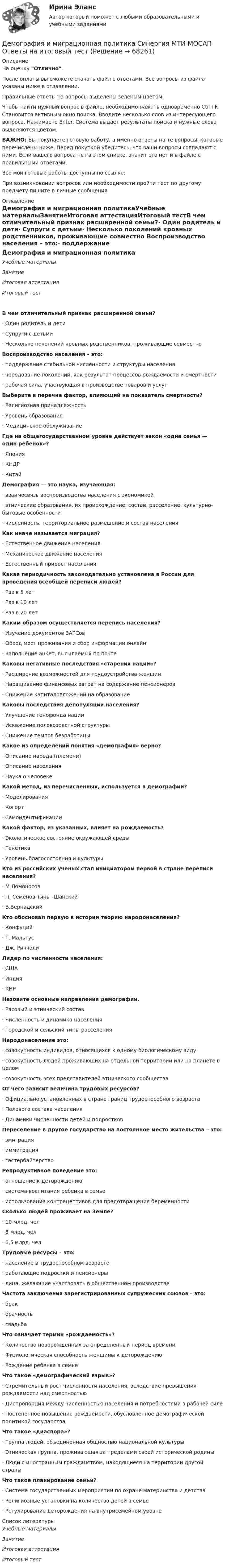     
            Описание
            На оценку Отлично. После оплаты вы сможете скачать файл с ответами. Все вопросы из файла указаны ниже в оглавлении.Правильные ответы на вопросы выделены зеленым цветом. Чтобы найти нужный вопрос в файле, необходимо нажать одновременно Ctrl+F. Становится активным окно поиска. Вводите несколько слов из интересующего вопроса. Нажимаете Enter. Система выдает результаты поиска и нужные слова выделяются цветом.ВАЖНО: Вы покупаете готовую работу, а именно ответы на те вопросы, которые перечислены ниже. Перед покупкой убедитесь, что ваши вопросы совпадают с ними. Если вашего вопроса нет в этом списке, значит его нет и в файле с правильными ответами.Все мои готовые работы доступны по ссылке: При возникновении вопросов или необходимости пройти тест по другому предмету пишите в личные сообщения  
            Оглавление
            Демография и миграционная политикаУчебные материалыЗанятиеИтоговая аттестацияИтоговый тестВ чем отличительный признак расширенной семьи?·        Один родитель и дети·        Супруги с детьми·        Несколько поколений кровных родственников, проживающие совместно Воспроизводство населения – это:·        поддержание стабильной численности и структуры населения·        чередование поколений, как результат процессов рождаемости и смертности·        рабочая сила, участвующая в производстве товаров и услуг Выберите в перечне фактор, влияющий на показатель смертности?·        Религиозная принадлежность·        Уровень образования·        Медицинское обслуживание Где на общегосударственном уровне действует закон «одна семья — один ребенок»?·        Япония·        КНДР·        Китай Демография — это наука, изучающая:·        взаимосвязь воспроизводства населения с экономикой·        этнические образования, их происхождение, состав, расселение, культурно-бытовые особенности·        численность, территориальное размещение и состав населения Как иначе называется миграция?·        Естественное движение населения·        Механическое движение населения·        Естественный прирост населения Какая периодичность законодательно установлена в России для проведения всеобщей переписи людей?·        Раз в 5 лет·        Раз в 10 лет·        Раз в 20 лет Каким образом осуществляется перепись населения?·        Изучение документов ЗАГСов·        Обход мест проживания и сбор информации онлайн·        Заполнение анкет, высылаемых по почте Каковы негативные последствия «старения нации»?·        Расширение возможностей для трудоустройства женщин·        Наращивание финансовых затрат на содержание пенсионеров·        Снижение капиталовложений на образование Каковы последствия депопуляции населения?·        Улучшение генофонда нации·        Искажение половозрастной структуры·        Снижение темпов безработицы Какое из определений понятия «демография» верно?·        Описание народа (племени)·        Описание населения·        Наука о человеке Какой метод, из перечисленных, используется в демографии?·        Моделирования·        Когорт·        Самоидентификации Какой фактор, из указанных, влияет на рождаемость?·        Экологическое состояние окружающей среды·        Генетика·        Уровень благосостояния и культуры Кто из российских ученых стал инициатором первой в стране переписи населения?·        М.Ломоносов·        П. Семенов-Тянь –Шанский·        В.Вернадский Кто обосновал первую в истории теорию народонаселения?·        Конфуций·        Т. Мальтус·        Дж. Риччоли Лидер по численности населения:·        США·        Индия·        КНР Назовите основные направления демографии.·        Расовый и этнический состав·        Численность и динамика населения·        Городской и сельский типы расселения Народонаселение это:·        совокупность индивидов, относящихся к одному биологическому виду·        совокупность людей проживающих на отдельной территории или на планете в целом·        совокупность всех представителей этнического сообщества От чего зависит величина трудовых ресурсов?·        Официально установленных в стране границ трудоспособного возраста·        Полового состава населения·        Динамики численности детей и подростков Переселение в другое государство на постоянное место жительства – это:·        эмиграция·        иммиграция·        гастербайтерство Репродуктивное поведение это:·        отношение к деторождению·        система воспитания ребенка в семье·        использование контрацептивов для предотвращения беременности Сколько людей проживает на Земле?·        10 млрд. чел·        8 млрд. чел·        6,5 млрд. чел Трудовые ресурсы – это:·        население в трудоспособном возрасте·        работающие подростки и пенсионеры·        лица, желающие участвовать в общественном производстве Частота заключения зарегистрированных супружеских союзов – это:·        брак·        брачность·        свадьба Что означает термин «рождаемость»?·        Количество новорожденных за определенный период времени·        Физиологическая способность женщины к деторождению·        Рождение ребенка в семье Что такое «демографический взрыв»?·        Стремительный рост численности населения, вследствие превышения рождаемости над смертностью·        Диспропорция между численностью населения и потребностями в рабочей силе·        Постепенное повышение рождаемости, обусловленное демографической политикой государства Что такое «диаспора»?·        Группа людей, объединенная общностью национальной культуры·        Этническая группа, проживающая за пределами своей исторической родины·        Люди с иностранным гражданством, находящиеся на территории другой страны Что такое планирование семьи?·        Система государственных мероприятий по охране материнства и детства·        Религиозные установки на количество детей в семье·        Регулирование деторождения на внутрисемейном уровне   
            Список литературы
            Учебные материалыЗанятиеИтоговая аттестацияИтоговый тест 
            
            
            💯 Демография и миграционная политика (правильные ответы на тест Синергия / МОИ / МТИ / МосАП)Демография и миграционная политика Синергия МТИ МОСАП Ответы на итоговый тестДемография и миграционная политика. Синергия. На 100 баллов!Демография и миграционная политика (тест с ответами Синергия/МОИ/ МТИ /МОСАП)Демография ММУ 2023г.Демография . Практическое задание. ММУ.Денежная единица страны, используемая в международных финансовых  расчетах, – это национальная …Демография 2 вар (Москва)Демография и миграционная политикаДемография и миграционная политикаДемография и миграционная политика💯 Демография и миграционная политика [Занятие] (ответы на тест Синергия / МОИ / МТИ / МосАП, декабрь 2023)💯 Демография и миграционная политика [Занятие] (ответы на тест Синергия / МОИ / МТИ / МосАП, октябрь 2023)Демография и миграционная политика (Ответы на тест Синергия/МОИ/ МТИ)