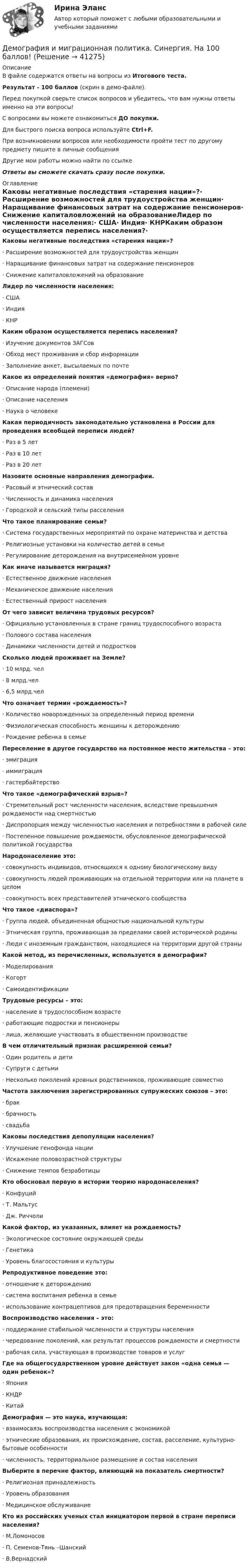     
          Описание
          В файле содержатся ответы на вопросы из Итогового теста.Результат - 100 баллов (скрин в демо-файле).Перед покупкой сверьте список вопросов и убедитесь, что вам нужны ответы именно на эти вопросы!С вопросами вы можете ознакомиться ДО покупки.Для быстрого поиска вопроса используйте Ctrl+F.При возникновении вопросов или необходимости пройти тест по другому предмету пишите в личные сообщения Другие мои работы можно найти по ссылке Ответы вы сможете скачать сразу после покупки. 
          Оглавление
          Каковы негативные последствия «старения нации»?·      Расширение возможностей для трудоустройства женщин·      Наращивание финансовых затрат на содержание пенсионеров·      Снижение капиталовложений на образованиеЛидер по численности населения:·      США·      Индия·      КНРКаким образом осуществляется перепись населения?·      Изучение документов ЗАГСов·      Обход мест проживания и сбор информации·      Заполнение анкет, высылаемых по почтеКакое из определений понятия «демография» верно?·      Описание народа (племени)·      Описание населения·      Наука о человекеКакая периодичность законодательно установлена в России для проведения всеобщей переписи людей?·      Раз в 5 лет·      Раз в 10 лет·      Раз в 20 летНазовите основные направления демографии.·      Расовый и этнический состав·      Численность и динамика населения·      Городской и сельский типы расселенияЧто такое планирование семьи?·      Система государственных мероприятий по охране материнства и детства·      Религиозные установки на количество детей в семье·      Регулирование деторождения на внутрисемейном уровнеКак иначе называется миграция?·      Естественное движение населения·      Механическое движение населения·      Естественный прирост населенияОт чего зависит величина трудовых ресурсов?·      Официально установленных в стране границ трудоспособного возраста·      Полового состава населения·      Динамики численности детей и подростковСколько людей проживает на Земле?·      10 млрд. чел·      8 млрд.чел·      6,5 млрд.челЧто означает термин «рождаемость»?·      Количество новорожденных за определенный период времени·      Физиологическая способность женщины к деторождению·      Рождение ребенка в семьеПереселение в другое государство на постоянное место жительства – это:·      эмиграция·      иммиграция·      гастербайтерствоЧто такое «демографический взрыв»?·      Стремительный рост численности населения, вследствие превышения рождаемости над смертностью·      Диспропорция между численностью населения и потребностями в рабочей силе·      Постепенное повышение рождаемости, обусловленное демографической политикой государства Народонаселение это:·      совокупность индивидов, относящихся к одному биологическому виду·      совокупность людей проживающих на отдельной территории или на планете в целом·      совокупность всех представителей этнического сообществаЧто такое «диаспора»?·      Группа людей, объединенная общностью национальной культуры·      Этническая группа, проживающая за пределами своей исторической родины·      Люди с иноземным гражданством, находящиеся на территории другой страныКакой метод, из перечисленных, используется в демографии?·      Моделирования·      Когорт·      СамоидентификацииТрудовые ресурсы – это:·      население в трудоспособном возрасте·      работающие подростки и пенсионеры·      лица, желающие участвовать в общественном производствеВ чем отличительный признак расширенной семьи?·      Один родитель и дети·      Супруги с детьми·      Несколько поколений кровных родственников, проживающие совместноЧастота заключения зарегистрированных супружеских союзов – это:·      брак·      брачность·      свадьбаКаковы последствия депопуляции населения?·      Улучшение генофонда нации·      Искажение половозрастной структуры·      Снижение темпов безработицыКто обосновал первую в истории теорию народонаселения?·      Конфуций·      Т. Мальтус·      Дж. РиччолиКакой фактор, из указанных, влияет на рождаемость?·      Экологическое состояние окружающей среды·      Генетика·      Уровень благосостояния и культурыРепродуктивное поведение это:·      отношение к деторождению·      система воспитания ребенка в семье·      использование контрацептивов для предотвращения беременностиВоспроизводство населения – это:·      поддержание стабильной численности и структуры населения·      чередование поколений, как результат процессов рождаемости и смертности·      рабочая сила, участвующая в производстве товаров и услугГде на общегосударственном уровне действует закон «одна семья — один ребенок»?·      Япония·      КНДР·      КитайДемография — это наука, изучающая:·      взаимосвязь воспроизводства населения с экономикой·      этнические образования, их происхождение, состав, расселение, культурно-бытовые особенности·      численность, территориальное размещение и состав населенияВыберите в перечне фактор, влияющий на показатель смертности?·      Религиозная принадлежность·      Уровень образования·      Медицинское обслуживаниеКто из российских ученых стал инициатором первой в стране переписи населения?·      М.Ломоносов·      П. Семенов-Тянь –Шанский·      В.Вернадский 
            
            
            Демография и миграционная политика Синергия МТИ МОСАП Ответы на итоговый тестДемография и миграционная политика. Синергия. На 100 баллов!Демография и миграционная политика (тест с ответами Синергия/МОИ/ МТИ /МОСАП)Демография ММУ 2023г.Демография . Практическое задание. ММУ.Денежная единица страны, используемая в международных финансовых  расчетах, – это национальная …Денежная и кредитная системы.денежный рынокДемография и миграционная политикаДемография и миграционная политикаДемография и миграционная политика💯 Демография и миграционная политика [Занятие] (ответы на тест Синергия / МОИ / МТИ / МосАП, декабрь 2023)💯 Демография и миграционная политика [Занятие] (ответы на тест Синергия / МОИ / МТИ / МосАП, октябрь 2023)Демография и миграционная политика (Ответы на тест Синергия/МОИ/ МТИ)Демография и миграционная политика (Ответы на тест Синергия/МОИ/ МТИ)