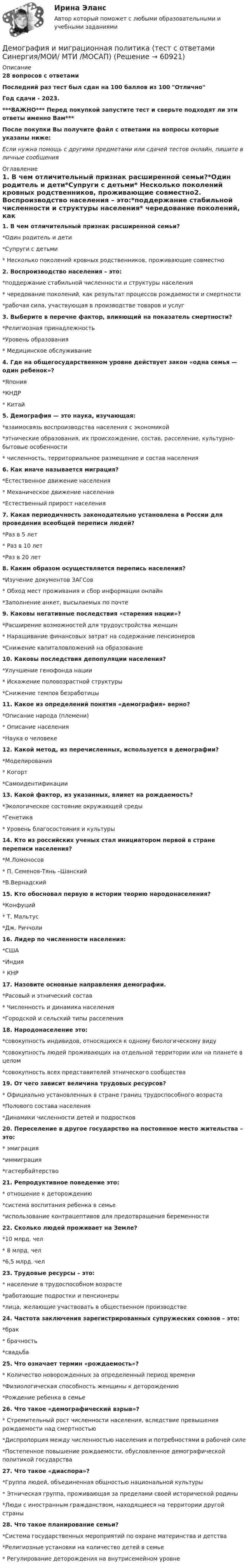     
            Описание
            28 вопросов с ответамиПоследний раз тест был сдан на 100 баллов из 100 ОтличноГод сдачи - 2023.***ВАЖНО*** Перед покупкой запустите тест и сверьте подходят ли эти ответы именно Вам***После покупки Вы получите файл с ответами на вопросы которые указаны ниже:Если нужна помощь с другими предметами или сдачей тестов онлайн, пишите в личные сообщения  
            Оглавление
            1. В чем отличительный признак расширенной семьи?*Один родитель и дети*Супруги с детьми* Несколько поколений кровных родственников, проживающие совместно2. Воспроизводство населения – это:*поддержание стабильной численности и структуры населения* чередование поколений, как результат процессов рождаемости и смертности*рабочая сила, участвующая в производстве товаров и услуг3. Выберите в перечне фактор, влияющий на показатель смертности?*Религиозная принадлежность*Уровень образования* Медицинское обслуживание4. Где на общегосударственном уровне действует закон «одна семья — один ребенок»?*Япония*КНДР* Китай5. Демография — это наука, изучающая:*взаимосвязь воспроизводства населения с экономикой*этнические образования, их происхождение, состав, расселение, культурно-бытовые особенности* численность, территориальное размещение и состав населения6. Как иначе называется миграция?*Естественное движение населения* Механическое движение населения*Естественный прирост населения7. Какая периодичность законодательно установлена в России для проведения всеобщей переписи людей?*Раз в 5 лет* Раз в 10 лет*Раз в 20 лет8. Каким образом осуществляется перепись населения?*Изучение документов ЗАГСов* Обход мест проживания и сбор информации онлайн*Заполнение анкет, высылаемых по почте9. Каковы негативные последствия «старения нации»?*Расширение возможностей для трудоустройства женщин* Наращивание финансовых затрат на содержание пенсионеров*Снижение капиталовложений на образование10. Каковы последствия депопуляции населения?*Улучшение генофонда нации* Искажение половозрастной структуры*Снижение темпов безработицы11. Какое из определений понятия «демография» верно?*Описание народа (племени)* Описание населения*Наука о человеке12. Какой метод, из перечисленных, используется в демографии?*Моделирования* Когорт*Самоидентификации13. Какой фактор, из указанных, влияет на рождаемость?*Экологическое состояние окружающей среды*Генетика* Уровень благосостояния и культуры14. Кто из российских ученых стал инициатором первой в стране переписи населения?*М.Ломоносов* П. Семенов-Тянь –Шанский*В.Вернадский15. Кто обосновал первую в истории теорию народонаселения?*Конфуций* Т. Мальтус*Дж. Риччоли16. Лидер по численности населения:*США*Индия* КНР17. Назовите основные направления демографии.*Расовый и этнический состав* Численность и динамика населения*Городской и сельский типы расселения18. Народонаселение это:*совокупность индивидов, относящихся к одному биологическому виду*совокупность людей проживающих на отдельной территории или на планете в целом*совокупность всех представителей этнического сообщества19. От чего зависит величина трудовых ресурсов?* Официально установленных в стране границ трудоспособного возраста*Полового состава населения*Динамики численности детей и подростков20. Переселение в другое государство на постоянное место жительства – это:* эмиграция*иммиграция*гастербайтерство 21. Репродуктивное поведение это:* отношение к деторождению*система воспитания ребенка в семье*использование контрацептивов для предотвращения беременности22. Сколько людей проживает на Земле?*10 млрд. чел* 8 млрд. чел*6,5 млрд. чел23. Трудовые ресурсы – это:* население в трудоспособном возрасте*работающие подростки и пенсионеры*лица, желающие участвовать в общественном производстве24. Частота заключения зарегистрированных супружеских союзов – это:*брак* брачность*свадьба25. Что означает термин «рождаемость»?* Количество новорожденных за определенный период времени*Физиологическая способность женщины к деторождению*Рождение ребенка в семье26. Что такое «демографический взрыв»?* Стремительный рост численности населения, вследствие превышения рождаемости над смертностью*Диспропорция между численностью населения и потребностями в рабочей силе*Постепенное повышение рождаемости, обусловленное демографической политикой государства27. Что такое «диаспора»?*Группа людей, объединенная общностью национальной культуры* Этническая группа, проживающая за пределами своей исторической родины*Люди с иностранным гражданством, находящиеся на территории другой страны28. Что такое планирование семьи?*Система государственных мероприятий по охране материнства и детства*Религиозные установки на количество детей в семье* Регулирование деторождения на внутрисемейном уровне  
            
            
            Демография и миграционная политика. Синергия. На 100 баллов!Демография и миграционная политика (тест с ответами Синергия/МОИ/ МТИ /МОСАП)Демография ММУ 2023г.Демография . Практическое задание. ММУ.Денежная единица страны, используемая в международных финансовых  расчетах, – это национальная …Денежная и кредитная системы.денежный рынокДенежная реформа, деноминация, девальвация иные методы регулирования денежного обращения. Эмиссия, условия и порядок ее осуществленияДемография и миграционная политикаДемография и миграционная политика💯 Демография и миграционная политика [Занятие] (ответы на тест Синергия / МОИ / МТИ / МосАП, декабрь 2023)💯 Демография и миграционная политика [Занятие] (ответы на тест Синергия / МОИ / МТИ / МосАП, октябрь 2023)Демография и миграционная политика (Ответы на тест Синергия/МОИ/ МТИ)Демография и миграционная политика (Ответы на тест Синергия/МОИ/ МТИ)💯 Демография и миграционная политика (правильные ответы на тест Синергия / МОИ / МТИ / МосАП)