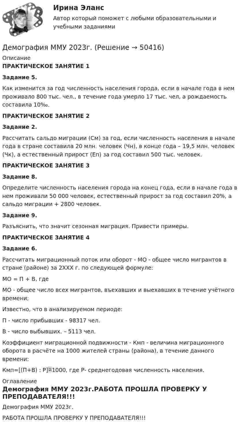     
            Описание
            ПРАКТИЧЕСКОЕ ЗАНЯТИЕ 1 Задание 5. 	Как изменится за год численность населения города, если в начале года в нем проживало 800 тыс. чел., в течение года умерло 17 тыс. чел, а рождаемость составила 10‰.ПРАКТИЧЕСКОЕ ЗАНЯТИЕ 2 Задание 2.	Рассчитать сальдо миграции (См) за год, если численность населения в начале года в стране составила 20 млн. человек (Чн), в конце года – 19,5 млн. человек (Чк), а естественный прирост (Еп) за год составил 500 тыс. человек.ПРАКТИЧЕСКОЕ ЗАНЯТИЕ 3 Задание 8.	Определите численность населения города на конец года, если в начале года в нем проживали 50 000 человек, естественный прирост за год составил 20%, а сальдо миграции + 2800 человек. Задание 9.	Разъяснить, что значит сезонная миграция. Привести примеры.ПРАКТИЧЕСКОЕ ЗАНЯТИЕ 4 Задание 6.	Рассчитать миграционный поток или оборот - МО - общее число мигрантов в стране (районе) за 2ХХХ г. по следующей формуле:	МО = П + B, где 	МО - общее число всех мигрантов, въехавших и выехавших в течение учётного времени; 	Известно, что в анализируемом периоде:	П - число прибывших - 98317 чел.	В - число выбывших. – 5113 чел.	Коэффициент миграционной подвижности - Кмп - величина миграционного оборота в расчёте на 1000 жителей страны (района), в течение данного времени:	Кмп=[(П+В) : Р]1000, где Р- среднегодовая численность населения. 
            Оглавление
            Демография ММУ 2023г.РАБОТА ПРОШЛА ПРОВЕРКУ У ПРЕПОДАВАТЕЛЯ!!! 
            
            
            Демография и миграционная политика (тест с ответами Синергия/МОИ/ МТИ /МОСАП)Демография ММУ 2023г.Демография . Практическое задание. ММУ.Денежная единица страны, используемая в международных финансовых  расчетах, – это национальная …Денежная и кредитная системы.денежный рынокДенежная реформа, деноминация, девальвация иные методы регулирования денежного обращения. Эмиссия, условия и порядок ее осуществленияДенежная сумма, которую страховщик должен выплатить страхователю, пожелавшему по какой-либо причине расторгнуть договор страхования жизни, – это …Демография и миграционная политика💯 Демография и миграционная политика [Занятие] (ответы на тест Синергия / МОИ / МТИ / МосАП, декабрь 2023)💯 Демография и миграционная политика [Занятие] (ответы на тест Синергия / МОИ / МТИ / МосАП, октябрь 2023)Демография и миграционная политика (Ответы на тест Синергия/МОИ/ МТИ)Демография и миграционная политика (Ответы на тест Синергия/МОИ/ МТИ)💯 Демография и миграционная политика (правильные ответы на тест Синергия / МОИ / МТИ / МосАП)Демография и миграционная политика Синергия МТИ МОСАП Ответы на итоговый тест