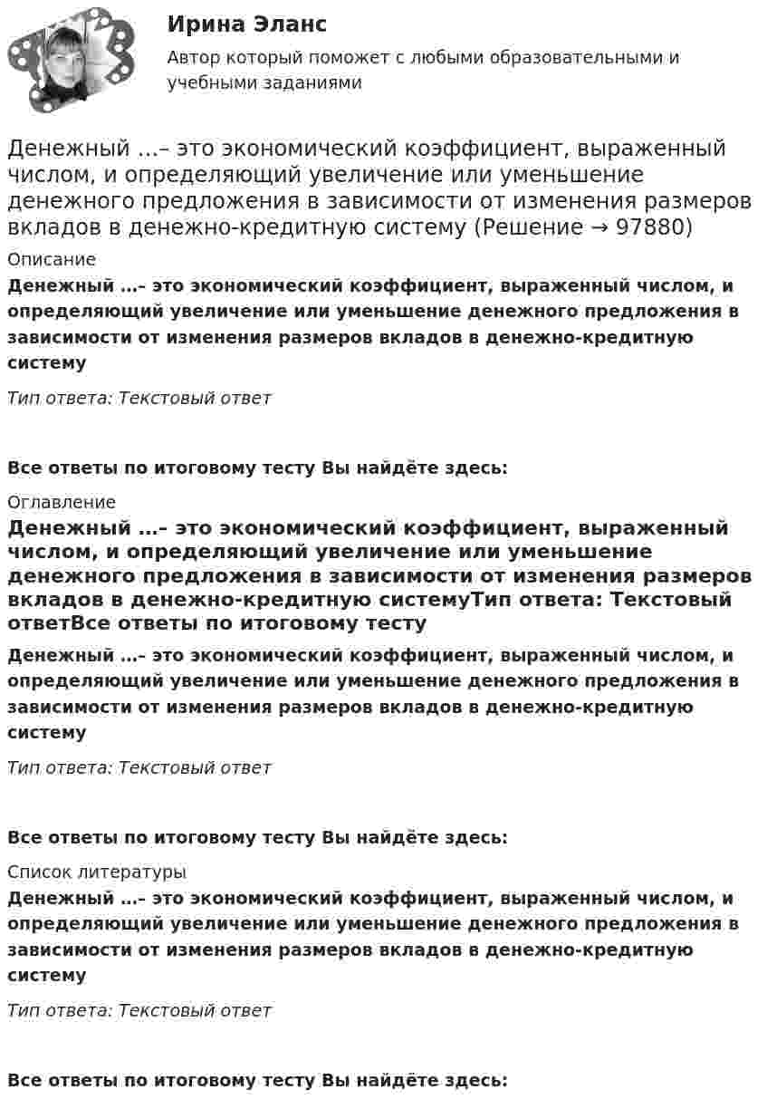      
            Описание
            Денежный …– это экономический коэффициент, выраженный числом, и определяющий увеличение или уменьшение денежного предложения в зависимости от изменения размеров вкладов в денежно-кредитную системуТип ответа: Текстовый ответ Все ответы по итоговому тесту Вы найдёте здесь:  
            Оглавление
            Денежный …– это экономический коэффициент, выраженный числом, и определяющий увеличение или уменьшение денежного предложения в зависимости от изменения размеров вкладов в денежно-кредитную системуТип ответа: Текстовый ответВсе ответы по итоговому тесту Вы найдёте здесь:  
            Список литературы
            Денежный …– это экономический коэффициент, выраженный числом, и определяющий увеличение или уменьшение денежного предложения в зависимости от изменения размеров вкладов в денежно-кредитную системуТип ответа: Текстовый ответВсе ответы по итоговому тесту Вы найдёте здесь:  
            
            
            Денежный агрегат М1 включает в себя … (укажите 2 варианта ответа)Денежный …– это экономический коэффициент, выраженный числом, и определяющий увеличение или уменьшение денежного предложения в зависимости от изменения размеров вкладов в денежно-кредитную систему Деньгами повышенной мощности называют:Деньги, банки, кредит. Тест СинергияДеньги как средство обмена используютсяДеньги, как средство обмена пришли на смену …  Деньги, кредит, банкиДенежно-кредитная политика проводится …«Денежно-кредитная система страны и денежно-кредитная   (монетарная) политика государства» Денежную массу в национальном определении в России представляет денежный агрегат…Денежные доходы в личном бюджете преобладают у …денежные купюры достоинством в 1, 2, 4, 8, 16, 32 и 64. питонДенежные отношения, связанные с образованием, распределением и использованием фондов денежных средств, – это … отношенияДенежные поступления, сконцентрированные в начале каждого из равных периодов, – это …