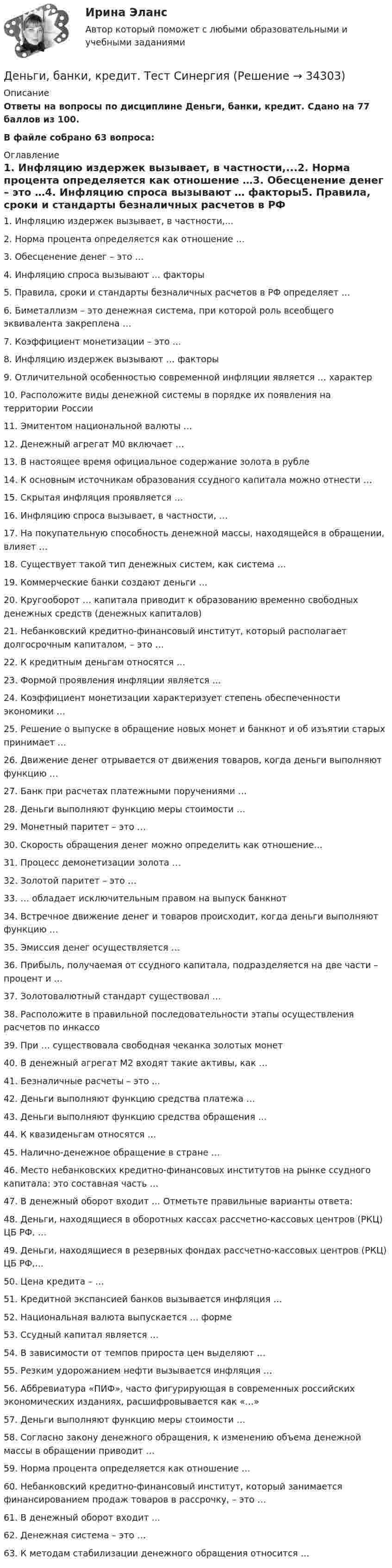     
          Описание
          Ответы на вопросы по дисциплине Деньги, банки, кредит. Сдано на 77 баллов из 100.В файле собрано 63 вопроса: 
          Оглавление
          1.      Инфляцию издержек вызывает, в частности,...2.      Норма процента определяется как отношение …3.      Обесценение денег – это …4.      Инфляцию спроса вызывают … факторы5.      Правила, сроки и стандарты безналичных расчетов в РФ определяет …6.      Биметаллизм – это денежная система, при которой роль всеобщего эквивалента закреплена …7.      Коэффициент монетизации – это …8.      Инфляцию издержек вызывают … факторы9.      Отличительной особенностью современной инфляции является … характер10.  Расположите виды денежной системы в порядке их появления на территории России11.  Эмитентом национальной валюты …12.  Денежный агрегат М0 включает …13.  В настоящее время официальное содержание золота в рубле14.  К основным источникам образования ссудного капитала можно отнести …15.  Скрытая инфляция проявляется …16.  Инфляцию спроса вызывает, в частности, …17.  На покупательную способность денежной массы, находящейся в обращении, влияет …18.  Существует такой тип денежных систем, как система …19.  Коммерческие банки создают деньги …20.  Кругооборот … капитала приводит к образованию временно свободных денежных средств (денежных капиталов)21.  Небанковский кредитно-финансовый институт, который располагает долгосрочным капиталом, – это …22.  К кредитным деньгам относятся …23.  Формой проявления инфляции является …24.  Коэффициент монетизации характеризует степень обеспеченности экономики …25.  Решение о выпуске в обращение новых монет и банкнот и об изъятии старых принимает …26.  Движение денег отрывается от движения товаров, когда деньги выполняют функцию …27.  Банк при расчетах платежными поручениями …28.  Деньги выполняют функцию меры стоимости …29.  Монетный паритет – это …30.  Скорость обращения денег можно определить как отношение…31.  Процесс демонетизации золота …32.  Золотой паритет – это …33.  … обладает исключительным правом на выпуск банкнот34.  Встречное движение денег и товаров происходит, когда деньги выполняют функцию …35.  Эмиссия денег осуществляется …36.  Прибыль, получаемая от ссудного капитала, подразделяется на две части – процент и …37.  Золотовалютный стандарт существовал …38.  Расположите в правильной последовательности этапы осуществления расчетов по инкассо39.  При … существовала свободная чеканка золотых монет40.  В денежный агрегат М2 входят такие активы, как …41.  Безналичные расчеты – это …42.  Деньги выполняют функцию средства платежа …43.  Деньги выполняют функцию средства обращения …44.  К квазиденьгам относятся …45.  Налично-денежное обращение в стране …46.  Место небанковских кредитно-финансовых институтов на рынке ссудного капитала: это составная часть …47.  В денежный оборот входит … Отметьте правильные варианты ответа:48.  Деньги, находящиеся в оборотных кассах рассчетно-кассовых центров (РКЦ) ЦБ РФ, …49.  Деньги, находящиеся в резервных фондах рассчетно-кассовых центров (РКЦ) ЦБ РФ,...50.  Цена кредита – …51.  Кредитной экспансией банков вызывается инфляция …52.  Национальная валюта выпускается … форме53.  Ссудный капитал является …54.  В зависимости от темпов прироста цен выделяют …55.  Резким удорожанием нефти вызывается инфляция …56.  Аббревиатура «ПИФ», часто фигурирующая в современных российских экономических изданиях, расшифровывается как «…»57.  Деньги выполняют функцию меры стоимости …58.  Согласно закону денежного обращения, к изменению объема денежной массы в обращении приводит …59.  Норма процента определяется как отношение …60.  Небанковский кредитно-финансовый институт, который занимается финансированием продаж товаров в рассрочку, – это …61.  В денежный оборот входит …62.  Денежная система – это …63.  К методам стабилизации денежного обращения относится … 
            
            
             Деньгами повышенной мощности называют:Деньги, банки, кредит. Тест СинергияДеньги как средство обмена используютсяДеньги, как средство обмена пришли на смену …  Деньги, кредит, банкиДеньги, кредит, банкиДеньги, кредит, банки Денежную массу в национальном определении в России представляет денежный агрегат…Денежные доходы в личном бюджете преобладают у …денежные купюры достоинством в 1, 2, 4, 8, 16, 32 и 64. питонДенежные отношения, связанные с образованием, распределением и использованием фондов денежных средств, – это … отношенияДенежные поступления, сконцентрированные в начале каждого из равных периодов, – это …Денежные средства считаются поступившими в доходы соответствующего бюджета бюджетной системы РФ …Денежный агрегат М1 включает в себя … (укажите 2 варианта ответа)