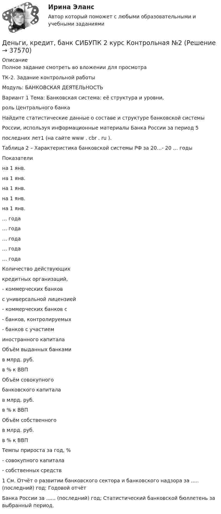    
          Описание
          Полное задание смотреть во вложении для просмотраТК-2. Задание контрольной работыМодуль: БАНКОВСКАЯ ДЕЯТЕЛЬНОСТЬВариант 1 Тема: Банковская система: её структура и уровни,роль Центрального банкаНайдите статистические данные о составе и структуре банковской системыРоссии, используя информационные материалы Банка России за период 5последних лет1 (на сайте www . cbr . ru ).Таблица 2 – Характеристика банковской системы РФ за 20…- 20 … годыПоказателина 1 янв.на 1 янв.на 1 янв.на 1 янв.на 1 янв.… года… года… года… года… годаКоличество действующихкредитных организаций,- коммерческих банковс универсальной лицензией- коммерческих банков с- банков, контролируемых- банков с участиеминостранного капиталаОбъём выданных банкамив млрд. руб.в % к ВВПОбъём совокупногобанковского капиталав млрд. руб.в % к ВВПОбъём собственногов млрд. руб.в % к ВВПТемпы прироста за год, %- совокупного капитала- собственных средств1 См. Отчёт о развитии банковского сектора и банковского надзора за ..... (последний) год; Годовой отчётБанка России за ...... (последний) год; Статистический банковской бюллетень за выбранный период.  
            
            
            Деньги, кредит, банки ТК-3 2 курсДеньги, кредит, банк  СИБУПК 2 курс Контрольная №2Деньги,кредит, банк СИБУПК 2 КУРС Тест 3 64,58%Деньги, кредит, банк СИБУПК 2 КУРС Тест Итоговый Деньги, кредит, банк СИБУПК Контрольная Деньги, кредит, банк Сибупк Курс 2 тест 1Деньги, кредит, банк Сибупк Курс 2 тест 2Деньги, кредит, банки ТЕСТ«Деньги, кредит, банки». Тест для сдачи в МФПУ «Синергия». Деньги, кредит, банки (тест с ответами ММА/ИДО)Деньги, кредит, банки (тест с ответами Синергия/МОИ/МТИ/МосАП)Деньги, кредит, банки (тест с ответами Синергия/МОИ/ МТИ /МОСАП)Деньги, кредит, банки ТК-1 2 курсДеньги, кредит, банки ТК-2   2 курс