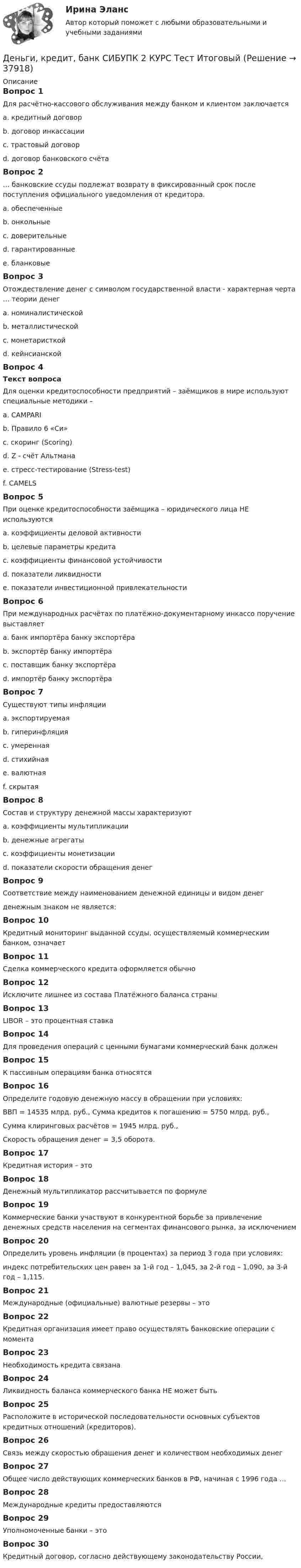      
          Описание
          Вопрос 1Для расчётно-кассового обслуживания между банком и клиентом заключаетсяa. кредитный договорb. договор инкассацииc. трастовый договорd. договор банковского счётаВопрос 2… банковские ссуды подлежат возврату в фиксированный срок после поступления официального уведомления от кредитора.a. обеспеченныеb. онкольныеc. доверительныеd. гарантированныеe. бланковыеВопрос 3Отождествление денег с символом государственной власти - характерная черта … теории денега. номиналистическойb. металлистическойc. монетаристкойd. кейнсианскойВопрос 4Текст вопросаДля оценки кредитоспособности предприятий – заёмщиков в мире используют специальные методики –a. CAMPARIb. Правило 6 «Си»c. скоринг (Scoring)d. Z - счёт Альтманаe. стресс-тестирование (Stress-test)f. CAMELSВопрос 5При оценке кредитоспособности заёмщика – юридического лица НЕ используютсяa. коэффициенты деловой активностиb. целевые параметры кредитаc. коэффициенты финансовой устойчивостиd. показатели ликвидностиe. показатели инвестиционной привлекательностиВопрос 6При международных расчётах по платёжно-документарному инкассо поручение выставляетa. банк импортёра банку экспортёраb. экспортёр банку импортёраc. поставщик банку экспортёраd. импортёр банку экспортёраВопрос 7Существуют типы инфляцииa. экспортируемаяb. гиперинфляцияc. умереннаяd. стихийнаяe. валютнаяf. скрытаяВопрос 8Состав и структуру денежной массы характеризуютa. коэффициенты мультипликацииb. денежные агрегатыc. коэффициенты монетизацииd. показатели скорости обращения денегВопрос 9Соответствие между наименованием денежной единицы и видом денегденежным знаком не является:Вопрос 10Кредитный мониторинг выданной ссуды, осуществляемый коммерческим банком, означаетВопрос 11Сделка коммерческого кредита оформляется обычноВопрос 12Исключите лишнее из состава Платёжного баланса страныВопрос 13LIBOR – это процентная ставкаВопрос 14Для проведения операций с ценными бумагами коммерческий банк долженВопрос 15К пассивным операциям банка относятсяВопрос 16Определите годовую денежную массу в обращении при условиях:ВВП = 14535 млрд. руб., Сумма кредитов к погашению = 5750 млрд. руб.,Сумма клиринговых расчётов = 1945 млрд. руб.,Скорость обращения денег = 3,5 оборота.Вопрос 17Кредитная история – этоВопрос 18Денежный мультипликатор рассчитывается по формулеВопрос 19Коммерческие банки участвуют в конкурентной борьбе за привлечение денежных средств населения на сегментах финансового рынка, за исключениемВопрос 20Определить уровень инфляции (в процентах) за период 3 года при условиях:индекс потребительских цен равен за 1-й год – 1,045, за 2-й год – 1,090, за 3-й год – 1,115.Вопрос 21Международные (официальные) валютные резервы – этоВопрос 22Кредитная организация имеет право осуществлять банковские операции с моментаВопрос 23Необходимость кредита связанаВопрос 24Ликвидность баланса коммерческого банка НЕ может бытьВопрос 25Расположите в исторической последовательности основных субъектов кредитных отношений (кредиторов).Вопрос 26Связь между скоростью обращения денег и количеством необходимых денегВопрос 27Общее число действующих коммерческих банков в РФ, начиная с 1996 года …Вопрос 28Международные кредиты предоставляютсяВопрос 29Уполномоченные банки – этоВопрос 30Кредитный договор, согласно действующему законодательству России,  
            
            
            Деньги,кредит, банк СИБУПК 2 КУРС Тест 3 64,58%Деньги, кредит, банк СИБУПК 2 КУРС Тест Итоговый Деньги, кредит, банк СИБУПК Контрольная Деньги, кредит, банк Сибупк Курс 2 тест 1Деньги, кредит, банк Сибупк Курс 2 тест 2Деньги развивались в следующей хронологической последовательности:Деньги, у которых номинальная стоимость соответствует реальной – этоДеньги, кредит, банки (тест с ответами ММА/ИДО)Деньги, кредит, банки (тест с ответами Синергия/МОИ/МТИ/МосАП)Деньги, кредит, банки (тест с ответами Синергия/МОИ/ МТИ /МОСАП)Деньги, кредит, банки ТК-1 2 курсДеньги, кредит, банки ТК-2   2 курсДеньги, кредит, банки ТК-2 ЗаданиеДеньги, кредит, банки ТК-3 2 курс