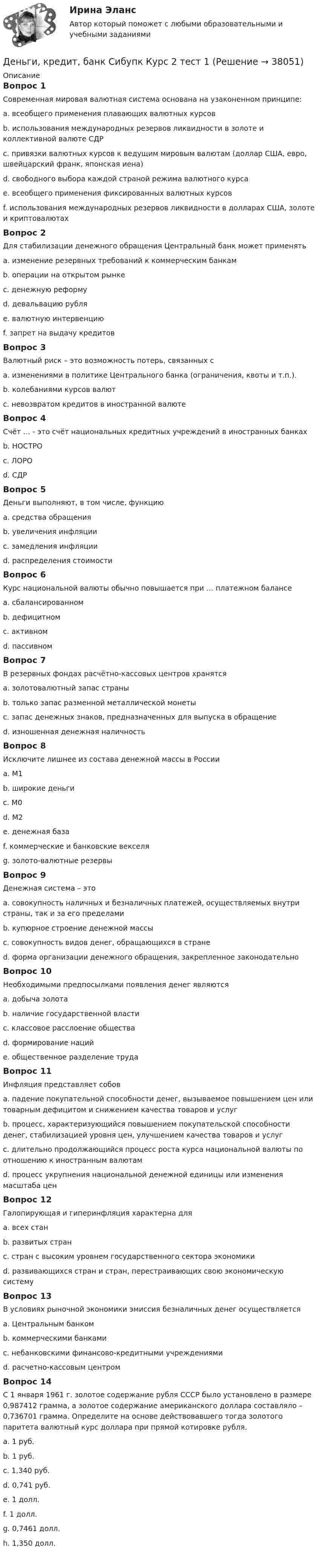      
          Описание
          Вопрос 1Современная мировая валютная система основана на узаконенном принципе:a. всеобщего применения плавающих валютных курсовb. использования международных резервов ликвидности в золоте и коллективной валюте СДРc. привязки валютных курсов к ведущим мировым валютам (доллар США, евро, швейцарский франк, японская иена)d. свободного выбора каждой страной режима валютного курсаe. всеобщего применения фиксированных валютных курсовf. использования международных резервов ликвидности в долларах США, золоте и криптовалютахВопрос 2Для стабилизации денежного обращения Центральный банк может применятьa. изменение резервных требований к коммерческим банкамb. операции на открытом рынкеc. денежную реформуd. девальвацию рубляe. валютную интервенциюf. запрет на выдачу кредитовВопрос 3Валютный риск – это возможность потерь, связанных сa. изменениями в политике Центрального банка (ограничения, квоты и т.п.).b. колебаниями курсов валютc. невозвратом кредитов в иностранной валютеВопрос 4Счёт … - это счёт национальных кредитных учреждений в иностранных банкахb. НОСТРОc. ЛОРОd. СДРВопрос 5Деньги выполняют, в том числе, функциюa. средства обращенияb. увеличения инфляцииc. замедления инфляцииd. распределения стоимостиВопрос 6Курс национальной валюты обычно повышается при … платежном балансеa. сбалансированномb. дефицитномc. активномd. пассивномВопрос 7В резервных фондах расчётно-кассовых центров хранятсяa. золотовалютный запас страныb. только запас разменной металлической монетыc. запас денежных знаков, предназначенных для выпуска в обращениеd. изношенная денежная наличностьВопрос 8Исключите лишнее из состава денежной массы в Россииa. М1b. широкие деньгиc. М0d. М2e. денежная базаf. коммерческие и банковские векселяg. золото-валютные резервыВопрос 9Денежная система – этоa. совокупность наличных и безналичных платежей, осуществляемых внутри страны, так и за его пределамиb. купюрное строение денежной массыc. совокупность видов денег, обращающихся в странеd. форма организации денежного обращения, закрепленное законодательноВопрос 10Необходимыми предпосылками появления денег являютсяa. добыча золотаb. наличие государственной властиc. классовое расслоение обществаd. формирование нацийe. общественное разделение трудаВопрос 11Инфляция представляет собовa. падение покупательной способности денег, вызываемое повышением цен или товарным дефицитом и снижением качества товаров и услугb. процесс, характеризующийся повышением покупательской способности денег, стабилизацией уровня цен, улучшением качества товаров и услугc. длительно продолжающийся процесс роста курса национальной валюты по отношению к иностранным валютамd. процесс укрупнения национальной денежной единицы или изменения масштаба ценВопрос 12Галопирующая и гиперинфляция характерна дляa. всех станb. развитых странc. стран с высоким уровнем государственного сектора экономикиd. развивающихся стран и стран, перестраивающих свою экономическую системуВопрос 13В условиях рыночной экономики эмиссия безналичных денег осуществляетсяa. Центральным банкомb. коммерческими банкамиc. небанковскими финансово-кредитными учреждениямиd. расчетно-кассовым центромВопрос 14С 1 января 1961 г. золотое содержание рубля СССР было установлено в размере 0,987412 грамма, а золотое содержание американского доллара составляло – 0,736701 грамма. Определите на основе действовавшего тогда золотого паритета валютный курс доллара при прямой котировке рубля.a. 1 руб.b. 1 руб.c. 1,340 руб.d. 0,741 руб.e. 1 долл.f. 1 долл.g. 0,7461 долл.h. 1,350 долл.  
            
            
            Деньги, кредит, банк СИБУПК Контрольная Деньги, кредит, банк Сибупк Курс 2 тест 1Деньги, кредит, банк Сибупк Курс 2 тест 2Деньги развивались в следующей хронологической последовательности:Деньги, у которых номинальная стоимость соответствует реальной – этоДеньги, у которых номинальная стоимость соответствует реальной – это ... Депозиты банка составляют 400 тыс. долл. Обязательные резервы равны 40 тыс. долл. Как изменятся кредитные возможности банка и предложение денег со стороны всей банковской системы, если вкладчик заберет со счетаДеньги, кредит, банки (тест с ответами Синергия/МОИ/ МТИ /МОСАП)Деньги, кредит, банки ТК-1 2 курсДеньги, кредит, банки ТК-2   2 курсДеньги, кредит, банки ТК-2 ЗаданиеДеньги, кредит, банки ТК-3 2 курсДеньги, кредит, банк  СИБУПК 2 курс Контрольная №2Деньги,кредит, банк СИБУПК 2 КУРС Тест 3 64,58%