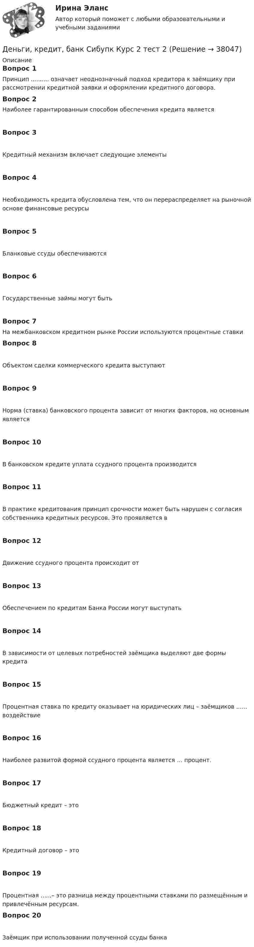      
          Описание
          Вопрос 1Принцип .......... означает неоднозначный подход кредитора к заёмщику при рассмотрении кредитной заявки и оформлении кредитного договора.Вопрос 2Наиболее гарантированным способом обеспечения кредита являетсяВопрос 3Кредитный механизм включает следующие элементыВопрос 4Необходимость кредита обусловлена тем, что он перераспределяет на рыночной основе финансовые ресурсыВопрос 5Бланковые ссуды обеспечиваютсяВопрос 6Государственные займы могут бытьВопрос 7На межбанковском кредитном рынке России используются процентные ставкиВопрос 8Объектом сделки коммерческого кредита выступаютВопрос 9Норма (ставка) банковского процента зависит от многих факторов, но основным являетсяВопрос 10В банковском кредите уплата ссудного процента производитсяВопрос 11В практике кредитования принцип срочности может быть нарушен с согласия собственника кредитных ресурсов. Это проявляется вВопрос 12Движение ссудного процента происходит отВопрос 13Обеспечением по кредитам Банка России могут выступатьВопрос 14В зависимости от целевых потребностей заёмщика выделяют две формы кредитаВопрос 15Процентная ставка по кредиту оказывает на юридических лиц – заёмщиков ...... воздействиеВопрос 16Наиболее развитой формой ссудного процента является … процент.Вопрос 17Бюджетный кредит – этоВопрос 18Кредитный договор – этоВопрос 19Процентная ......– это разница между процентными ставками по размещённым и привлечённым ресурсам.Вопрос 20Заёмщик при использовании полученной ссуды банка  
            
            
            Деньги, кредит, банк Сибупк Курс 2 тест 1Деньги, кредит, банк Сибупк Курс 2 тест 2Деньги развивались в следующей хронологической последовательности:Деньги, у которых номинальная стоимость соответствует реальной – этоДеньги, у которых номинальная стоимость соответствует реальной – это ... Депозиты банка составляют 400 тыс. долл. Обязательные резервы равны 40 тыс. долл. Как изменятся кредитные возможности банка и предложение денег со стороны всей банковской системы, если вкладчик заберет со счетаДепутат Государственной Думы РФ Одуванчиков В.И., вы­ступая с докладом в Государственной Думе о доходах федерального бюджета, несколько раз указал стоимостные показатели в долларах США. Председатель­ствующий сделал ему замечание о недопустимости.Деньги, кредит, банки ТК-1 2 курсДеньги, кредит, банки ТК-2   2 курсДеньги, кредит, банки ТК-2 ЗаданиеДеньги, кредит, банки ТК-3 2 курсДеньги, кредит, банк  СИБУПК 2 курс Контрольная №2Деньги,кредит, банк СИБУПК 2 КУРС Тест 3 64,58%Деньги, кредит, банк СИБУПК 2 КУРС Тест Итоговый 
