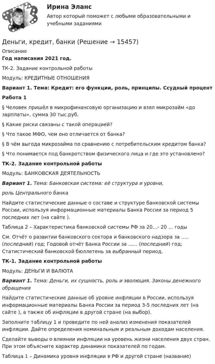    
          Описание
          Год написания 2021 год.	ТК-2. Задание контрольной работы	Модуль: КРЕДИТНЫЕ ОТНОШЕНИЯ Вариант 1. Тема: Кредит: его функции, роль, принципы. Ссудный процент Работа 1   §    Человек пришёл в микрофинансовую организацию и взял микрозайм «до зарплаты», сумма 30 тыс.руб. 	§    Какие риски связаны с такой операцией? 	§    Что такое МФО, чем оно отличается от банка?	§    В чём выгода микрозайма по сравнению с потребительским кредитом банка? 	§    Что понимается под банкротством физического лица и где это установлено?ТК-2. Задание контрольной работыМодуль: БАНКОВСКАЯ ДЕЯТЕЛЬНОСТЬВариант 1. Тема: Банковская система: её структура и уровни, роль Центрального банка	Найдите статистические данные о составе и структуре банковской системы России, используя информационные материалы Банка России за период 5 последних лет (на сайте ). Таблица 2 – Характеристика банковской системы РФ за 20…- 20 … годы  См. Отчёт о развитии банковского сектора и банковского надзора за ..... (последний) год; Годовой отчёт Банка России за ...... (последний) год; Статистический банковской бюллетень за выбранный период.ТК-1. Задание контрольной работыМодуль: ДЕНЬГИ И ВАЛЮТА Вариант 1. Тема: Деньги, их сущность, роль и эволюция. Законы денежного обращения	Найдите статистические данные об уровне инфляции в России, используя информационные материалы Банка России за период 3-5 последних лет (на сайте ), а также об инфляции в другой стране (на выбор).	Заполните таблицу 1 и проведите по ней анализ изменения показателей инфляции. Дайте определения номинальным и реальным доходам населения.	Сделайте выводы о влиянии инфляции на уровень жизни населения двух стран. При этом объясните характер динамики показателей по годам.	 Таблица 1 – Динамика уровня инфляции в РФ и другой стране (название)  
            
            
            Деньги, как средство обмена пришли на смену …  Деньги, кредит, банкиДеньги, кредит, банкиДеньги, кредит, банки ✅ Деньги, кредит, банки 69 вопросов СИНЕРГИЯ МТИ 2022✅ Деньги, кредит, банки 95 вопросов СИНЕРГИЯ МТИ 2022Деньги кредит банки витте Денежные отношения, связанные с образованием, распределением и использованием фондов денежных средств, – это … отношенияДенежные поступления, сконцентрированные в начале каждого из равных периодов, – это …Денежные средства считаются поступившими в доходы соответствующего бюджета бюджетной системы РФ …Денежный агрегат М1 включает в себя … (укажите 2 варианта ответа)Денежный …– это экономический коэффициент, выраженный числом, и определяющий увеличение или уменьшение денежного предложения в зависимости от изменения размеров вкладов в денежно-кредитную систему Деньгами повышенной мощности называют:Деньги, банки, кредит. Тест Синергия