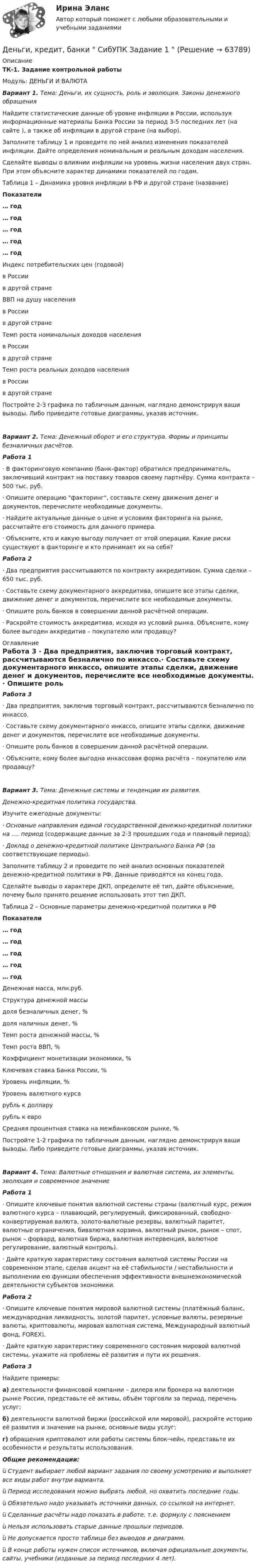      
            Описание
            ТК-1. Задание контрольной работыМодуль: ДЕНЬГИ И ВАЛЮТА Вариант 1. Тема: Деньги, их сущность, роль и эволюция. Законы денежного обращения	Найдите статистические данные об уровне инфляции в России, используя информационные материалы Банка России за период 3-5 последних лет (на сайте ), а также об инфляции в другой стране (на выбор).	Заполните таблицу 1 и проведите по ней анализ изменения показателей инфляции. Дайте определения номинальным и реальным доходам населения.	Сделайте выводы о влиянии инфляции на уровень жизни населения двух стран. При этом объясните характер динамики показателей по годам. Таблица 1 – Динамика уровня инфляции в РФ и другой стране (название) Показатели … год … год … год … год … год   Индекс потребительских цен (годовой)в Россиив другой стране        ВВП на душу населенияв Россиив другой стране        Темп роста номинальных доходов населенияв Россиив другой стране        Темп роста реальных доходов населенияв Россиив другой стране      	Постройте 2-3 графика по табличным данным, наглядно демонстрируя ваши выводы. Либо приведите готовые диаграммы, указав источник.  Вариант 2. Тема: Денежный оборот и его структура. Формы и принципы безналичных расчётов. Работа 1 ·    В факторинговую компанию (банк-фактор) обратился предприниматель, заключивший контракт на поставку товаров своему партнёру. Сумма контракта – 500 тыс. руб.·    Опишите операцию факторинг, составьте схему движения денег и документов, перечислите необходимые документы. ·    Найдите актуальные данные о цене и условиях факторинга на рынке, рассчитайте его стоимость для данного примера. ·    Объясните, кто и какую выгоду получает от этой операции. Какие риски существуют в факторинге и кто принимает их на себя? Работа 2 ·    Два предприятия рассчитываются по контракту аккредитивом. Сумма сделки – 650 тыс. руб.·    Составьте схему документарного аккредитива, опишите все этапы сделки, движение денег и документов, перечислите все необходимые документы. ·    Опишите роль банков в совершении данной расчётной операции.·    Раскройте стоимость аккредитива, исходя из условий рынка. Объясните, кому более выгоден аккредитив – покупателю или продавцу?  
            Оглавление
            Работа 3 ·    Два предприятия, заключив торговый контракт, рассчитываются безналично по инкассо.·    Составьте схему документарного инкассо, опишите этапы сделки, движение денег и документов, перечислите все необходимые документы. ·    Опишите роль банков в совершении данной расчётной операции.·    Объясните, кому более выгодна инкассовая форма расчёта – покупателю или продавцу?   Вариант 3. Тема: Денежные системы и тенденции их развития.  Денежно-кредитная политика государства.	Изучите ежегодные документы: ·    Основные направления единой государственной денежно-кредитной политики на …. период (содержащие данные за 2-3 прошедших года и плановый период); ·    Доклад о денежно-кредитной политике Центрального Банка РФ (за соответствующие периоды).	Заполните таблицу 2 и проведите по ней анализ основных показателей денежно-кредитной политики в РФ. Данные приводятся на конец года.	Сделайте выводы о характере ДКП, определите её тип, дайте объяснение, почему было принято решение использовать этот тип ДКП. Таблица 2 – Основные параметры денежно-кредитной политики в РФ  Показатели … год … год … год … год … год   Денежная масса, млн.руб.        Структура денежной массыдоля безналичных денег, %доля наличных денег, %         Темп роста денежной массы, %        Темп роста ВВП, %        Коэффициент монетизации экономики, %        Ключевая ставка Банка России, %        Уровень инфляции, %        Уровень валютного курса    рубль к доллару    рубль к евро        Средняя процентная ставка на межбанковском рынке, %      	Постройте 1-2 графика по табличным данным, наглядно демонстрируя ваши выводы. Либо приведите готовые диаграммы, указав источник.  Вариант 4. Тема: Валютные отношения и валютная система, их элементы, эволюция и современное значение Работа 1 ·    Опишите ключевые понятия валютной системы страны (валютный курс, режим валютного курса – плавающий, регулируемый, фиксированный, свободно-конвертируемая валюта, золото-валютные резервы, валютный паритет, валютные ограничения, бивалютная корзина, валютный рынок, рынок – спот, рынок – форвард, валютная биржа, валютная интервенция, валютное регулирование, валютный контроль).·    Дайте краткую характеристику состояния валютной системы России на современном этапе, сделав акцент на её стабильности / нестабильности и выполнении ею функции обеспечения эффективности внешнеэкономической деятельности субъектов экономики. Работа 2 ·    Опишите ключевые понятия мировой валютной системы (платёжный баланс, международная ликвидность, золотой паритет, условные валюты, резервные валюты, криптовалюты, мировая валютная система, Международный валютный фонд, FOREX).·    Дайте краткую характеристику современного состояния мировой валютной системы, укажите на проблемы её развития и пути их решения. Работа 3	Найдите примеры: а) деятельности финансовой компании – дилера или брокера на валютном рынке России, представьте её активы, объём торговли за период, перечень услуг; б) деятельности валютной биржи (российской или мировой), раскройте историю её развития и значение на рынке, основные виды услуг; г) обращения криптовалют или работы системы блок-чейн, представьте их особенности и результаты использования.  Общие рекомендации:ü  Студент выбирает любой вариант задания по своему усмотрению и выполняет все виды работ внутри варианта.ü  Период исследования можно выбрать любой, но охватить последние годы.ü  Обязательно надо указывать источники данных, со ссылкой на интернет.ü  Сделанные расчёты надо показать в работе, т.е. формулу с пояснениемü  Нельзя использовать старые данные прошлых периодов.ü  Не допускается просто таблица без выводов и диаграмм.ü  В конце работы нужен список источников, включая официальные документы, сайты, учебники (изданные за период последних 4 лет).  
            
            
            Деньги, кредит, банки. Практическое задание. ММУ.Деньги, кредит, банки  СибУПК Задание 1 Деньги, кредит, банки. СинергияДеньги, кредит, банки Синергия 2 семестр, ответы от 18.09.2023 ИТОГОВЫЙДеньги, кредит, банки. Синергия. Тест.Деньги, кредит, банки.Тема 4. Валютные отношения и валютная система, их ...Деньги, кредит, банки .Тема 4. Задание 1 Вариант 2Деньги,кредит, банки задания Деньги, кредит, банки Итоговый тест Деньги, кредит, банки ММУ 2023г.Деньги, кредит, банки Ответы на тест Синергия МОИ МТИДеньги, кредит, банки  (ПКЗ/ Контрольная)💯 Деньги, кредит, банки (правильные ответы на тест Синергия / МОИ / МТИ / МосАП)💯 Деньги, кредит, банки (правильные ответы на тест Синергия / МОИ / МТИ / МосАП, август 2023)
