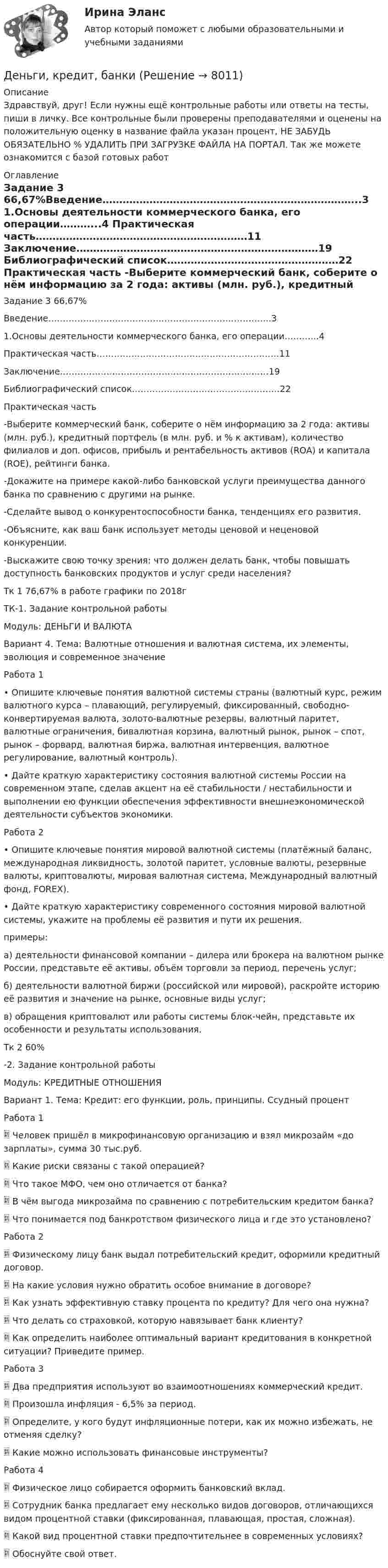      
          Описание
          Здравствуй, друг! Если нужны ещё контрольные работы или ответы на тесты, пиши в личку. Все контрольные были проверены преподавателями и оценены на положительную оценку в название файла указан процент, НЕ ЗАБУДЬ ОБЯЗАТЕЛЬНО % УДАЛИТЬ ПРИ ЗАГРУЗКЕ ФАЙЛА НА ПОРТАЛ. Так же можете ознакомится с базой готовых работ  
          Оглавление
          Задание  3 66,67%Введение…………………………………………………………………..3
1.Основы деятельности коммерческого банка, его операции………...4
Практическая часть………………………………………………………11
Заключение………………………………………………………………19
 Библиографический список……………………………………………22






Практическая часть 
-Выберите коммерческий банк, соберите о нём информацию за 2 года: активы (млн. руб.), кредитный портфель (в млн. руб. и % к активам), количество филиалов и доп. офисов, прибыль и рентабельность активов (ROA) и капитала (ROE), рейтинги банка.
-Докажите на примере какой-либо банковской услуги преимущества данного банка по сравнению с другими на рынке.
-Сделайте вывод о конкурентоспособности банка, тенденциях его развития.
-Объясните, как ваш банк использует методы ценовой и неценовой конкуренции.
-Выскажите свою точку зрения: что должен делать банк, чтобы повышать доступность банковских продуктов и услуг среди населения?
Тк 1 76,67% в работе графики по 2018гТК-1.  Задание контрольной работы
Модуль: ДЕНЬГИ И ВАЛЮТА
Вариант 4.  Тема: Валютные отношения и валютная система, их элементы, эволюция и современное значение

Работа 1 
•	Опишите ключевые понятия валютной системы страны (валютный курс, режим валютного курса – плавающий, регулируемый, фиксированный, свободно-конвертируемая валюта, золото-валютные резервы, валютный паритет, валютные ограничения, бивалютная корзина, валютный рынок, рынок – спот, рынок – форвард, валютная биржа, валютная интервенция, валютное регулирование, валютный контроль).

•	Дайте краткую характеристику состояния валютной системы России на современном этапе, сделав акцент на её стабильности / нестабильности и выполнении ею функции обеспечения эффективности внешнеэкономической деятельности субъектов экономики.Работа 2 
•	Опишите ключевые понятия мировой валютной системы (платёжный баланс, международная ликвидность, золотой паритет, условные валюты, резервные валюты, криптовалюты, мировая валютная система, Международный валютный фонд, FOREX).
•	Дайте краткую характеристику современного состояния мировой валютной системы, укажите на проблемы её развития и пути их решения. примеры:
а) деятельности финансовой компании – дилера или брокера на валютном рынке России, представьте её активы, объём торговли за период, перечень услуг;
б) деятельности валютной биржи (российской или мировой), раскройте историю её развития и значение на рынке, основные виды услуг;
в) обращения криптовалют или работы системы блок-чейн, представьте их особенности и результаты использования.
Тк 2 60%-2.  Задание контрольной работы
Модуль: КРЕДИТНЫЕ ОТНОШЕНИЯ
Вариант 1.  Тема: Кредит: его функции, роль, принципы. Ссудный процент
Работа 1 
	Человек пришёл в микрофинансовую организацию и взял микрозайм «до зарплаты», сумма 30 тыс.руб. 
	Какие риски связаны с такой операцией? 
	Что такое МФО, чем оно отличается от банка?
	В чём выгода микрозайма по сравнению с потребительским кредитом банка? 
	Что понимается под банкротством физического лица и где это установлено?
Работа 2 
	Физическому лицу банк выдал потребительский кредит, оформили кредитный договор. 
	На какие условия нужно обратить особое внимание в договоре? 
	Как узнать эффективную ставку процента по кредиту? Для чего она нужна? 
	Что делать со страховкой, которую навязывает банк клиенту? 
	Как определить наиболее оптимальный вариант кредитования в конкретной ситуации? Приведите пример.
Работа 3 
	Два предприятия используют во взаимоотношениях коммерческий кредит.
	Произошла инфляция - 6,5% за период. 
	Определите, у кого будут инфляционные потери, как их можно избежать, не отменяя сделку? 
	Какие можно использовать финансовые инструменты?

Работа 4 
	Физическое лицо собирается оформить банковский вклад. 
	Сотрудник банка предлагает ему несколько видов договоров, отличающихся видом процентной ставки (фиксированная, плавающая, простая, сложная).
	Какой вид процентной ставки предпочтительнее в современных условиях? 
	Обоснуйте свой ответ.
 
            
            
            Деньги, кредит, банкиДеньги, кредит, банки ✅ Деньги, кредит, банки 69 вопросов СИНЕРГИЯ МТИ 2022✅ Деньги, кредит, банки 95 вопросов СИНЕРГИЯ МТИ 2022Деньги кредит банки витте 💯 Деньги, кредит, банки (все ответы на тест Синергия / МТИ / МосАП, август 2022)💯 Деньги, кредит, банки (все ответы на тест Синергия / МТИ / МосАП, декабрь 2022)Денежные средства считаются поступившими в доходы соответствующего бюджета бюджетной системы РФ …Денежный агрегат М1 включает в себя … (укажите 2 варианта ответа)Денежный …– это экономический коэффициент, выраженный числом, и определяющий увеличение или уменьшение денежного предложения в зависимости от изменения размеров вкладов в денежно-кредитную систему Деньгами повышенной мощности называют:Деньги, банки, кредит. Тест СинергияДеньги как средство обмена используютсяДеньги, как средство обмена пришли на смену …  