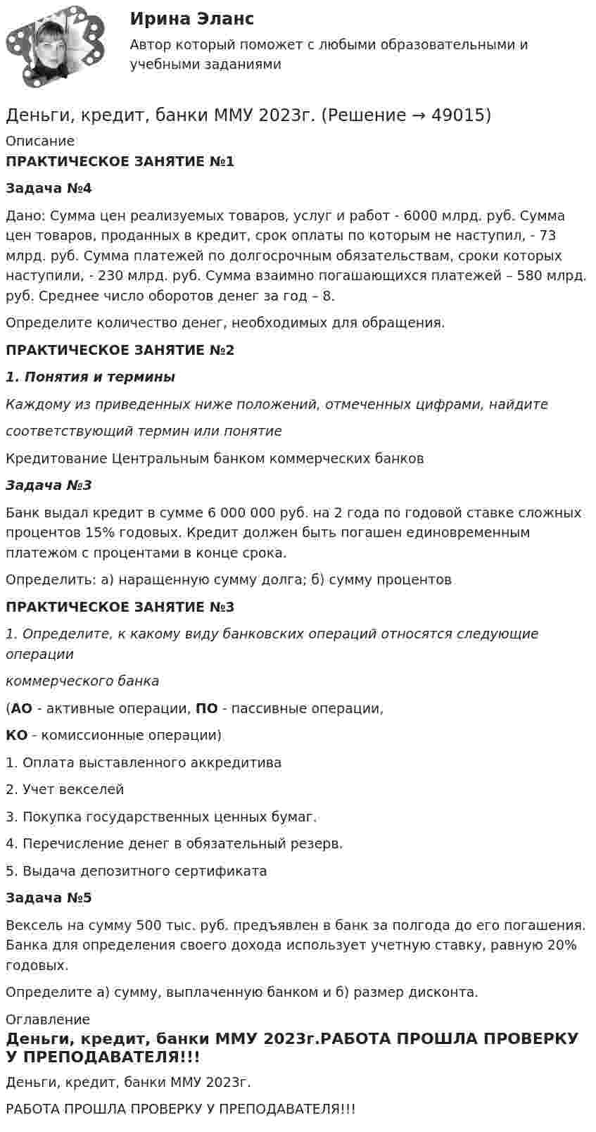     
            Описание
            ПРАКТИЧЕСКОЕ ЗАНЯТИЕ №1Задача №4            Дано: Сумма цен реализуемых товаров, услуг и работ - 6000 млрд. руб. Сумма цен товаров, проданных в кредит, срок оплаты по которым не наступил, - 73 млрд. руб. Сумма платежей по долгосрочным обязательствам, сроки которых наступили, - 230 млрд. руб. Сумма взаимно погашающихся платежей – 580 млрд. руб. Среднее число оборотов денег за год – 8.	Определите количество денег, необходимых для обращения.  ПРАКТИЧЕСКОЕ ЗАНЯТИЕ №21.   Понятия и терминыКаждому из приведенных ниже положений, отмеченных цифрами, найдите соответствующий термин или понятие  Кредитование Центральным банком коммерческих банковЗадача №3 Банк выдал кредит в сумме 6 000 000 руб. на 2 года по годовой ставке сложных про­центов 15% годовых. Кредит должен быть погашен едино­временным платежом с процентами в конце срока.          Определить: а) наращенную сумму долга; б) сумму процентовПРАКТИЧЕСКОЕ ЗАНЯТИЕ №31. Определите, к какому виду банковских операций относятся следующие операции коммерческого банка (АО - активные операции, ПО - пассивные операции,КО - комиссионные операции)  1.    Оплата выставленного аккредитива    2.    Учет векселей    3.    Покупка государственных ценных бумаг.    4.    Перечисление денег в обязательный резерв.    5.    Выдача депозитного сертификатаЗадача №5	Вексель на сумму 500 тыс. руб. предъявлен в банк за полгода до его погашения. Банка для определения своего дохода использует учетную ставку, равную 20% годовых.	 Определите а) сумму, выплаченную банком и б) размер дисконта. 
            Оглавление
            Деньги, кредит, банки ММУ 2023г.РАБОТА ПРОШЛА ПРОВЕРКУ У ПРЕПОДАВАТЕЛЯ!!! 
            
            
            Деньги, кредит, банки Итоговый тест Деньги, кредит, банки ММУ 2023г.Деньги, кредит, банки Ответы на тест Синергия МОИ МТИДеньги, кредит, банки  (ПКЗ/ Контрольная)💯 Деньги, кредит, банки (правильные ответы на тест Синергия / МОИ / МТИ / МосАП)💯 Деньги, кредит, банки (правильные ответы на тест Синергия / МОИ / МТИ / МосАП, август 2023)Деньги, кредит, банки (Практическая работа) ММУ✅ Деньги, кредит, банки 95 вопросов СИНЕРГИЯ МТИ 2022Деньги кредит банки витте 💯 Деньги, кредит, банки (все ответы на тест Синергия / МТИ / МосАП, август 2022)💯 Деньги, кредит, банки (все ответы на тест Синергия / МТИ / МосАП, декабрь 2022)💯 Деньги, кредит, банки (все ответы на тест Синергия / МТИ / МосАП, март 2023)💯 Деньги, кредит, банки (все ответы на тест Синергия / МТИ / МосАП, октябрь 2022)💯 Деньги, кредит, банки (все ответы на тест Синергия / МТИ / МосАП, сентябрь 2022)