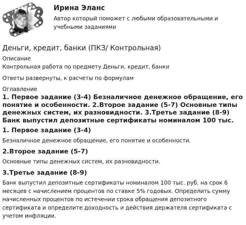     
          Описание
          Контрольная работа по предмету Деньги, кредит, банки Ответы развернуты, к расчеты по формулам 
          Оглавление
          	1. Первое задание (3-4)	Безналичное денежное обращение, его понятие и особенности.	2.Второе задание (5-7)	Основные типы денежных систем, их разновидности.	3.Третье задание (8-9)	Банк выпустил депозитные сертификаты номиналом 100 тыс. руб. на срок 6 месяцев с начислением процентов по ставке 5% годовых. Определить сумму начисленных процентов по истечении срока обращения депозитного сертификата и определите доходность и действия держателя сертификата с учетом инфляции. 
            
            
            Деньги, кредит, банки Ответы на тест Синергия МОИ МТИДеньги, кредит, банки  (ПКЗ/ Контрольная)💯 Деньги, кредит, банки (правильные ответы на тест Синергия / МОИ / МТИ / МосАП)💯 Деньги, кредит, банки (правильные ответы на тест Синергия / МОИ / МТИ / МосАП, август 2023)Деньги, кредит, банки (Практическая работа) ММУДеньги, кредит, банки. Практическое задание. ММУ.Деньги, кредит, банки  СибУПК Задание 1 💯 Деньги, кредит, банки (все ответы на тест Синергия / МТИ / МосАП, август 2022)💯 Деньги, кредит, банки (все ответы на тест Синергия / МТИ / МосАП, декабрь 2022)💯 Деньги, кредит, банки (все ответы на тест Синергия / МТИ / МосАП, март 2023)💯 Деньги, кредит, банки (все ответы на тест Синергия / МТИ / МосАП, октябрь 2022)💯 Деньги, кредит, банки (все ответы на тест Синергия / МТИ / МосАП, сентябрь 2022)Деньги,кредит, банки задания Деньги, кредит, банки Итоговый тест 
