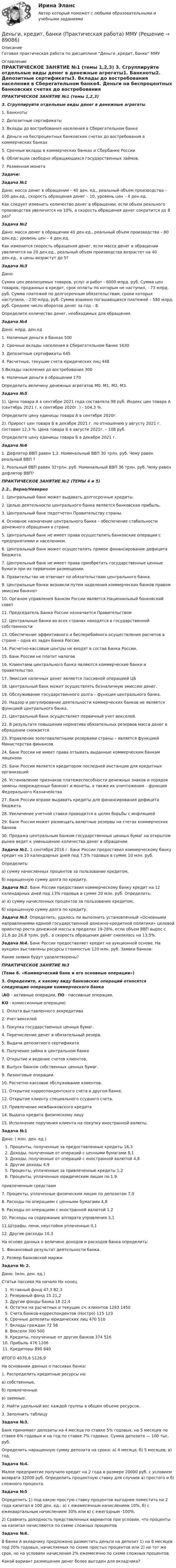     
            Описание
            Готовая практическая работа по дисциплине Деньги ,кредит, банки ММУ 
            Оглавление
            ПРАКТИЧЕСКОЕ ЗАНЯТИЕ №1 (темы 1,2,3) 3.  Сгруппируйте отдельные виды денег в денежные агрегаты1.    Банкноты2.    Депозитные сертификаты3.    Вклады до востребования населения в Сберегательном банке4.    Деньги на беспроцентных банковских счетах до востребования в коммерческих банках5.    Срочные вклады в коммерческих банках и Сбербанке России6.    Облигации свободно обращающихся государственных займов.7.    Разменная монетаЗадачи:Задача №1Дано: масса денег в обращении – 40 ден. ед., реальный объем производства – 100 ден.ед., скорость обращения денег – 10, уровень цен – 4 ден.ед. Как следует изменить количество денег в обращении, если объем реального производства увеличится на 10%, а скорость обращения денег сократится до 8 раз?Задача №2Дано: масса денег в обращении 40 ден.ед., реальный объем производства – 80 ден.ед.; уровень цен – 4 ден.ед. Как изменится скорость обращения денег, если масса денег в обращении увеличится на 20 ден.ед., реальный объем производства возрастет на 40 ден.ед., а цены возрастут до 5?Задача №3  Дано:Сумма цен реализуемых товаров, услуг и работ - 6000 млрд. руб. Сумма цен товаров, проданных в кредит, срок оплаты по которым не наступил, - 73 млрд. руб. Сумма платежей по долгосрочным обязательствам, сроки которых наступили, - 230 млрд. руб. Сумма взаимно погашающихся платежей – 580 млрд. руб. Среднее число оборотов денег за год – 8.Определите количество денег, необходимых для обращения.Задача №4            Дано:                                                                                    млрд. ден.ед             1. Наличные деньги в банках                                                           500             2. Срочные вклады населения в Сберегательном банке             1630             3. Депозитные сертификаты                                                             645             4. Расчетные, текущие счета юридических лиц                             448             5.Вклады населения до востребования                                           300             6. Наличные деньги в обращении                                                     170 Определить величину денежных агрегатов М0, М1, М2, М3.Задача №5      1). Цена товара А в сентябре 2021 года составляла 98 руб. Индекс цен товара А (сентябрь 2021 г. к сентябрю 2020г. ) - 104,3 %.     Определите цену единицы товара А в сентябре 2020г.     2). Прирост цен товара Б в декабре 2021 г. по отношению у августу 2021 г. составил 12,3 %. Цена товара Б в августе 2021г. – 108 руб.     Определите   цену единицы товара Б в декабре 2021 г.Задача №61.    Дефлятор ВВП равен 1,2. Номинальный ВВП 30 трлн. руб. Чему равен реальный ВВП ?2.    Реальный ВВП равен 32трлн. руб. Номинальный ВВП 36 трлн. руб. Чему равен дефлятор ВВП? ПРАКТИЧЕСКОЕ ЗАНЯТИЕ №2 (ТЕМЫ 4 и 5) 2.2.. Верно/Неверно  1.       Центральный банк может выдавать долгосрочные кредиты.   2.      Целью деятельности центрального банка является банковская прибыль.   3.       Центральный банк подотчетен Правительству страны.    4.      Основное назначение центрального банка – обеспечение стабильности денежного обращения в стране.    5.      Центральный банк не имеет права осуществлять банковские операции с предприятиями и населением.   6.      Центральный банк может осуществлять прямое финансирование дефицита бюджета.    7.      Центральный банк не имеет права приобретать государственные ценные бумаги при их первичном размещении.   8.      Правительство не отвечает по обязательствам центрального банка.   9.      Центральные банки возникли путем наделения коммерческих банков правом эмиссии банкнот   10.   Органом управления Банком России является Национальный банковский совет   11.    Председатель Банка России назначается Правительством   12.   Центральные банки во всех странах находятся в государственной собственности   13.   Обеспечение эффективного и бесперебойного осуществления расчетов в стране – одна из задач Банка России.   14.   Расчетно-кассовые центры не входят в состав Банка России.   15.    Банк России не платит налогов   16.   Клиентами центрального банка являются коммерческие банки и правительство.   17.   Эмиссия наличных денег является пассивной операцией ЦБ   18.   Центральный банк может осуществлять безналичную эмиссию денег.    19.   Обслуживание государственного долга – функция центрального банка.   20.   Надзор и регулирование деятельности коммерческих банков не является функцией центрального банка.   21.   Центральный банк осуществляет первичный учет векселей.   22.   В результате повышения норматива обязательных резервов масса денег в обращении снижается    23.   Управление золотовалютными резервами страны – является функцией Министерства финансов.   24.   Банк России не имеет права отзывать выданные коммерческим банкам лицензии   25.    Банк России является кредитором последней инстанции для кредитных организаций    26.   Установление признаков платежеспособности денежных знаков и порядок замены поврежденных банкнот и монеты, а также их уничтожения – функция Федерального Казначейства   27.   Банк России вправе выдавать кредиты для финансирования дефицита бюджета.   28.   Увеличение учетной ставки проводится в целях борьбы с инфляцией    29.    Банк России может размещать валютные резервы на счетах коммерческих банков   30.   Продажа центральным банком государственных ценных бумаг на открытом рынке ведет к уменьшению количества денег в обращении.Задача №1.   1 сентября 2016 г. Банк России предоставил коммерческому банку кредит на 10 календарных дней под 7,5% годовых в сумме 10 млн. руб. 	Определить:а) сумму начисленных процентов за пользование кредитом,б) наращенную сумму долга по кредиту. Задача №2. Банк России предоставил коммерческому банку кредит на 12 календарных дней под 13% годовых в сумме 20 млн. руб. Определить:а) а) сумму начисленных процентов за пользование кредитом, б) наращенную сумму долга по кредиту.Задача №3. Определить, удалось ли выполнить установленный «Основными направлениями единой государственной денежно-кредитной политики» целевой ориентир роста денежной массы в пределах 19-28%, если объем ВВП вырос с 21,6 до 26,8 трлн. руб., а скорость обращения денег снизилась на 13,5%.Задача №4.    Банк России предоставляет кредит на аукционной основе. На аукцион выставлены ресурсы стоимостью 120 млн. руб. Заявки банков:Какие заявки будут удовлетворены?ПРАКТИЧЕСКОЕ ЗАНЯТИЕ №3(Тема 6. «Коммерческий банк и его основные операции»)3.  Определите, к какому виду банковских операций относятся следующие операции коммерческого банка(АО - активные операции, ПО - пассивные операции,КО - комиссионные операции)  1.    Оплата выставленного аккредитива   2.    Учет векселей   3.    Покупка государственных ценных бумаг.   4.    Перечисление денег в обязательный резерв.   5.    Выдача депозитного сертификата   6.    Получение займа в центральном банке   7.    Открытие и ведение счетов клиентов.   8.    Выпуск банком собственных ценных бумаг.   9.    Лизинговые операции.   10. Расчетно-кассовое обслуживание клиентов.   11. Открытие корреспондентского счета в другом банке.   12. Открытие клиенту специального ссудного счета.    13. Привлечение межбанковского кредита   14. Выдача кредита физическому лицу   15. Исполнение поручения клиента на покупку иностранной валюты. Задача №1       Дано:                                                                                                 ( млн. ден. ед.)  Проценты, полученные за предоставленные кредиты             16,3   Доходы, полученные от операций с ценными бумагами           8,1   Доходы, полученные от операций с иностранной валютой    4,8   Другие доходы                                                                                          4,9    Проценты, уплаченные за привлеченные кредиты                    1,2    Проценты, уплаченные юридическим лицам по                          1.9 привлеченным средствам7.   Проценты, уплаченные физическим лицам по депозитам          7,98.    Расходы по операциям с ценными бумагами                                4,89.    Расходы оп операциям с иностранной валютой                         1,210.   Расходы на содержание аппарата управления                          3,111.Штрафы, пени, неустойки уплаченные                                             0,112.   Другие расходы                                                                                   10,3  	На основе данных о величине доходов и расходов банка определить:	1. Финансовый результат деятельности банка.	       2. Размер банковской маржи. Задача № 2.	Дано:                                                                                        (млн. ден. ед.)  Статьи пассива                                                            На начало              На конец  Уставный фонд                                                                      47,3              82,3Резервный фонд                                                                    15                 21,2 Другие фонды банка                                                           18                 22,4 Остатки на расчетных и текущих сч. клиентов       1293             1450Счета банков-корреспондентов (Ностро)                   115                123Срочные депозиты юридических лиц                           470               510Вклады граждан                                                                     72                 56 Векселя                                                                                   300               500 Кредиты, полученные от других банков                     374                516Прибыль                                                                                476              1206Кредиторы                                                                           890              640   ИТОГО                                                                                   4070,6               5126,9            	      На основании данных о пассивах банка:      1. Распределить кредитные ресурсы на: 	а) собственные, 	б) привлеченные 	 в) заемные.      2. Найти удельный вес каждой группы в общем объеме ресурсов.       3. Заполнить таблицу Задача №3.        Банк принимает депозиты на 4 месяца по ставке 5% годовых, на 5 месяцев по ставке 6% годовых и на год по ставке 7% годовых. Сум­ма депозита — 100 тыс. руб.          Определить наращенную сумму депозита на сроки: а) 4 месяца; б) 5 месяцев; в) год.Задача №4.	Малое предприятие получило кредит на 2 года в размере 20000 руб. с условием возврата 32000 руб. Определить процентную ставку для случаев а) простого и б) сложного процента.Задача №5	Определить 1) под какую простую ставку процентов выгоднее поместить на 2 года капитал в 100 ден. ед.: а) с ежемесячным начислением 10%, б) с ежеквартальным начислением 30% или в) с ежегодным -100%.	2) Сравнить доходность представленных вариантов при условии, что проценты на капитал начисляются по схеме сложных процентовЗадача №6.	В банке А вкладчику предложено разместить деньги на депозит 1) на 8 месяцев под 20% годовых, начисляемых по схеме простых процентов или 2) на тот же срок, но на условиях начисления 2% ежемесячно по схеме сложных процентов.	Какой вариант размещения денег более выгоден для вкладчика?  
            
            
            💯 Деньги, кредит, банки (правильные ответы на тест Синергия / МОИ / МТИ / МосАП, август 2023)Деньги, кредит, банки (Практическая работа) ММУДеньги, кредит, банки. Практическое задание. ММУ.Деньги, кредит, банки  СибУПК Задание 1 Деньги, кредит, банки. СинергияДеньги, кредит, банки Синергия 2 семестр, ответы от 18.09.2023 ИТОГОВЫЙДеньги, кредит, банки. Синергия. Тест.💯 Деньги, кредит, банки (все ответы на тест Синергия / МТИ / МосАП, октябрь 2022)💯 Деньги, кредит, банки (все ответы на тест Синергия / МТИ / МосАП, сентябрь 2022)Деньги,кредит, банки задания Деньги, кредит, банки Итоговый тест Деньги, кредит, банки ММУ 2023г.Деньги, кредит, банки Ответы на тест Синергия МОИ МТИДеньги, кредит, банки  (ПКЗ/ Контрольная)