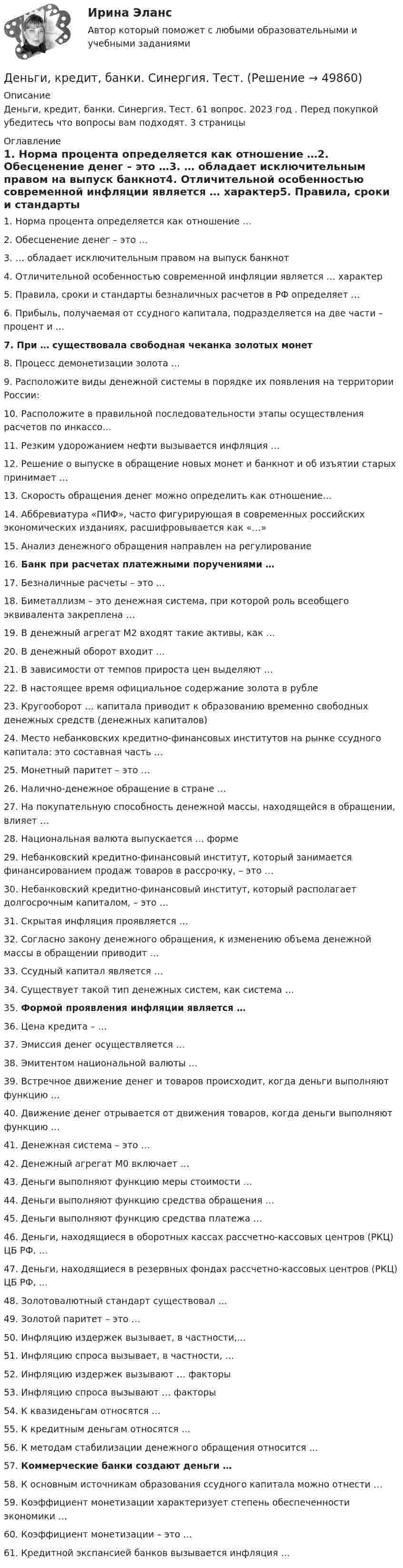      
            Описание
            Деньги, кредит, банки. Синергия. Тест. 61 вопрос. 2023 год . Перед покупкой убедитесь что вопросы вам подходят. 3 страницы 
            Оглавление
            1.     Норма процента определяется как отношение …2.     Обесценение денег – это …3.     … обладает исключительным правом на выпуск банкнот4.     Отличительной особенностью современной инфляции является … характер5.     Правила, сроки и стандарты безналичных расчетов в РФ определяет …6.     Прибыль, получаемая от ссудного капитала, подразделяется на две части – процент и …7.     При … существовала свободная чеканка золотых монет8.     Процесс демонетизации золота …9.     Расположите виды денежной системы в порядке их появления на территории России:10.  Расположите в правильной последовательности этапы осуществления расчетов по инкассо…11.  Резким удорожанием нефти вызывается инфляция …12.  Решение о выпуске в обращение новых монет и банкнот и об изъятии старых принимает …13.  Скорость обращения денег можно определить как отношение…14.  Аббревиатура «ПИФ», часто фигурирующая в современных российских экономических изданиях, расшифровывается как «…»15.  Анализ денежного обращения направлен на регулирование16.  Банк при расчетах платежными поручениями … 17.  Безналичные расчеты – это …18.  Биметаллизм – это денежная система, при которой роль всеобщего эквивалента закреплена …19.  В денежный агрегат М2 входят такие активы, как …20.  В денежный оборот входит … 21.  В зависимости от темпов прироста цен выделяют …22.  В настоящее время официальное содержание золота в рубле23.  Кругооборот … капитала приводит к образованию временно свободных денежных средств (денежных капиталов)24.  Место небанковских кредитно-финансовых институтов на рынке ссудного капитала: это составная часть …25.  Монетный паритет – это …26.  Налично-денежное обращение в стране …27.  На покупательную способность денежной массы, находящейся в обращении, влияет …28.  Национальная валюта выпускается … форме29.  Небанковский кредитно-финансовый институт, который занимается финансированием продаж товаров в рассрочку, – это …30.  Небанковский кредитно-финансовый институт, который располагает долгосрочным капиталом, – это …31.  Скрытая инфляция проявляется …32.  Согласно закону денежного обращения, к изменению объема денежной массы в обращении приводит …33.  Ссудный капитал является …34.  Существует такой тип денежных систем, как система …35.  Формой проявления инфляции является … 36.  Цена кредита – …37.  Эмиссия денег осуществляется …38.  Эмитентом национальной валюты …39.  Встречное движение денег и товаров происходит, когда деньги выполняют функцию …40.  Движение денег отрывается от движения товаров, когда деньги выполняют функцию …41.  Денежная система – это …42.  Денежный агрегат М0 включает …43.  Деньги выполняют функцию меры стоимости …44.  Деньги выполняют функцию средства обращения …45.  Деньги выполняют функцию средства платежа …46.  Деньги, находящиеся в оборотных кассах рассчетно-кассовых центров (РКЦ) ЦБ РФ, …47.  Деньги, находящиеся в резервных фондах рассчетно-кассовых центров (РКЦ) ЦБ РФ, ...48.  Золотовалютный стандарт существовал …49.  Золотой паритет – это …50.  Инфляцию издержек вызывает, в частности,...51.  Инфляцию спроса вызывает, в частности, …52.  Инфляцию издержек вызывают … факторы53.  Инфляцию спроса вызывают … факторы54.  К квазиденьгам относятся …55.  К кредитным деньгам относятся …56.  К методам стабилизации денежного обращения относится …57.  Коммерческие банки создают деньги …58.  К основным источникам образования ссудного капитала можно отнести …59.  Коэффициент монетизации характеризует степень обеспеченности экономики …60.  Коэффициент монетизации – это …61. Кредитной экспансией банков вызывается инфляция … 
            
            
            Деньги, кредит, банки Синергия 2 семестр, ответы от 18.09.2023 ИТОГОВЫЙДеньги, кредит, банки. Синергия. Тест.Деньги, кредит, банки.Тема 4. Валютные отношения и валютная система, их ...Деньги, кредит, банки .Тема 4. Задание 1 Вариант 2Деньги, кредит, банки.Тема 6.Задание 2 Вариант 1Деньги, кредит, банки.Тема 6. Кредитный механизм: формы кредита, виды и ...Деньги, кредит, банки.Тема 8.Задание 3 Вариант 1Деньги, кредит, банки Ответы на тест Синергия МОИ МТИДеньги, кредит, банки  (ПКЗ/ Контрольная)💯 Деньги, кредит, банки (правильные ответы на тест Синергия / МОИ / МТИ / МосАП)💯 Деньги, кредит, банки (правильные ответы на тест Синергия / МОИ / МТИ / МосАП, август 2023)Деньги, кредит, банки (Практическая работа) ММУДеньги, кредит, банки. Практическое задание. ММУ.Деньги, кредит, банки  СибУПК Задание 1 