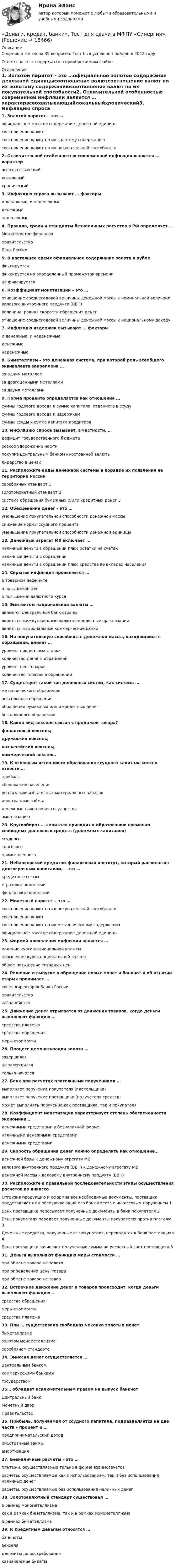      
          Описание
          Сборник ответов на 39 вопросов. Тест был успешно пройден в 2022 году. Ответы на тест содержатся в приобретаемом файле.  
          Оглавление
          1. Золотой паритет – это …официальное золотое содержание денежной единицысоотношение валютсоотношение валют по их золотому содержаниюсоотношение валют по их покупательной способности2. Отличительной особенностью современной инфляции является … характервсеохватывающийлокальныйхронический3. Инфляцию спроса вызывают … факторыи денежные, и неденежныеденежныенеденежные4. Правила, сроки и стандарты безналичных расчетов в РФ определяет …Министерство финансовправительствоБанк России5. В настоящее время официальное содержание золота в рублефиксируетсяфиксируется на определенный промежуток временине фиксируется6. Коэффициент монетизации – это …отношение среднегодовой величины денежной массы к номинальной величине валового внутреннего продукта (ВВП)величина, равная скорости обращения денеготношение среднегодовой величины денежной массы к национальному доходу7. Инфляцию издержек вызывают … факторыи денежные, и неденежныеденежныенеденежные8. Биметаллизм – это денежная система, при которой роль всеобщего эквивалента закреплена …за одним металломза драгоценными металламиза двумя металлами9. Норма процента определяется как отношение …суммы годового дохода к сумме капитала, отданного в ссудусуммы годового дохода к издержкамсуммы ссуды к сумме капитала кредитора10. Инфляцию спроса вызывает, в частности, …дефицит государственного бюджетарезкое удорожание нефтипокупка центральным банком иностранной валютылидерство в ценах11. Расположите виды денежной системы в порядке их появления на территории Россиисеребряный стандарт 1золотомонетный стандарт 2система обращения бумажных и/или кредитных денег 312. Обесценение денег – это …уменьшение покупательной способности денежной массыснижение нормы ссудного процентауменьшение покупательной способности денежной единицы13. Денежный агрегат М0 включает …наличные деньги в обращении плюс остатки на счетахналичные деньги в обращенииналичные деньги в обращении плюс средства во вкладах населения14. Скрытая инфляция проявляется …в товарном дефицитев повышении ценв повышении валютного курса15. Эмитентом национальной валюты …является центральный банк страныявляются международные валютно-кредитные организацииявляются национальные коммерческие банки16. На покупательную способность денежной массы, находящейся в обращении, влияет …уровень процентных ставокколичество денег в обращенииуровень цен товаровколичество товаров в обращении17. Существует такой тип денежных систем, как система …металлического обращениявексельного обращенияобращения бумажных и/или кредитных денегбезналичного обращения18. Какой вид векселя связан с продажей товара?финансовый вексель;дружеский вексель;казначейский вексель;коммерческий вексель.19. К основным источникам образования ссудного капитала можно отнести …прибыльсбережения населенияреализацию избыточных материальных запасовиностранные займыденежные накопления государстваамортизацию20. Кругооборот … капитала приводит к образованию временно свободных денежных средств (денежных капиталов)ссудноготорговогопромышленного21. Небанковский кредитно-финансовый институт, который располагает долгосрочным капиталом, – это …кредитные союзыстраховые компаниифинансовые компании22. Монетный паритет – это …соотношение валют по их покупательной способностисоотношение валютсоотношение валют по их металлическому содержаниюофициальное золотое содержание денежной единицы23. Формой проявления инфляции является …падение курса национальной валютыповышение курса национальной валютыобщее повышение товарных цен24. Решение о выпуске в обращение новых монет и банкнот и об изъятии старых принимает …совет директоров Банка Россииправительствоказначейство25. Движение денег отрывается от движения товаров, когда деньги выполняют функцию …средства платежасредства обращениямеры стоимости26. Процесс демонетизации золота …завершилсяне завершилсятолько начался27. Банк при расчетах платежными поручениями …выполняет поручение покупателя (плательщика)выполняет поручение поставщика (получателя средств)может выполнять поручение как поставщика, так и покупателя28. Коэффициент монетизации характеризует степень обеспеченности экономики …денежными средствами в безналичной форменаличными денежными средствамиденежными средствами29. Скорость обращения денег можно определить как отношение…денежной базы к денежному агрегату М2валового внутреннего продукта (ВВП) к денежному агрегату М2денежной массы к валовому внутреннему продукту (ВВП)30. Расположите в правильной последовательности этапы осуществления расчетов по инкассоОтгрузив продукцию и оформив все необходимые документы, поставщик представляет их в обслуживающий его банк вместе с инкассовым поручением 1Банк поставщика пересылает полученные документы в банк покупателя 2Банк покупателя передает полученные документы покупателю против платежа 3Денежные средства, полученные от покупателя, переводятся в банк поставщика 4Банк поставщика зачисляет полученные суммы на расчетный счет поставщика 531. Деньги выполняют функцию меры стоимости …при обмене товара на золотопри определении цены товарапри обмене товара на товар32. Встречное движение денег и товаров происходит, когда деньги выполняют функцию …средства обращениямеры стоимостисредства платежа33. При … существовала свободная чеканка золотых монетбиметаллизмезолотом монометаллизмесеребряном стандарте34. Эмиссия денег осуществляется …центральным банкомкоммерческими банкамигосударством35… обладает исключительным правом на выпуск банкнотЦентральный банкМонетный дворПравительство36. Прибыль, получаемая от ссудного капитала, подразделяется на две части – процент и …предпринимательский доходиностранные займыамортизация37. Безналичные расчеты – это …платежи, осуществляемые только в форме взаимозачетоврасчеты, осуществляемые как с использованием, так и без использования наличных денеграсчеты, осуществляемые без использования наличных денег38. Золотовалютный стандарт существовал …в рамках монометаллизмакак в рамках биметаллизма, так и в рамках монометаллизмав рамках биметаллизма39. К кредитным деньгам относятся …банкнотывекселядепозиты до востребованияказначейские билеты 
            
            
            Деньги, кредит, банки ТЕСТ«Деньги, кредит, банки». Тест для сдачи в МФПУ «Синергия». Деньги, кредит, банки (тест с ответами ММА/ИДО)Деньги, кредит, банки (тест с ответами Синергия/МОИ/МТИ/МосАП)Деньги, кредит, банки (тест с ответами Синергия/МОИ/ МТИ /МОСАП)Деньги, кредит, банки ТК-1 2 курсДеньги, кредит, банки ТК-2   2 курсДеньги, кредит, банки Синергия 2 семестр, ответы от 18.09.2023 ИТОГОВЫЙДеньги, кредит, банки. Синергия. Тест.Деньги, кредит, банки.Тема 4. Валютные отношения и валютная система, их ...Деньги, кредит, банки .Тема 4. Задание 1 Вариант 2Деньги, кредит, банки.Тема 6.Задание 2 Вариант 1Деньги, кредит, банки.Тема 6. Кредитный механизм: формы кредита, виды и ...Деньги, кредит, банки.Тема 8.Задание 3 Вариант 1