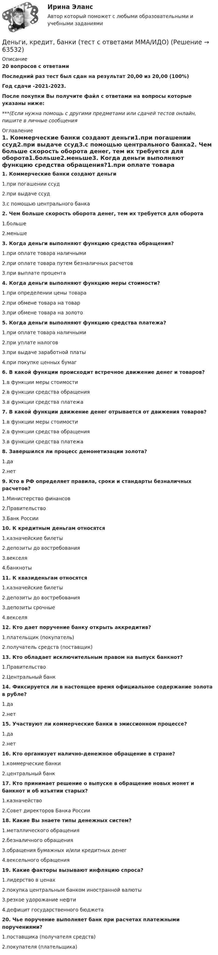     
            Описание
            20 вопросов с ответамиПоследний раз тест был сдан на результат 20,00 из 20,00 (100%)Год сдачи -2021-2023.После покупки Вы получите файл с ответами на вопросы которые указаны ниже:***(Если нужна помощь с другими предметами или сдачей тестов онлайн, пишите в личные сообщения  
            Оглавление
            1. Коммерческие банки создают деньги1.при погашении ссуд2.при выдаче ссуд3.с помощью центрального банка2. Чем больше скорость оборота денег, тем их требуется для оборота1.больше2.меньше3. Когда деньги выполняют функцию средства обращения?1.при оплате товара наличными2.при оплате товара путем безналичных расчетов3.при выплате процента4. Когда деньги выполняют функцию меры стоимости?1.при определении цены товара2.при обмене товара на товар3.при обмене товара на золото5. Когда деньги выполняют функцию средства платежа?1.при оплате товара наличными2.при уплате налогов3.при выдаче заработной платы4.при покупке ценных бумаг6. В какой функции происходит встречное движение денег и товаров?1.в функции меры стоимости2.в функции средства обращения3.в функции средства платежа7. В какой функции движение денег отрывается от движения товаров?1.в функции меры стоимости2.в функции средства обращения3.в функции средства платежа8. Завершился ли процесс демонетизации золота?1.да2.нет9. Кто в РФ определяет правила, сроки и стандарты безналичных расчетов?1.Министерство финансов2.Правительство3.Банк России10. К кредитным деньгам относятся1.казначейские билеты2.депозиты до востребования3.векселя4.банкноты11. К квазиденьгам относятся1.казначейские билеты2.депозиты до востребования3.депозиты срочные4.векселя 12. Кто дает поручение банку открыть аккредитив?1.плательщик (покупатель)2.получатель средств (поставщик)13. Кто обладает исключительным правом на выпуск банкнот?1.Правительство2.Центральный банк 14. Фиксируется ли в настоящее время официальное содержание золота в рубле?1.да2.нет 15. Участвуют ли коммерческие банки в эмиссионном процессе?1.да2.нет16. Кто организует налично-денежное обращение в стране?1.коммерческие банки2.центральный банк 17. Кто принимает решение о выпуске в обращение новых монет и банкнот и об изъятии старых?1.казначейство2.Совет директоров Банка России18. Какие Вы знаете типы денежных систем?1.металлического обращения2.безналичного обращения3.обращения бумажных и/или кредитных денег4.вексельного обращения19. Какие факторы вызывают инфляцию спроса?1.лидерство в ценах2.покупка центральным банком иностранной валюты3.резкое удорожание нефти4.дефицит государственного бюджета20. Чье поручение выполняет банк при расчетах платежными поручениями?1.поставщика (получателя средств)2.покупателя (плательщика)  
            
            
            «Деньги, кредит, банки». Тест для сдачи в МФПУ «Синергия». Деньги, кредит, банки (тест с ответами ММА/ИДО)Деньги, кредит, банки (тест с ответами Синергия/МОИ/МТИ/МосАП)Деньги, кредит, банки (тест с ответами Синергия/МОИ/ МТИ /МОСАП)Деньги, кредит, банки ТК-1 2 курсДеньги, кредит, банки ТК-2   2 курсДеньги, кредит, банки ТК-2 ЗаданиеДеньги, кредит, банки. Синергия. Тест.Деньги, кредит, банки.Тема 4. Валютные отношения и валютная система, их ...Деньги, кредит, банки .Тема 4. Задание 1 Вариант 2Деньги, кредит, банки.Тема 6.Задание 2 Вариант 1Деньги, кредит, банки.Тема 6. Кредитный механизм: формы кредита, виды и ...Деньги, кредит, банки.Тема 8.Задание 3 Вариант 1Деньги, кредит, банки.Тема 8. Операции, капитал и организация деятельности