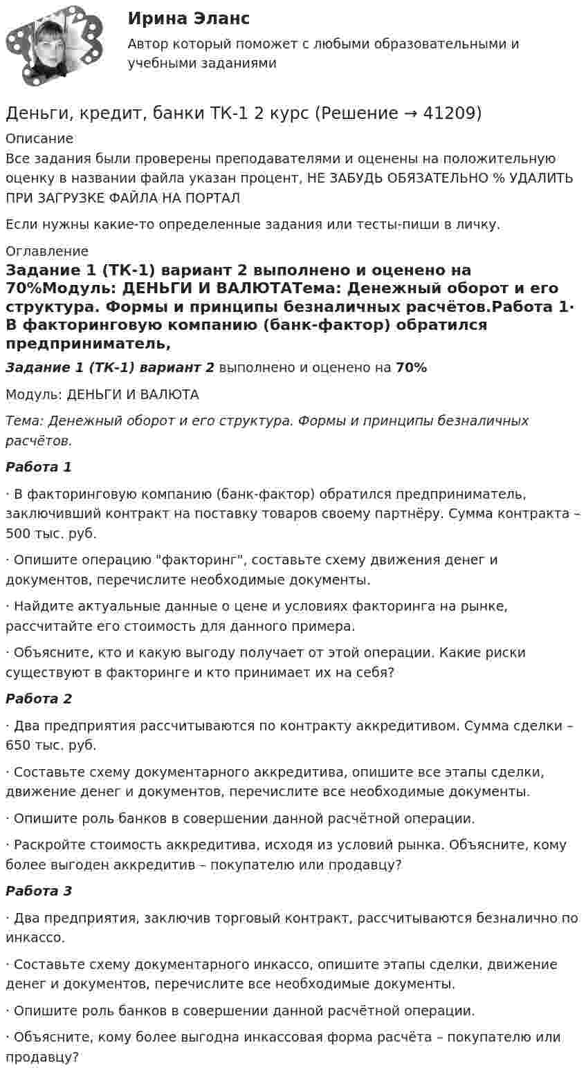     
          Описание
          Все задания были проверены преподавателями и оценены на положительную оценку в названии файла указан процент, НЕ ЗАБУДЬ ОБЯЗАТЕЛЬНО % УДАЛИТЬ ПРИ ЗАГРУЗКЕ ФАЙЛА НА ПОРТАЛЕсли нужны какие-то определенные задания или тесты-пиши в личку. 
          Оглавление
          Задание 1 (ТК-1) вариант 2 выполнено и оценено на 70%Модуль: ДЕНЬГИ И ВАЛЮТАТема: Денежный оборот и его структура. Формы и принципы безналичных расчётов.Работа 1· В факторинговую компанию (банк-фактор) обратился предприниматель, заключивший контракт на поставку товаров своему партнёру. Сумма контракта – 500 тыс. руб.· Опишите операцию факторинг, составьте схему движения денег и документов, перечислите необходимые документы.· Найдите актуальные данные о цене и условиях факторинга на рынке, рассчитайте его стоимость для данного примера.· Объясните, кто и какую выгоду получает от этой операции. Какие риски существуют в факторинге и кто принимает их на себя?Работа 2· Два предприятия рассчитываются по контракту аккредитивом. Сумма сделки – 650 тыс. руб.· Составьте схему документарного аккредитива, опишите все этапы сделки, движение денег и документов, перечислите все необходимые документы.· Опишите роль банков в совершении данной расчётной операции.· Раскройте стоимость аккредитива, исходя из условий рынка. Объясните, кому более выгоден аккредитив – покупателю или продавцу?Работа 3· Два предприятия, заключив торговый контракт, рассчитываются безналично по инкассо.· Составьте схему документарного инкассо, опишите этапы сделки, движение денег и документов, перечислите все необходимые документы.· Опишите роль банков в совершении данной расчётной операции.· Объясните, кому более выгодна инкассовая форма расчёта – покупателю или продавцу? 
            
            
            Деньги, кредит, банки (тест с ответами Синергия/МОИ/ МТИ /МОСАП)Деньги, кредит, банки ТК-1 2 курсДеньги, кредит, банки ТК-2   2 курсДеньги, кредит, банки ТК-2 ЗаданиеДеньги, кредит, банки ТК-3 2 курсДеньги, кредит, банк  СИБУПК 2 курс Контрольная №2Деньги,кредит, банк СИБУПК 2 КУРС Тест 3 64,58%Деньги, кредит, банки.Тема 6.Задание 2 Вариант 1Деньги, кредит, банки.Тема 6. Кредитный механизм: формы кредита, виды и ...Деньги, кредит, банки.Тема 8.Задание 3 Вариант 1Деньги, кредит, банки.Тема 8. Операции, капитал и организация деятельностиДеньги, кредит, банки ТЕСТ«Деньги, кредит, банки». Тест для сдачи в МФПУ «Синергия». Деньги, кредит, банки (тест с ответами ММА/ИДО)