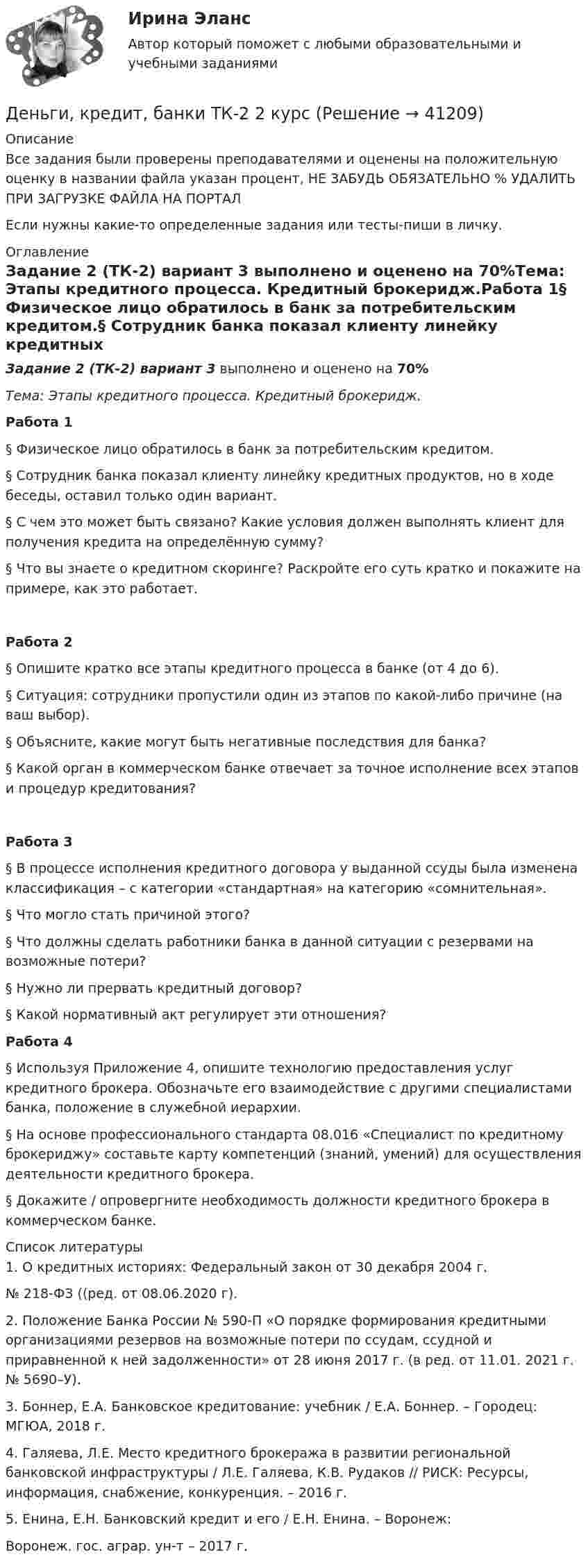     
          Описание
          Все задания были проверены преподавателями и оценены на положительную оценку в названии файла указан процент, НЕ ЗАБУДЬ ОБЯЗАТЕЛЬНО % УДАЛИТЬ ПРИ ЗАГРУЗКЕ ФАЙЛА НА ПОРТАЛЕсли нужны какие-то определенные задания или тесты-пиши в личку. 
          Оглавление
          Задание 2 (ТК-2) вариант 3 выполнено и оценено на 70%Тема: Этапы кредитного процесса. Кредитный брокеридж.Работа 1§ Физическое лицо обратилось в банк за потребительским кредитом.§ Сотрудник банка показал клиенту линейку кредитных продуктов, но в ходе беседы, оставил только один вариант.§ С чем это может быть связано? Какие условия должен выполнять клиент для получения кредита на определённую сумму?§ Что вы знаете о кредитном скоринге? Раскройте его суть кратко и покажите на примере, как это работает.Работа 2§ Опишите кратко все этапы кредитного процесса в банке (от 4 до 6).§ Ситуация: сотрудники пропустили один из этапов по какой-либо причине (на ваш выбор).§ Объясните, какие могут быть негативные последствия для банка?§ Какой орган в коммерческом банке отвечает за точное исполнение всех этапов и процедур кредитования?Работа 3§ В процессе исполнения кредитного договора у выданной ссуды была изменена классификация – с категории «стандартная» на категорию «сомнительная».§ Что могло стать причиной этого?§ Что должны сделать работники банка в данной ситуации с резервами на возможные потери?§ Нужно ли прервать кредитный договор?§ Какой нормативный акт регулирует эти отношения?Работа 4§ Используя Приложение 4, опишите технологию предоставления услуг кредитного брокера. Обозначьте его взаимодействие с другими специалистами банка, положение в служебной иерархии.§ На основе профессионального стандарта 08.016 «Специалист по кредитному брокериджу» составьте карту компетенций (знаний, умений) для осуществления деятельности кредитного брокера.§ Докажите / опровергните необходимость должности кредитного брокера в коммерческом банке. 
          Список литературы
          1. О кредитных историях: Федеральный закон от 30 декабря 2004 г.№ 218-ФЗ ((ред. от 08.06.2020 г).2. Положение Банка России № 590-П «О порядке формирования кредитными организациями резервов на возможные потери по ссудам, ссудной и приравненной к ней задолженности» от 28 июня 2017 г. (в ред. от 11.01. 2021 г. № 5690–У).3. Боннер, Е.А. Банковское кредитование: учебник / Е.А. Боннер. – Городец: МГЮА, 2018 г.4. Галяева, Л.Е. Место кредитного брокеража в развитии региональной банковской инфраструктуры / Л.Е. Галяева, К.В. Рудаков // РИСК: Ресурсы, информация, снабжение, конкуренция. – 2016 г.5. Енина, Е.Н. Банковский кредит и его / Е.Н. Енина. – Воронеж:Воронеж. гос. аграр. ун-т – 2017 г.
            
            
            Деньги, кредит, банки ТК-1 2 курсДеньги, кредит, банки ТК-2   2 курсДеньги, кредит, банки ТК-2 ЗаданиеДеньги, кредит, банки ТК-3 2 курсДеньги, кредит, банк  СИБУПК 2 курс Контрольная №2Деньги,кредит, банк СИБУПК 2 КУРС Тест 3 64,58%Деньги, кредит, банк СИБУПК 2 КУРС Тест Итоговый Деньги, кредит, банки.Тема 6. Кредитный механизм: формы кредита, виды и ...Деньги, кредит, банки.Тема 8.Задание 3 Вариант 1Деньги, кредит, банки.Тема 8. Операции, капитал и организация деятельностиДеньги, кредит, банки ТЕСТ«Деньги, кредит, банки». Тест для сдачи в МФПУ «Синергия». Деньги, кредит, банки (тест с ответами ММА/ИДО)Деньги, кредит, банки (тест с ответами Синергия/МОИ/МТИ/МосАП)