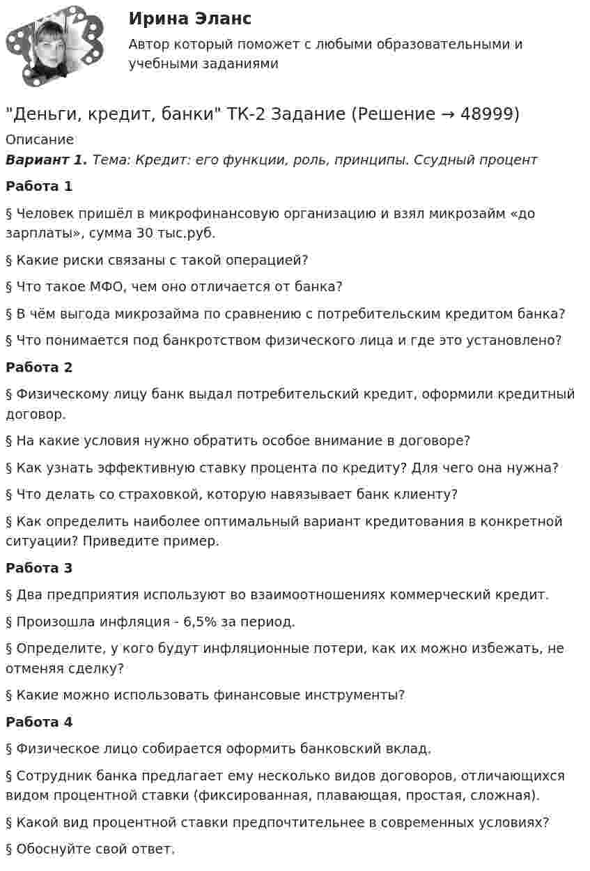     
            Описание
            Вариант 1. Тема: Кредит: его функции, роль, принципы. Ссудный процентРабота 1 § Человек пришёл в микрофинансовую организацию и взял микрозайм «до зарплаты», сумма 30 тыс.руб. § Какие риски связаны с такой операцией? § Что такое МФО, чем оно отличается от банка?§ В чём выгода микрозайма по сравнению с потребительским кредитом банка? § Что понимается под банкротством физического лица и где это установлено? Работа 2 § Физическому лицу банк выдал потребительский кредит, оформили кредитный договор. § На какие условия нужно обратить особое внимание в договоре? § Как узнать эффективную ставку процента по кредиту? Для чего она нужна? § Что делать со страховкой, которую навязывает банк клиенту? § Как определить наиболее оптимальный вариант кредитования в конкретной ситуации? Приведите пример. Работа 3 § Два предприятия используют во взаимоотношениях коммерческий кредит.§ Произошла инфляция - 6,5% за период. § Определите, у кого будут инфляционные потери, как их можно избежать, не отменяя сделку? § Какие можно использовать финансовые инструменты? Работа 4 § Физическое лицо собирается оформить банковский вклад. § Сотрудник банка предлагает ему несколько видов договоров, отличающихся видом процентной ставки (фиксированная, плавающая, простая, сложная).§ Какой вид процентной ставки предпочтительнее в современных условиях? § Обоснуйте свой ответ.  
            
            
            Деньги, кредит, банки ТК-2   2 курсДеньги, кредит, банки ТК-2 ЗаданиеДеньги, кредит, банки ТК-3 2 курсДеньги, кредит, банк  СИБУПК 2 курс Контрольная №2Деньги,кредит, банк СИБУПК 2 КУРС Тест 3 64,58%Деньги, кредит, банк СИБУПК 2 КУРС Тест Итоговый Деньги, кредит, банк СИБУПК Контрольная Деньги, кредит, банки.Тема 8.Задание 3 Вариант 1Деньги, кредит, банки.Тема 8. Операции, капитал и организация деятельностиДеньги, кредит, банки ТЕСТ«Деньги, кредит, банки». Тест для сдачи в МФПУ «Синергия». Деньги, кредит, банки (тест с ответами ММА/ИДО)Деньги, кредит, банки (тест с ответами Синергия/МОИ/МТИ/МосАП)Деньги, кредит, банки (тест с ответами Синергия/МОИ/ МТИ /МОСАП)