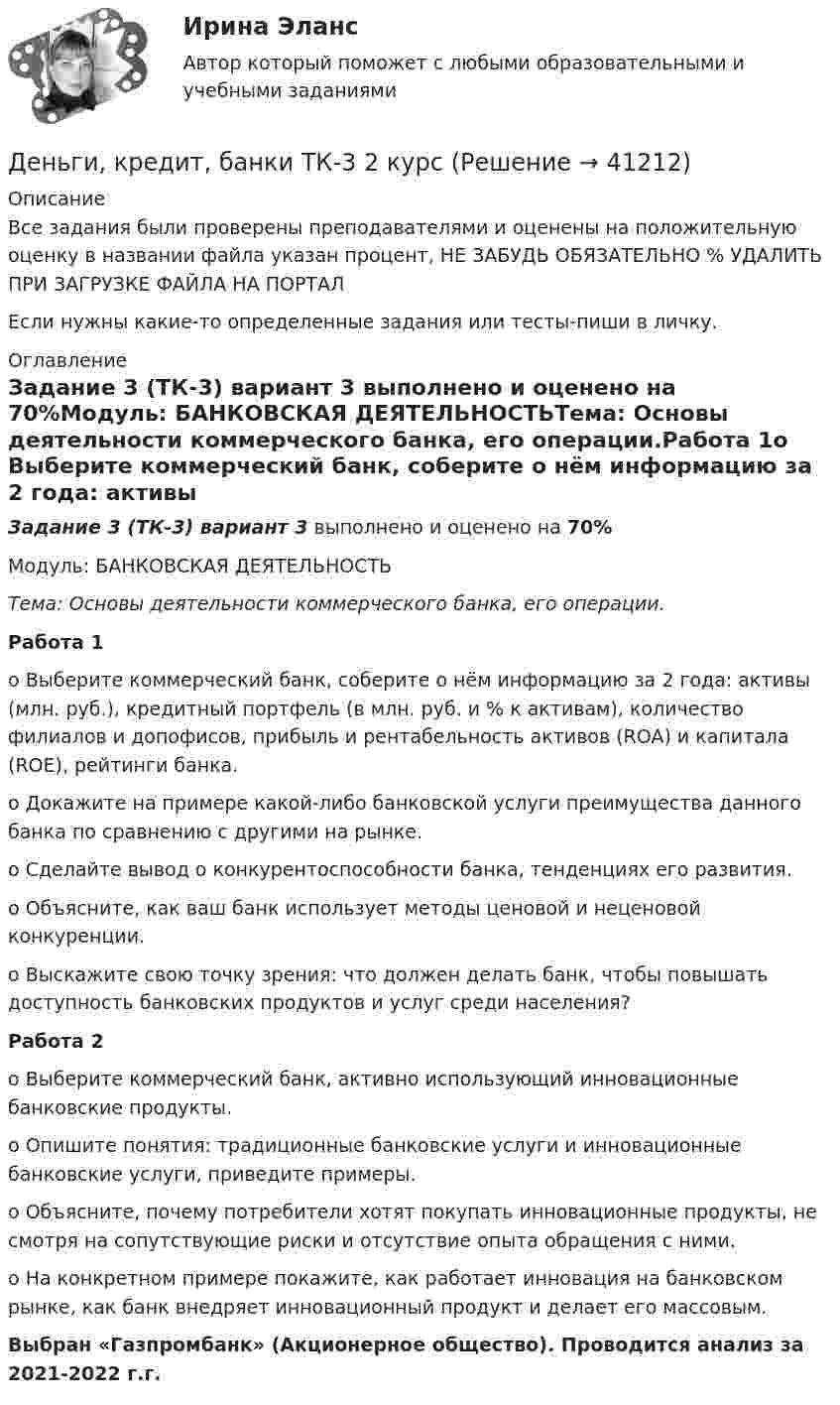     
          Описание
          Все задания были проверены преподавателями и оценены на положительную оценку в названии файла указан процент, НЕ ЗАБУДЬ ОБЯЗАТЕЛЬНО % УДАЛИТЬ ПРИ ЗАГРУЗКЕ ФАЙЛА НА ПОРТАЛЕсли нужны какие-то определенные задания или тесты-пиши в личку. 
          Оглавление
          Задание 3 (ТК-3) вариант 3 выполнено и оценено на 70%Модуль: БАНКОВСКАЯ ДЕЯТЕЛЬНОСТЬТема: Основы деятельности коммерческого банка, его операции.Работа 1o Выберите коммерческий банк, соберите о нём информацию за 2 года: активы (млн. руб.), кредитный портфель (в млн. руб. и % к активам), количество филиалов и допофисов, прибыль и рентабельность активов (ROA) и капитала (ROE), рейтинги банка.o Докажите на примере какой-либо банковской услуги преимущества данного банка по сравнению с другими на рынке.o Сделайте вывод о конкурентоспособности банка, тенденциях его развития.o Объясните, как ваш банк использует методы ценовой и неценовой конкуренции.o Выскажите свою точку зрения: что должен делать банк, чтобы повышать доступность банковских продуктов и услуг среди населения?Работа 2o Выберите коммерческий банк, активно использующий инновационные банковские продукты.o Опишите понятия: традиционные банковские услуги и инновационные банковские услуги, приведите примеры.o Объясните, почему потребители хотят покупать инновационные продукты, не смотря на сопутствующие риски и отсутствие опыта обращения с ними.o На конкретном примере покажите, как работает инновация на банковском рынке, как банк внедряет инновационный продукт и делает его массовым.Выбран «Газпромбанк» (Акционерное общество). Проводится анализ за 2021-2022 г.г. 
            
            
            Деньги, кредит, банки ТК-2 ЗаданиеДеньги, кредит, банки ТК-3 2 курсДеньги, кредит, банк  СИБУПК 2 курс Контрольная №2Деньги,кредит, банк СИБУПК 2 КУРС Тест 3 64,58%Деньги, кредит, банк СИБУПК 2 КУРС Тест Итоговый Деньги, кредит, банк СИБУПК Контрольная Деньги, кредит, банк Сибупк Курс 2 тест 1Деньги, кредит, банки.Тема 8. Операции, капитал и организация деятельностиДеньги, кредит, банки ТЕСТ«Деньги, кредит, банки». Тест для сдачи в МФПУ «Синергия». Деньги, кредит, банки (тест с ответами ММА/ИДО)Деньги, кредит, банки (тест с ответами Синергия/МОИ/МТИ/МосАП)Деньги, кредит, банки (тест с ответами Синергия/МОИ/ МТИ /МОСАП)Деньги, кредит, банки ТК-1 2 курс