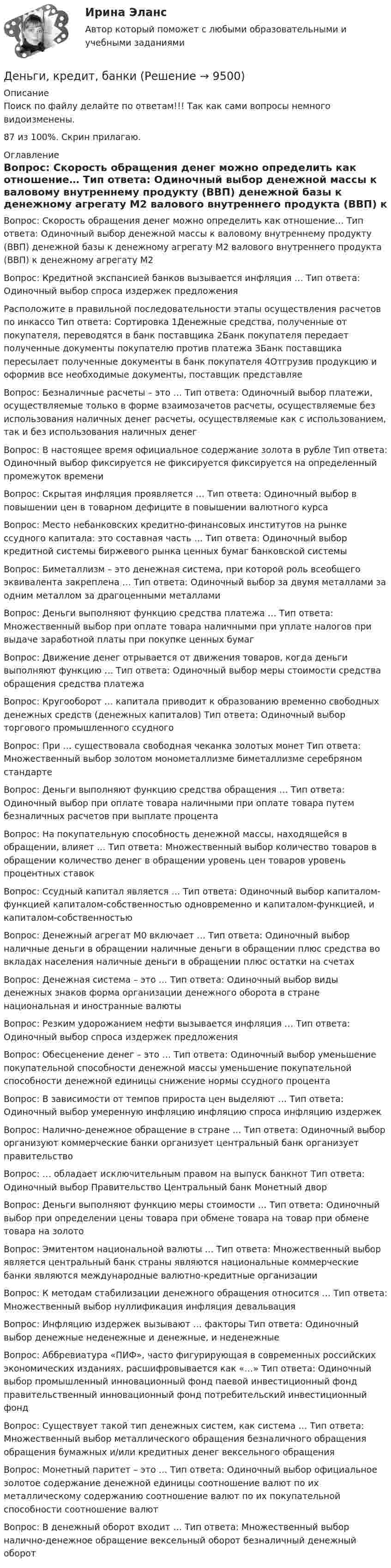     
          Описание
          Поиск по файлу делайте по ответам!!! Так как сами вопросы немного видоизменены.87 из 100%. Скрин прилагаю. 
          Оглавление
          Вопрос: Скорость обращения денег можно определить как отношение… Тип ответа: Одиночный выбор денежной массы к валовому внутреннему продукту (ВВП) денежной базы к денежному агрегату М2 валового внутреннего продукта (ВВП) к денежному агрегату М2Вопрос: Кредитной экспансией банков вызывается инфляция … Тип ответа: Одиночный выбор спроса издержек предложенияРасположите в правильной последовательности этапы осуществления расчетов по инкассо Тип ответа: Сортировка 1Денежные средства, полученные от покупателя, переводятся в банк поставщика 2Банк покупателя передает полученные документы покупателю против платежа 3Банк поставщика пересылает полученные документы в банк покупателя 4Отгрузив продукцию и оформив все необходимые документы, поставщик представляеВопрос: Безналичные расчеты – это … Тип ответа: Одиночный выбор платежи, осуществляемые только в форме взаимозачетов расчеты, осуществляемые без использования наличных денег расчеты, осуществляемые как с использованием, так и без использования наличных денегВопрос: В настоящее время официальное содержание золота в рубле Тип ответа: Одиночный выбор фиксируется не фиксируется фиксируется на определенный промежуток времениВопрос: Скрытая инфляция проявляется … Тип ответа: Одиночный выбор в повышении цен в товарном дефиците в повышении валютного курсаВопрос: Место небанковских кредитно-финансовых институтов на рынке ссудного капитала: это составная часть … Тип ответа: Одиночный выбор кредитной системы биржевого рынка ценных бумаг банковской системыВопрос: Биметаллизм – это денежная система, при которой роль всеобщего эквивалента закреплена … Тип ответа: Одиночный выбор за двумя металлами за одним металлом за драгоценными металламиВопрос: Деньги выполняют функцию средства платежа … Тип ответа: Множественный выбор при оплате товара наличными при уплате налогов при выдаче заработной платы при покупке ценных бумагВопрос: Движение денег отрывается от движения товаров, когда деньги выполняют функцию … Тип ответа: Одиночный выбор меры стоимости средства обращения средства платежаВопрос: Кругооборот … капитала приводит к образованию временно свободных денежных средств (денежных капиталов) Тип ответа: Одиночный выбор торгового промышленного ссудногоВопрос: При … существовала свободная чеканка золотых монет Тип ответа: Множественный выбор золотом монометаллизме биметаллизме серебряном стандартеВопрос: Деньги выполняют функцию средства обращения … Тип ответа: Одиночный выбор при оплате товара наличными при оплате товара путем безналичных расчетов при выплате процентаВопрос: На покупательную способность денежной массы, находящейся в обращении, влияет … Тип ответа: Множественный выбор количество товаров в обращении количество денег в обращении уровень цен товаров уровень процентных ставокВопрос: Ссудный капитал является … Тип ответа: Одиночный выбор капиталом-функцией капиталом-собственностью одновременно и капиталом-функцией, и капиталом-собственностьюВопрос: Денежный агрегат М0 включает … Тип ответа: Одиночный выбор наличные деньги в обращении наличные деньги в обращении плюс средства во вкладах населения наличные деньги в обращении плюс остатки на счетахВопрос: Денежная система – это … Тип ответа: Одиночный выбор виды денежных знаков форма организации денежного оборота в стране национальная и иностранные валютыВопрос: Резким удорожанием нефти вызывается инфляция … Тип ответа: Одиночный выбор спроса издержек предложенияВопрос: Обесценение денег – это … Тип ответа: Одиночный выбор уменьшение покупательной способности денежной массы уменьшение покупательной способности денежной единицы снижение нормы ссудного процентаВопрос: В зависимости от темпов прироста цен выделяют … Тип ответа: Одиночный выбор умеренную инфляцию инфляцию спроса инфляцию издержекВопрос: Налично-денежное обращение в стране … Тип ответа: Одиночный выбор организуют коммерческие банки организует центральный банк организует правительствоВопрос: … обладает исключительным правом на выпуск банкнот Тип ответа: Одиночный выбор Правительство Центральный банк Монетный дворВопрос: Деньги выполняют функцию меры стоимости … Тип ответа: Одиночный выбор при определении цены товара при обмене товара на товар при обмене товара на золотоВопрос: Эмитентом национальной валюты … Тип ответа: Множественный выбор является центральный банк страны являются национальные коммерческие банки являются международные валютно-кредитные организацииВопрос: К методам стабилизации денежного обращения относится … Тип ответа: Множественный выбор нуллификация инфляция девальвацияВопрос: Инфляцию издержек вызывают … факторы Тип ответа: Одиночный выбор денежные неденежные и денежные, и неденежныеВопрос: Аббревиатура «ПИФ», часто фигурирующая в современных российских экономических изданиях, расшифровывается как «…» Тип ответа: Одиночный выбор промышленный инновационный фонд паевой инвестиционный фонд правительственный инновационный фонд потребительский инвестиционный фондВопрос: Существует такой тип денежных систем, как система … Тип ответа: Множественный выбор металлического обращения безналичного обращения обращения бумажных и/или кредитных денег вексельного обращенияВопрос: Монетный паритет – это … Тип ответа: Одиночный выбор официальное золотое содержание денежной единицы соотношение валют по их металлическому содержанию соотношение валют по их покупательной способности соотношение валютВопрос: В денежный оборот входит … Тип ответа: Множественный выбор налично-денежное обращение вексельный оборот безналичный денежный оборот 
            
            
            Деньги, кредит, банкиДеньги, кредит, банкиДеньги, кредит, банки ✅ Деньги, кредит, банки 69 вопросов СИНЕРГИЯ МТИ 2022✅ Деньги, кредит, банки 95 вопросов СИНЕРГИЯ МТИ 2022Деньги кредит банки витте 💯 Деньги, кредит, банки (все ответы на тест Синергия / МТИ / МосАП, август 2022)Денежные поступления, сконцентрированные в начале каждого из равных периодов, – это …Денежные средства считаются поступившими в доходы соответствующего бюджета бюджетной системы РФ …Денежный агрегат М1 включает в себя … (укажите 2 варианта ответа)Денежный …– это экономический коэффициент, выраженный числом, и определяющий увеличение или уменьшение денежного предложения в зависимости от изменения размеров вкладов в денежно-кредитную систему Деньгами повышенной мощности называют:Деньги, банки, кредит. Тест СинергияДеньги как средство обмена используются
