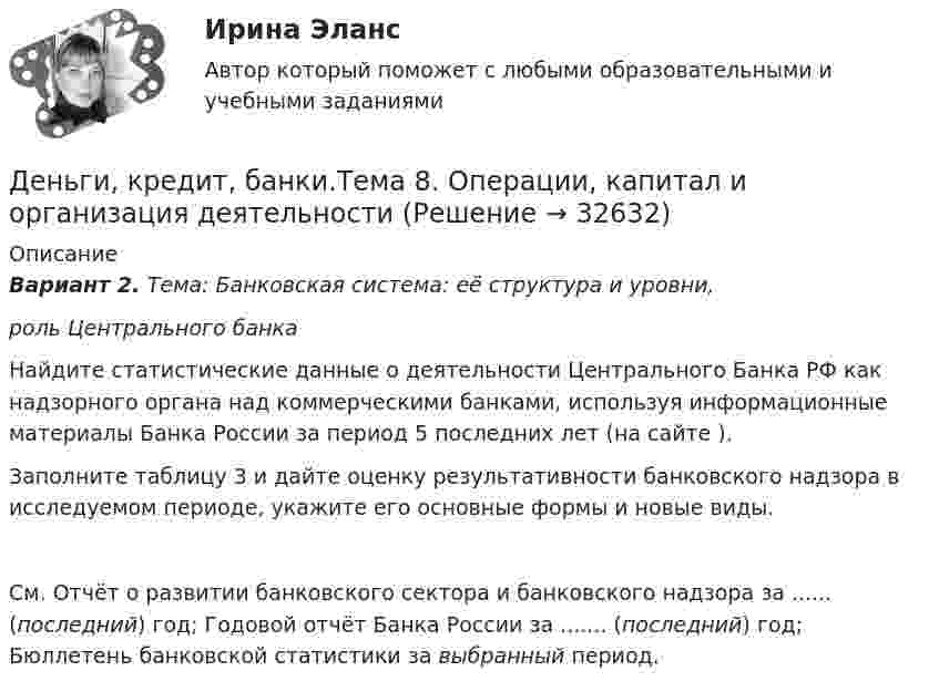      
          Описание
          Вариант 2. Тема: Банковская система: её структура и уровни, роль Центрального банка	Найдите статистические данные о деятельности Центрального Банка РФ как надзорного органа над коммерческими банками, используя информационные материалы Банка России за период 5 последних лет (на сайте ).	Заполните таблицу 3 и дайте оценку результативности банковского надзора в исследуемом периоде, укажите его основные формы и новые виды.   См. Отчёт о развитии банковского сектора и банковского надзора за ...... (последний) год; Годовой отчёт Банка России за ....... (последний) год; Бюллетень банковской статистики за выбранный период.  
            
            
            Деньги, кредит, банки.Тема 8.Задание 3 Вариант 1Деньги, кредит, банки.Тема 8. Операции, капитал и организация деятельностиДеньги, кредит, банки ТЕСТ«Деньги, кредит, банки». Тест для сдачи в МФПУ «Синергия». Деньги, кредит, банки (тест с ответами ММА/ИДО)Деньги, кредит, банки (тест с ответами Синергия/МОИ/МТИ/МосАП)Деньги, кредит, банки (тест с ответами Синергия/МОИ/ МТИ /МОСАП)Деньги, кредит, банки  СибУПК Задание 1 Деньги, кредит, банки. СинергияДеньги, кредит, банки Синергия 2 семестр, ответы от 18.09.2023 ИТОГОВЫЙДеньги, кредит, банки. Синергия. Тест.Деньги, кредит, банки.Тема 4. Валютные отношения и валютная система, их ...Деньги, кредит, банки .Тема 4. Задание 1 Вариант 2Деньги, кредит, банки.Тема 6.Задание 2 Вариант 1