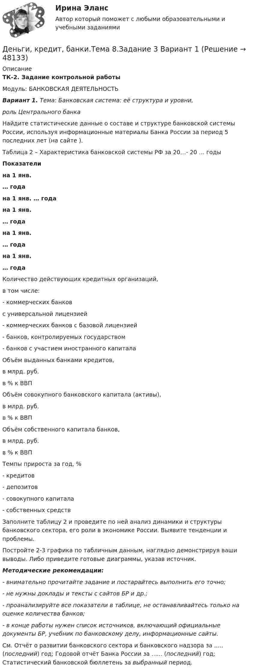      
            Описание
            ТК-2. Задание контрольной работыМодуль: БАНКОВСКАЯ ДЕЯТЕЛЬНОСТЬВариант 1. Тема: Банковская система: её структура и уровни, роль Центрального банка	Найдите статистические данные о составе и структуре банковской системы России, используя информационные материалы Банка России за период 5 последних лет (на сайте ). Таблица 2 – Характеристика банковской системы РФ за 20…- 20 … годы Показатели на 1 янв. … года на 1 янв. … года на 1 янв. … года на 1 янв. … года на 1 янв. … года   Количество действующих кредитных организаций, в том числе:   - коммерческих банковс универсальной лицензией- коммерческих банков с базовой лицензией    - банков, контролируемых государством- банков с участием иностранного капитала  Объём выданных банками кредитов,                        в млрд. руб.                       в % к ВВП Объём совокупного банковского капитала (активы),                       в млрд. руб.                       в % к ВВП   Объём собственного капитала банков,                       в млрд. руб.                       в % к ВВП  Темпы прироста за год, %- кредитов- депозитов- совокупного капитала- собственных средствЗаполните таблицу 2 и проведите по ней анализ динамики и структуры банковского сектора, его роли в экономике России. Выявите тенденции и проблемы.	Постройте 2-3 графика по табличным данным, наглядно демонстрируя ваши выводы. Либо приведите готовые диаграммы, указав источник. Методические рекомендации:  - внимательно прочитайте задание и постарайтесь выполнить его точно; - не нужны доклады и тексты с сайтов БР и др.; - проанализируйте все показатели в таблице, не останавливайтесь только на оценке количества банков; - в конце работы нужен список источников, включающий официальные документы БР, учебник по банковскому делу, информационные сайты.    См. Отчёт о развитии банковского сектора и банковского надзора за ..... (последний) год; Годовой отчёт Банка России за ...... (последний) год; Статистический банковской бюллетень за выбранный период.  
            
            
            Деньги, кредит, банки.Тема 6. Кредитный механизм: формы кредита, виды и ...Деньги, кредит, банки.Тема 8.Задание 3 Вариант 1Деньги, кредит, банки.Тема 8. Операции, капитал и организация деятельностиДеньги, кредит, банки ТЕСТ«Деньги, кредит, банки». Тест для сдачи в МФПУ «Синергия». Деньги, кредит, банки (тест с ответами ММА/ИДО)Деньги, кредит, банки (тест с ответами Синергия/МОИ/МТИ/МосАП)Деньги, кредит, банки. Практическое задание. ММУ.Деньги, кредит, банки  СибУПК Задание 1 Деньги, кредит, банки. СинергияДеньги, кредит, банки Синергия 2 семестр, ответы от 18.09.2023 ИТОГОВЫЙДеньги, кредит, банки. Синергия. Тест.Деньги, кредит, банки.Тема 4. Валютные отношения и валютная система, их ...Деньги, кредит, банки .Тема 4. Задание 1 Вариант 2