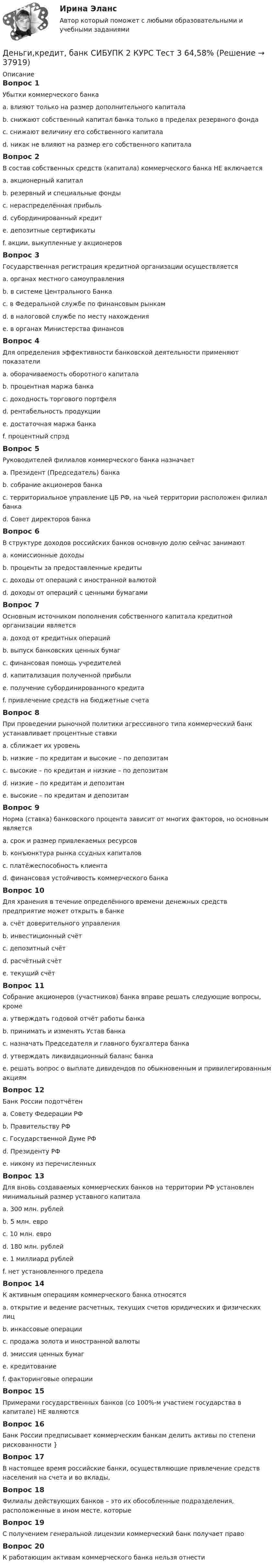      
          Описание
          Вопрос 1Убытки коммерческого банкаa. влияют только на размер дополнительного капиталаb. снижают собственный капитал банка только в пределах резервного фондаc. снижают величину его собственного капиталаd. никак не влияют на размер его собственного капиталаВопрос 2В состав собственных средств (капитала) коммерческого банка НЕ включаетсяa. акционерный капиталb. резервный и специальные фондыc. нераспределённая прибыльd. субординированный кредитe. депозитные сертификатыf. акции, выкупленные у акционеровВопрос 3Государственная регистрация кредитной организации осуществляетсяa. органах местного самоуправленияb. в системе Центрального Банкаc. в Федеральной службе по финансовым рынкамd. в налоговой службе по месту нахожденияe. в органах Министерства финансовВопрос 4Для определения эффективности банковской деятельности применяют показателиa. оборачиваемость оборотного капиталаb. процентная маржа банкаc. доходность торгового портфеляd. рентабельность продукцииe. достаточная маржа банкаf. процентный спрэдВопрос 5Руководителей филиалов коммерческого банка назначаетa. Президент (Председатель) банкаb. собрание акционеров банкаc. территориальное управление ЦБ РФ, на чьей территории расположен филиал банкаd. Совет директоров банкаВопрос 6В структуре доходов российских банков основную долю сейчас занимаютa. комиссионные доходыb. проценты за предоставленные кредитыc. доходы от операций с иностранной валютойd. доходы от операций с ценными бумагамиВопрос 7Основным источником пополнения собственного капитала кредитной организации являетсяa. доход от кредитных операцийb. выпуск банковских ценных бумагc. финансовая помощь учредителейd. капитализация полученной прибылиe. получение субординированного кредитаf. привлечение средств на бюджетные счетаВопрос 8При проведении рыночной политики агрессивного типа коммерческий банк устанавливает процентные ставкиa. сближает их уровеньb. низкие – по кредитам и высокие – по депозитамc. высокие – по кредитам и низкие – по депозитамd. низкие – по кредитам и депозитамe. высокие – по кредитам и депозитамВопрос 9Норма (ставка) банковского процента зависит от многих факторов, но основным являетсяa. срок и размер привлекаемых ресурсовb. конъюнктура рынка ссудных капиталовc. платёжеспособность клиентаd. финансовая устойчивость коммерческого банкаВопрос 10Для хранения в течение определённого времени денежных средств предприятие может открыть в банкеa. счёт доверительного управленияb. инвестиционный счётc. депозитный счётd. расчётный счётe. текущий счётВопрос 11Собрание акционеров (участников) банка вправе решать следующие вопросы, кромеa. утверждать годовой отчёт работы банкаb. принимать и изменять Устав банкаc. назначать Председателя и главного бухгалтера банкаd. утверждать ликвидационный баланс банкаe. решать вопрос о выплате дивидендов по обыкновенным и привилегированным акциямВопрос 12Банк России подотчётенa. Совету Федерации РФb. Правительству РФc. Государственной Думе РФd. Президенту РФe. никому из перечисленныхВопрос 13Для вновь создаваемых коммерческих банков на территории РФ установлен минимальный размер уставного капиталаa. 300 млн. рублейb. 5 млн. евроc. 10 млн. евроd. 180 млн. рублейe. 1 миллиард рублейf. нет установленного пределаВопрос 14К активным операциям коммерческого банка относятсяa. открытие и ведение расчетных, текущих счетов юридических и физических лицb. инкассовые операцииc. продажа золота и иностранной валютыd. эмиссия ценных бумагe. кредитованиеf. факторинговые операцииВопрос 15Примерами государственных банков (со 100%-м участием государства в капитале) НЕ являютсяВопрос 16Банк России предписывает коммерческим банкам делить активы по степени рискованности }Вопрос 17В настоящее время российские банки, осуществляющие привлечение средств населения на счета и во вклады,Вопрос 18Филиалы действующих банков – это их обособленные подразделения, расположенные в ином месте, которыеВопрос 19С получением генеральной лицензии коммерческий банк получает правоВопрос 20К работающим активам коммерческого банка нельзя отнести  
            
            
            Деньги, кредит, банк  СИБУПК 2 курс Контрольная №2Деньги,кредит, банк СИБУПК 2 КУРС Тест 3 64,58%Деньги, кредит, банк СИБУПК 2 КУРС Тест Итоговый Деньги, кредит, банк СИБУПК Контрольная Деньги, кредит, банк Сибупк Курс 2 тест 1Деньги, кредит, банк Сибупк Курс 2 тест 2Деньги развивались в следующей хронологической последовательности:«Деньги, кредит, банки». Тест для сдачи в МФПУ «Синергия». Деньги, кредит, банки (тест с ответами ММА/ИДО)Деньги, кредит, банки (тест с ответами Синергия/МОИ/МТИ/МосАП)Деньги, кредит, банки (тест с ответами Синергия/МОИ/ МТИ /МОСАП)Деньги, кредит, банки ТК-1 2 курсДеньги, кредит, банки ТК-2   2 курсДеньги, кредит, банки ТК-2 Задание