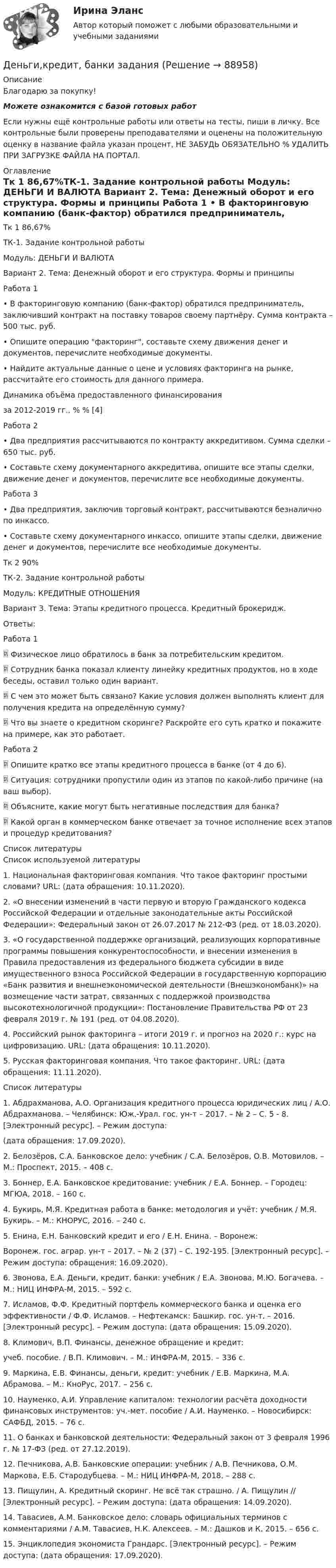      
            Описание
            Благодарю за покупку!Можете ознакомится с базой готовых работ Если нужны ещё контрольные работы или ответы на тесты, пиши в личку. Все контрольные были проверены преподавателями и оценены на положительную оценку в название файла указан процент, НЕ ЗАБУДЬ ОБЯЗАТЕЛЬНО % УДАЛИТЬ ПРИ ЗАГРУЗКЕ ФАЙЛА НА ПОРТАЛ. 
            Оглавление
            Тк 1   86,67%ТК-1.  Задание контрольной работы
Модуль: ДЕНЬГИ И ВАЛЮТА
Вариант 2. Тема: Денежный оборот и его структура. Формы и принципы 
Работа 1 
•	В факторинговую компанию (банк-фактор) обратился предприниматель, заключивший контракт на поставку товаров своему партнёру. Сумма контракта – 500 тыс. руб.
•	Опишите операцию факторинг, составьте схему движения денег и документов, перечислите необходимые документы. 

•	Найдите актуальные данные о цене и условиях факторинга на рынке, рассчитайте его стоимость для данного примера. Динамика объёма предоставленного финансирования 
за 2012-2019 гг., %  % [4]
Работа 2 
•	Два предприятия рассчитываются по контракту аккредитивом. Сумма сделки – 650 тыс. руб.
•	Составьте схему документарного аккредитива, опишите все этапы сделки, движение денег и документов, перечислите все необходимые документы. 

Работа 3 
•	Два предприятия, заключив торговый контракт, рассчитываются безналично  по инкассо.
•	Составьте схему документарного инкассо, опишите этапы сделки, движение денег и документов, перечислите все необходимые документы. 
 Тк 2 90%ТК-2.  Задание контрольной работы
Модуль: КРЕДИТНЫЕ ОТНОШЕНИЯ
Вариант 3. Тема: Этапы кредитного процесса. Кредитный брокеридж.
Ответы: 
Работа 1
	Физическое лицо обратилось в банк за потребительским кредитом. 
	Сотрудник банка показал клиенту линейку кредитных продуктов, но в ходе беседы, оставил только один вариант. 
	С чем это может быть связано? Какие условия должен выполнять клиент для получения кредита на определённую сумму? 
	Что вы знаете о кредитном скоринге? Раскройте его суть кратко и покажите на примере, как это работает.
Работа 2
	Опишите кратко все этапы кредитного процесса в банке (от 4 до 6).
	Ситуация: сотрудники пропустили один из этапов по какой-либо причине (на ваш выбор).
	Объясните, какие могут быть негативные последствия для банка? 
	Какой орган в коммерческом банке отвечает за точное исполнение всех этапов и процедур кредитования?
 
            Список литературы
            Список используемой литературы 
1.	Национальная факторинговая компания. Что такое факторинг простыми словами? URL:  (дата обращения: 10.11.2020). 
2.	«О внесении изменений в части первую и вторую Гражданского кодекса Российской Федерации и отдельные законодательные акты Российской Федерации»: Федеральный закон от 26.07.2017 № 212-ФЗ (ред. от 18.03.2020). 
3.	«О государственной поддержке организаций, реализующих корпоративные программы повышения конкурентоспособности, и внесении изменения в Правила предоставления из федерального бюджета субсидии в виде имущественного взноса Российской Федерации в государственную корпорацию «Банк развития и внешнеэкономической деятельности (Внешэкономбанк)» на возмещение части затрат, связанных с поддержкой производства высокотехнологичной продукции»: Постановление Правительства РФ от 23 февраля 2019 г. № 191 (ред. от 04.08.2020). 
4.	Российский рынок факторинга – итоги 2019 г. и прогноз на 2020 г.: курс на цифровизацию. URL:  (дата обращения: 10.11.2020).
5.	Русская факторинговая компания. Что такое факторинг. URL:  (дата обращения: 11.11.2020).

Список литературы 
1. Абдрахманова, А.О. Организация кредитного процесса юридических лиц / А.О. Абдрахманова. – Челябинск: Юж.-Урал. гос. ун-т – 2017. – № 2 – С. 5 - 8. [Электронный ресурс]. – Режим доступа: 
(дата обращения: 17.09.2020).
2. Белозёров, С.А. Банковское дело: учебник / С.А. Белозёров, О.В. Мотовилов. – М.: Проспект, 2015. – 408 c.
3. Боннер, Е.А. Банковское кредитование: учебник / Е.А. Боннер. – Городец: МГЮА, 2018. – 160 c.
4. Букирь, М.Я. Кредитная работа в банке: методология и учёт: учебник / М.Я. Букирь. – М.: КНОРУС, 2016. – 240 с.
5. Енина, Е.Н. Банковский кредит и его / Е.Н. Енина. – Воронеж:
Воронеж. гос. аграр. ун-т – 2017. –  № 2 (37) –  С. 192-195.  [Электронный ресурс]. – Режим доступа:  обращения: 16.09.2020).
6. Звонова, Е.А. Деньги, кредит, банки: учебник / Е.А. Звонова, М.Ю. Богачева. – М.: НИЦ ИНФРА-М, 2015. – 592 c.
7. Исламов, Ф.Ф. Кредитный портфель коммерческого банка и оценка его эффективности / Ф.Ф. Исламов. – Нефтекамск: Башкир. гос. ун-т, – 2016. [Электронный ресурс]. – Режим доступа:  (дата обращения: 15.09.2020).
8. Климович, В.П. Финансы, денежное обращение и кредит:
учеб. пособие. / В.П. Климович. – М.: ИНФРА-М, 2015. – 336 с.
9. Маркина, Е.В. Финансы, деньги, кредит: учебник / Е.В. Маркина, М.А. Абрамова. – М.: КноРус, 2017. – 256 с.
10. Науменко, А.И. Управление капиталом: технологии расчёта доходности финансовых инструментов: уч.-мет. пособие / А.И. Науменко. – Новосибирск: САФБД, 2015. – 76 с.
11. О банках и банковской деятельности: Федеральный закон от 3 февраля 1996 г. № 17-ФЗ (ред. от 27.12.2019).
12. Печникова, А.В. Банковские операции: учебник / А.В. Печникова, О.М. Маркова, Е.Б. Стародубцева. – М.: НИЦ ИНФРА-М, 2018. – 288 с.
13. Пищулин, А. Кредитный скоринг. Не всё так страшно. / А. Пищулин // [Электронный ресурс]. – Режим доступа:  (дата обращения: 14.09.2020).
14. Тавасиев, А.М. Банковское дело: словарь официальных терминов с комментариями / А.М. Тавасиев, Н.К. Алексеев. – М.: Дашков и К, 2015. – 656 c.
15. Энциклопедия экономиста Грандарс. [Электронный ресурс]. – Режим доступа:  (дата обращения: 17.09.2020).
 
            
            
            💯 Деньги, кредит, банки (все ответы на тест Синергия / МТИ / МосАП, сентябрь 2022)Деньги,кредит, банки задания Деньги, кредит, банки Итоговый тест Деньги, кредит, банки ММУ 2023г.Деньги, кредит, банки Ответы на тест Синергия МОИ МТИДеньги, кредит, банки  (ПКЗ/ Контрольная)💯 Деньги, кредит, банки (правильные ответы на тест Синергия / МОИ / МТИ / МосАП)Деньги, кредит, банки ✅ Деньги, кредит, банки 69 вопросов СИНЕРГИЯ МТИ 2022✅ Деньги, кредит, банки 95 вопросов СИНЕРГИЯ МТИ 2022Деньги кредит банки витте 💯 Деньги, кредит, банки (все ответы на тест Синергия / МТИ / МосАП, август 2022)💯 Деньги, кредит, банки (все ответы на тест Синергия / МТИ / МосАП, декабрь 2022)💯 Деньги, кредит, банки (все ответы на тест Синергия / МТИ / МосАП, март 2023)