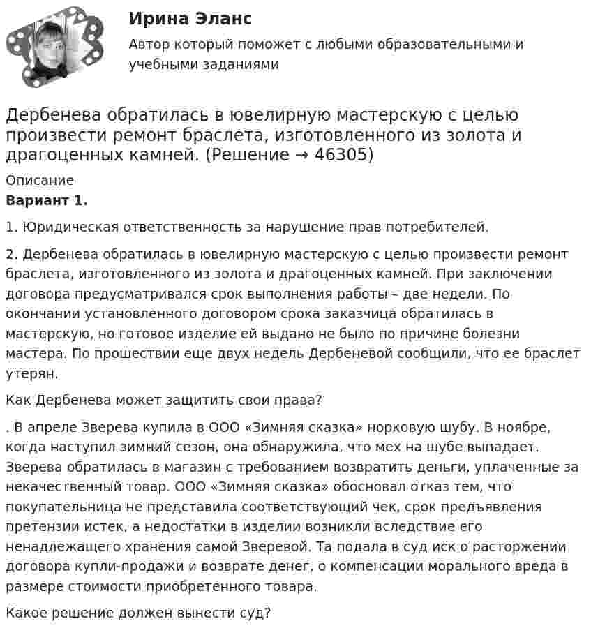      
            Описание
             Вариант 1.1. Юридическая ответственность за нарушение прав потребителей.	2. Дербенева обратилась в ювелирную мастерскую с целью произвести ремонт браслета, изготовленного из золота и драгоценных камней. При заключении договора предусматривался срок выполнения работы – две недели. По окончании установленного договором срока заказчица обратилась в мастерскую, но готовое изделие ей  выдано не было по причине болезни мастера. По прошествии еще двух недель Дербеневой сообщили, что ее браслет утерян.	Как Дербенева может защитить свои права?	. В апреле Зверева купила в ООО «Зимняя сказка» норковую шубу. В ноябре, когда наступил зимний сезон, она обнаружила, что мех на шубе выпадает. Зверева обратилась в магазин с требованием возвратить деньги, уплаченные за некачественный товар. ООО «Зимняя сказка» обосновал отказ тем, что покупательница не представила соответствующий чек, срок предъявления претензии истек, а недостатки в изделии возникли вследствие его ненадлежащего хранения самой Зверевой. Та подала в суд иск о расторжении договора купли-продажи и возврате денег, о компенсации морального вреда в размере стоимости приобретенного товара. 	Какое решение должен вынести суд?   
            
            
            Депутаты Палаты представителей Конгресса США обвинили действующего президента своей страны в совершении государственной изменыДербенева обратилась в ювелирную мастерскую с целью произвести ремонт браслета, изготовленного из золота и драгоценных камней.Дерево целей в системе стратегического менеджмента (Практическое задание № 1, АлтГТУ)Дерево целей как инструмент по реализации планов предприятияДеревянные балки, доски настилов и обшивок работают наДеревянные стойки, подкосы, верхние пояса деревянных ферм работают наДеревянный стержень массой 2 кг и длиной 1 м, расположенный горизонтально, может вращаться относительно вертикальной оси, проходящей через его конец. В другой конец стержня попадает пуля массой 0,02 кгДеньги, кредит, банк Сибупк Курс 2 тест 1Деньги, кредит, банк Сибупк Курс 2 тест 2Деньги развивались в следующей хронологической последовательности:Деньги, у которых номинальная стоимость соответствует реальной – этоДеньги, у которых номинальная стоимость соответствует реальной – это ... Депозиты банка составляют 400 тыс. долл. Обязательные резервы равны 40 тыс. долл. Как изменятся кредитные возможности банка и предложение денег со стороны всей банковской системы, если вкладчик заберет со счетаДепутат Государственной Думы РФ Одуванчиков В.И., вы­ступая с докладом в Государственной Думе о доходах федерального бюджета, несколько раз указал стоимостные показатели в долларах США. Председатель­ствующий сделал ему замечание о недопустимости.