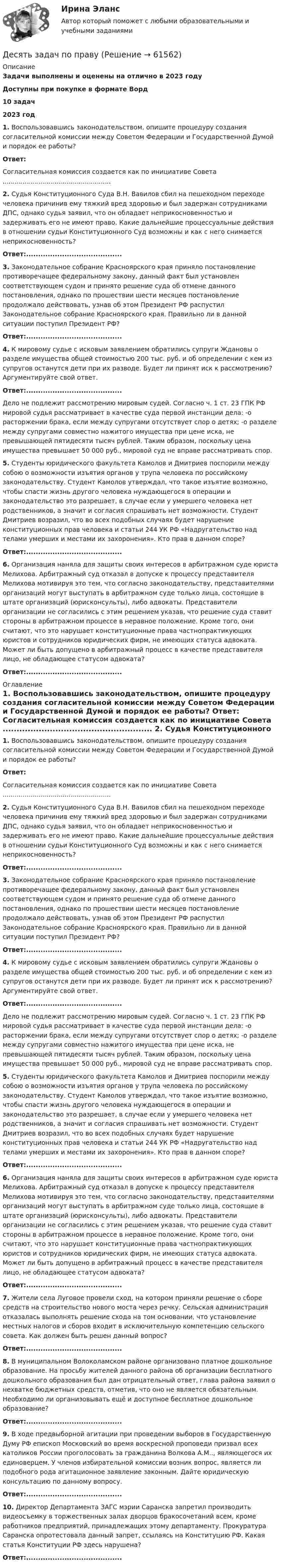      
            Описание
            Задачи выполнены и оценены на отлично в 2023 годуДоступны при покупке в формате Ворд10 задач2023 год1. Воспользовавшись законодательством, опишите процедуру создания согласительной комиссии между Советом Федерации и Государственной Думой и порядок ее работы? Ответ:	Согласительная комиссия создается как по инициативе Совета ...................................................... 2. Судья Конституционного Суда В.Н. Вавилов сбил на пешеходном переходе человека причинив ему тяжкий вред здоровью и был задержан сотрудниками ДПС, однако судья заявил, что он обладает неприкосновенностью и задерживать его не имеют право. Какие дальнейшие процессуальные действия в отношении судьи Конституционного Суд возможны и как с него снимается неприкосновенность? Ответ:........................................ 3. Законодательное собрание Красноярского края приняло постановление противоречащее федеральному закону, данный факт был установлен соответствующем судом и принято решение суда об отмене данного постановления, однако по прошествии шести месяцев постановление продолжало действовать, узнав об этом Президент РФ распустил Законодательное собрание Красноярского края. Правильно ли в данной ситуации поступил Президент РФ? Ответ:........................................  4. К мировому судье с исковым заявлением обратились супруги Ждановы о разделе имущества общей стоимостью 200 тыс. руб. и об определении с кем из супругов останутся дети при их разводе. Будет ли принят иск к рассмотрению? Аргументируйте свой ответ. Ответ:........................................	Дело не подлежит рассмотрению мировым судей. Согласно ч. 1 ст. 23 ГПК РФ мировой судья рассматривает в качестве суда первой инстанции дела: -о расторжении брака, если между супругами отсутствует спор о детях; -о разделе между супругами совместно нажитого имущества при цене иска, не превышающей пятидесяти тысяч рублей. Таким образом, поскольку цена имущества превышает 50 000 руб., мировой суд не вправе рассматривать спор. 5. Студенты юридического факультета Камолов и Дмитриев поспорили между собою о возможности изъятия органов у трупа человека по российскому законодательству. Студент Камолов утверждал, что такое изъятие возможно, чтобы спасти жизнь другого человека нуждающегося в операции и законодательство это разрешает, в случае если у умершего человека нет родственников, а значит и согласия спрашивать нет возможности. Студент Дмитриев возразил, что во всех подобных случаях будет нарушение конституционных прав человека и статьи 244 УК РФ «Надругательство над телами умерших и местами их захоронения». Кто прав в данном споре? Ответ:........................................  6. Организация наняла для защиты своих интересов в арбитражном суде юриста Мелихова. Арбитражный суд отказал в допуске к процессу представителя Мелихова мотивируя это тем, что согласно законодательству, представителями организаций могут выступать в арбитражном суде только лица, состоящие в штате организаций (юрисконсульты), либо адвокаты. Представители организации не согласились с этим решением указав, что решение суда ставит стороны в арбитражном процессе в неравное положение. Кроме того, они считают, что это нарушает конституционные права частнопрактикующих юристов и сотрудников юридических фирм, не имеющих статуса адвоката. Может ли быть допущено в арбитражный процесс в качестве представителя лицо, не обладающее статусом адвоката? Ответ:........................................ 
            Оглавление
             1. Воспользовавшись законодательством, опишите процедуру создания согласительной комиссии между Советом Федерации и Государственной Думой и порядок ее работы? Ответ:	Согласительная комиссия создается как по инициативе Совета ...................................................... 2. Судья Конституционного Суда В.Н. Вавилов сбил на пешеходном переходе человека причинив ему тяжкий вред здоровью и был задержан сотрудниками ДПС, однако судья заявил, что он обладает неприкосновенностью и задерживать его не имеют право. Какие дальнейшие процессуальные действия в отношении судьи Конституционного Суд возможны и как с него снимается неприкосновенность? Ответ:........................................ 3. Законодательное собрание Красноярского края приняло постановление противоречащее федеральному закону, данный факт был установлен соответствующем судом и принято решение суда об отмене данного постановления, однако по прошествии шести месяцев постановление продолжало действовать, узнав об этом Президент РФ распустил Законодательное собрание Красноярского края. Правильно ли в данной ситуации поступил Президент РФ? Ответ:........................................  4. К мировому судье с исковым заявлением обратились супруги Ждановы о разделе имущества общей стоимостью 200 тыс. руб. и об определении с кем из супругов останутся дети при их разводе. Будет ли принят иск к рассмотрению? Аргументируйте свой ответ. Ответ:........................................	Дело не подлежит рассмотрению мировым судей. Согласно ч. 1 ст. 23 ГПК РФ мировой судья рассматривает в качестве суда первой инстанции дела: -о расторжении брака, если между супругами отсутствует спор о детях; -о разделе между супругами совместно нажитого имущества при цене иска, не превышающей пятидесяти тысяч рублей. Таким образом, поскольку цена имущества превышает 50 000 руб., мировой суд не вправе рассматривать спор. 5. Студенты юридического факультета Камолов и Дмитриев поспорили между собою о возможности изъятия органов у трупа человека по российскому законодательству. Студент Камолов утверждал, что такое изъятие возможно, чтобы спасти жизнь другого человека нуждающегося в операции и законодательство это разрешает, в случае если у умершего человека нет родственников, а значит и согласия спрашивать нет возможности. Студент Дмитриев возразил, что во всех подобных случаях будет нарушение конституционных прав человека и статьи 244 УК РФ «Надругательство над телами умерших и местами их захоронения». Кто прав в данном споре? Ответ:........................................  6. Организация наняла для защиты своих интересов в арбитражном суде юриста Мелихова. Арбитражный суд отказал в допуске к процессу представителя Мелихова мотивируя это тем, что согласно законодательству, представителями организаций могут выступать в арбитражном суде только лица, состоящие в штате организаций (юрисконсульты), либо адвокаты. Представители организации не согласились с этим решением указав, что решение суда ставит стороны в арбитражном процессе в неравное положение. Кроме того, они считают, что это нарушает конституционные права частнопрактикующих юристов и сотрудников юридических фирм, не имеющих статуса адвоката. Может ли быть допущено в арбитражный процесс в качестве представителя лицо, не обладающее статусом адвоката? Ответ:........................................ 7. Жители села Луговое провели сход, на котором приняли решение о сборе средств на строительство нового моста через речку. Сельская администрация отказалась выполнять решение схода на том основании, что установление местных налогов и сборов входит в исключительную компетенцию сельского совета. Как должен быть решен данный вопрос? Ответ:........................................ 8. В муниципальном Волоколамском районе организовано платное дошкольное образование. На просьбу жителей данного района об организации бесплатного дошкольного образования был дан отрицательный ответ, глава района заявил о нехватке бюджетных средств, отметив, что оно не является обязательным. Необходимо ли организовывать ещё и доступное бесплатное дошкольное образование? Ответ:........................................  9. В ходе предвыборной агитации при проведении выборов в Государственную Думу РФ епископ Московский во время воскресной проповеди призвал всех католиков России проголосовать за гражданина Волкова А.М.., являющегося их единоверцем. У членов избирательной комиссии возник вопрос, является ли подобного рода агитационное заявление законным. Дайте юридическую консультацию по данному вопросу. Ответ:........................................  10. Директор Департамента ЗАГС мэрии Саранска запретил производить видеосъемку в торжественных залах дворцов бракосочетаний всем, кроме работников предприятий, принадлежащих этому департаменту. Прокуратура Саранска опротестовала данный запрет, ссылаясь на Конституцию РФ. Какая статья Конституции РФ здесь нарушена? Ответ:........................................  
            
            
            Десятиклассник Радуев принес в школу рогатку и стал стрелять из нее железными шариками, хвастаясь своей меткостью и утверждая, что сможет Десять задач по правуДесять ламп сопротивлением 24 Ом каждая, рассчитанные на напряжение 16 В, соединены последовательно и подключены к сети постоянного напряжения 220 В последовательно с сопротивлением. Десять молей двуокиси углерода (CO2), находящейся при температуре T = 300 К и давлении p1 = 2,0·105 Па, были адиабатически сжаты до некоторого давления p2, при этом объём уменьшился в два раза. После сжатия газ изохорически охладилсяДетали машин и основы конструирования (тест с ответами) 20 вопросов 85%Детальные требованияДетерминанты преступностиДерево целей в системе стратегического менеджмента (Практическое задание № 1, АлтГТУ)Дерево целей как инструмент по реализации планов предприятияДеревянные балки, доски настилов и обшивок работают наДеревянные стойки, подкосы, верхние пояса деревянных ферм работают наДеревянный стержень массой 2 кг и длиной 1 м, расположенный горизонтально, может вращаться относительно вертикальной оси, проходящей через его конец. В другой конец стержня попадает пуля массой 0,02 кгДеревянный стержень массой m1 = 1 кг и длиной l = 0,4 м может вращаться вокруг горизонтальной оси, проходящей через его середину перпендикулярно стержню. В конец стержня попадает пуля массой m2 = 10 г, летящая перпендикулярно Деревянный стержень массой m = 1 кг и длиной l = 0,4 м может вращаться около оси, проходящей через его середину перпендикулярно стержню. В конец стержня попадает пуля массой 0,01 кг, летящая перпендикулярно стержню со скоростью 200 м/с. 