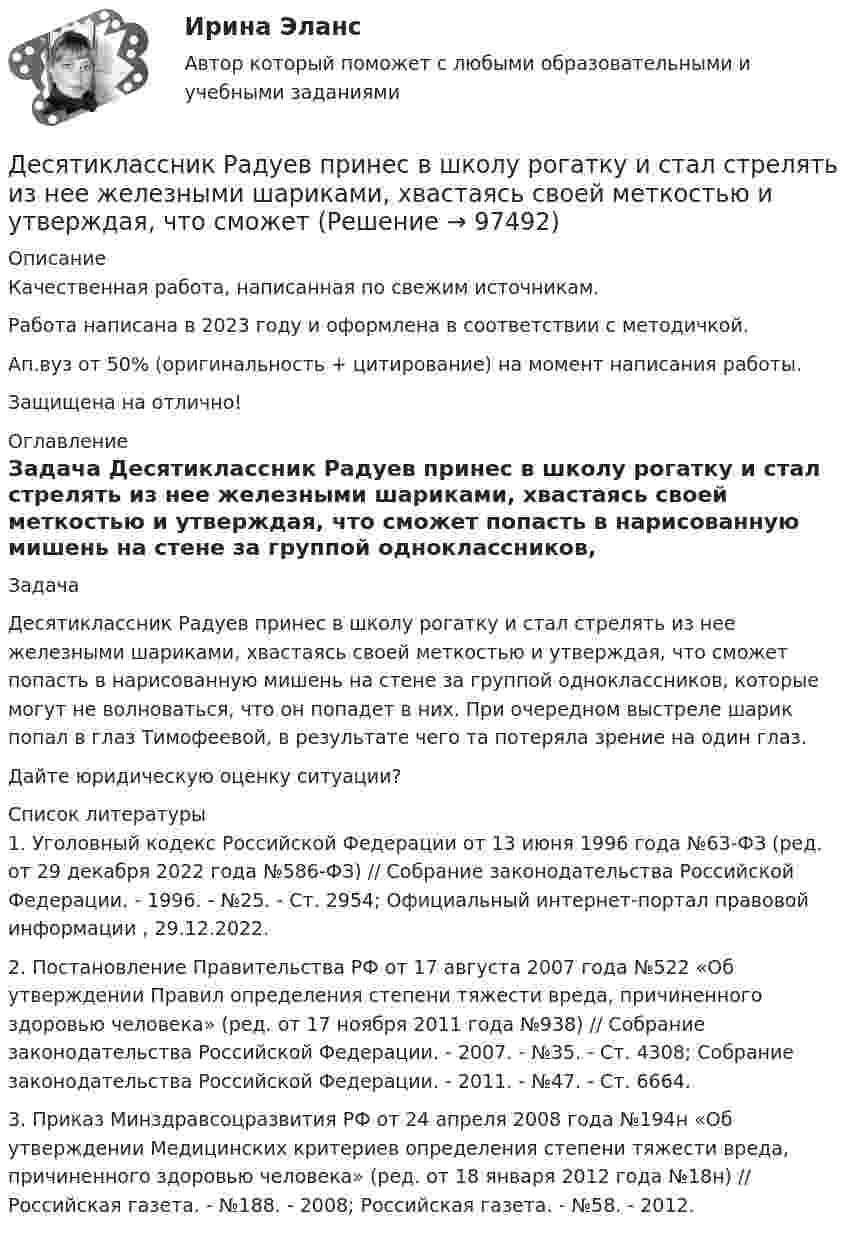      
            Описание
            Качественная работа, написанная по свежим источникам.Работа написана в 2023 году и оформлена в соответствии с методичкой.Ап.вуз от 50% (оригинальность + цитирование) на момент написания работы.Защищена на отлично! 
            Оглавление
              Задача 	Десятиклассник Радуев принес в школу рогатку и стал стрелять из нее железными шариками, хвастаясь своей меткостью и утверждая, что сможет попасть в нарисованную мишень на стене за группой одноклассников, которые могут не волноваться, что он попадет в них. При очередном выстреле шарик попал в глаз Тимофеевой, в результате чего та потеряла зрение на один глаз.	Дайте юридическую оценку ситуации?  
            Список литературы
            	1.        Уголовный кодекс Российской Федерации от 13 июня 1996 года №63-ФЗ (ред. от 29 декабря 2022 года №586-ФЗ) // Собрание законодательства Российской Федерации. - 1996. - №25. - Ст. 2954; Официальный интернет-портал правовой информации , 29.12.2022.	2.        Постановление Правительства РФ от 17 августа 2007 года №522 «Об утверждении Правил определения степени тяжести вреда, причиненного здоровью человека» (ред. от 17 ноября 2011 года №938) // Собрание законодательства Российской Федерации. - 2007. - №35. - Ст. 4308; Собрание законодательства Российской Федерации. - 2011. - №47. - Ст. 6664.	3.        Приказ Минздравсоцразвития РФ от 24 апреля 2008 года №194н «Об утверждении Медицинских критериев определения степени тяжести вреда, причиненного здоровью человека» (ред. от 18 января 2012 года №18н) // Российская газета. - №188. - 2008; Российская газета. - №58. - 2012. 
            
            
            Деревянный шар массой M = 10 кг подвешен на нити длиной l = 2 м. В шар попадает горизонтально летящая пуля массой m = 5 г и застревает в нём. Определить скорость  пули, если нить с шаром отклонилась от вертикали на угол  = 3°. Десятиклассник Радуев принес в школу рогатку и стал стрелять из нее железными шариками, хвастаясь своей меткостью и утверждая, что сможет Десять задач по правуДесять ламп сопротивлением 24 Ом каждая, рассчитанные на напряжение 16 В, соединены последовательно и подключены к сети постоянного напряжения 220 В последовательно с сопротивлением. Десять молей двуокиси углерода (CO2), находящейся при температуре T = 300 К и давлении p1 = 2,0·105 Па, были адиабатически сжаты до некоторого давления p2, при этом объём уменьшился в два раза. После сжатия газ изохорически охладилсяДетали машин и основы конструирования (тест с ответами) 20 вопросов 85%Детальные требованияДербенева обратилась в ювелирную мастерскую с целью произвести ремонт браслета, изготовленного из золота и драгоценных камней.Дерево целей в системе стратегического менеджмента (Практическое задание № 1, АлтГТУ)Дерево целей как инструмент по реализации планов предприятияДеревянные балки, доски настилов и обшивок работают наДеревянные стойки, подкосы, верхние пояса деревянных ферм работают наДеревянный стержень массой 2 кг и длиной 1 м, расположенный горизонтально, может вращаться относительно вертикальной оси, проходящей через его конец. В другой конец стержня попадает пуля массой 0,02 кгДеревянный стержень массой m1 = 1 кг и длиной l = 0,4 м может вращаться вокруг горизонтальной оси, проходящей через его середину перпендикулярно стержню. В конец стержня попадает пуля массой m2 = 10 г, летящая перпендикулярно 
