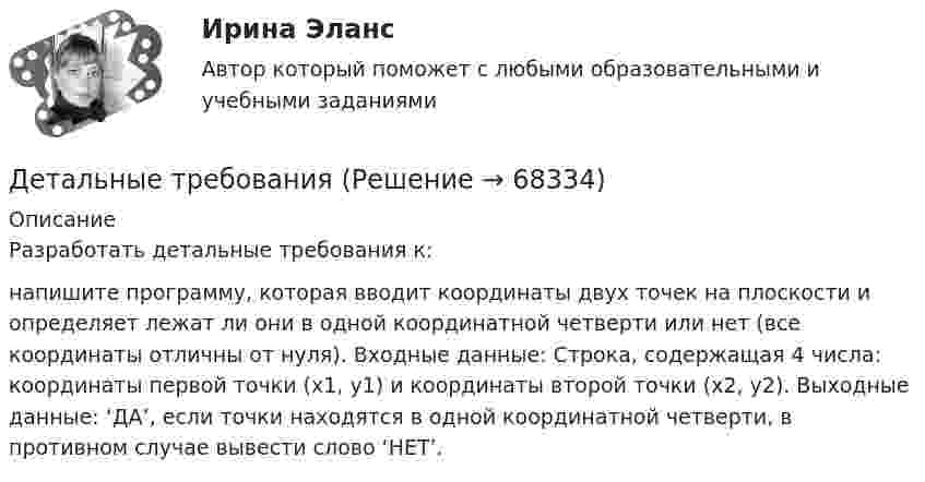      
            Описание
            Разработать детальные требования к:напишите программу, которая вводит координаты двух точек на плоскости и определяет лежат ли они в одной координатной четверти или нет (все координаты отличны от нуля). Входные данные: Строка, содержащая 4 числа: координаты первой точки (x1, y1) и координаты второй точки (x2, y2). Выходные данные: ‘ДА’, если точки находятся в одной координатной четверти, в противном случае вывести слово ‘НЕТ’.   
            
            
            Детали машин и основы конструирования (тест с ответами) 20 вопросов 85%Детальные требованияДетерминанты преступностиДети с нарушениями опорно-двигательного аппарата (НОДА).  Ранний детский аутизм.Детская и возрастная психология. МИП. Экзаменационный тест. 75 правильных ответов.Детская литератураДетская литература с основами литературоведения. Синергия. Ответы на ИТОГОВЫЙ ТЕСТ. На отлично!Деревянный стержень массой 2 кг и длиной 1 м, расположенный горизонтально, может вращаться относительно вертикальной оси, проходящей через его конец. В другой конец стержня попадает пуля массой 0,02 кгДеревянный стержень массой m1 = 1 кг и длиной l = 0,4 м может вращаться вокруг горизонтальной оси, проходящей через его середину перпендикулярно стержню. В конец стержня попадает пуля массой m2 = 10 г, летящая перпендикулярно Деревянный стержень массой m = 1 кг и длиной l = 0,4 м может вращаться около оси, проходящей через его середину перпендикулярно стержню. В конец стержня попадает пуля массой 0,01 кг, летящая перпендикулярно стержню со скоростью 200 м/с. Деревянный шар массой M = 10 кг подвешен на нити длиной l = 2 м. В шар попадает горизонтально летящая пуля массой m = 5 г и застревает в нём. Определить скорость  пули, если нить с шаром отклонилась от вертикали на угол  = 3°. Десятиклассник Радуев принес в школу рогатку и стал стрелять из нее железными шариками, хвастаясь своей меткостью и утверждая, что сможет Десять задач по правуДесять ламп сопротивлением 24 Ом каждая, рассчитанные на напряжение 16 В, соединены последовательно и подключены к сети постоянного напряжения 220 В последовательно с сопротивлением. 