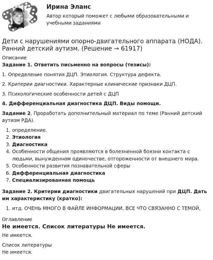      
            Описание
             Задание 1. Ответить письменно на вопросы (тезисы):1. Определение понятия ДЦП. Этиология. Структура дефекта. 	2. Критерии диагностики. Характерные клинические признаки ДЦП.	3. Психологические особенности детей с ДЦП  4. Дифференциальная диагностика ДЦП. Виды помощи.Задание 2. Проработать дополнительный материал по теме (Ранний детский аутизм РДА).определение. Этиология Диагностика Особенности общения проявляются в болезненной боязни контакта с людьми, вынужденном одиночестве, отгороженности от внешнего мира. Особенности развития познавательной сферы Дифференциальная диагностика Специализированная помощь  Задание 2. Критерии диагностики двигательных нарушений при ДЦП. Дать им характеристику (кратко):итд. ОЧЕНЬ МНОГО В ФАЙЛЕ ИНФОРМАЦИИ, ВСЕ ЧТО СВЯЗАННО С ТЕМОЙ,  
            Оглавление
            Не имеется.  
            Список литературы
            Не имеется.  
            
            
            Детерминанты преступностиДети с нарушениями опорно-двигательного аппарата (НОДА).  Ранний детский аутизм.Детская и возрастная психология. МИП. Экзаменационный тест. 75 правильных ответов.Детская литератураДетская литература с основами литературоведения. Синергия. Ответы на ИТОГОВЫЙ ТЕСТ. На отлично!Детская литература с практикумом по выразительному чтениюДетская литература с практикумом по выразительному чтениюДеревянный стержень массой m = 1 кг и длиной l = 0,4 м может вращаться около оси, проходящей через его середину перпендикулярно стержню. В конец стержня попадает пуля массой 0,01 кг, летящая перпендикулярно стержню со скоростью 200 м/с. Деревянный шар массой M = 10 кг подвешен на нити длиной l = 2 м. В шар попадает горизонтально летящая пуля массой m = 5 г и застревает в нём. Определить скорость  пули, если нить с шаром отклонилась от вертикали на угол  = 3°. Десятиклассник Радуев принес в школу рогатку и стал стрелять из нее железными шариками, хвастаясь своей меткостью и утверждая, что сможет Десять задач по правуДесять ламп сопротивлением 24 Ом каждая, рассчитанные на напряжение 16 В, соединены последовательно и подключены к сети постоянного напряжения 220 В последовательно с сопротивлением. Десять молей двуокиси углерода (CO2), находящейся при температуре T = 300 К и давлении p1 = 2,0·105 Па, были адиабатически сжаты до некоторого давления p2, при этом объём уменьшился в два раза. После сжатия газ изохорически охладилсяДетали машин и основы конструирования (тест с ответами) 20 вопросов 85%