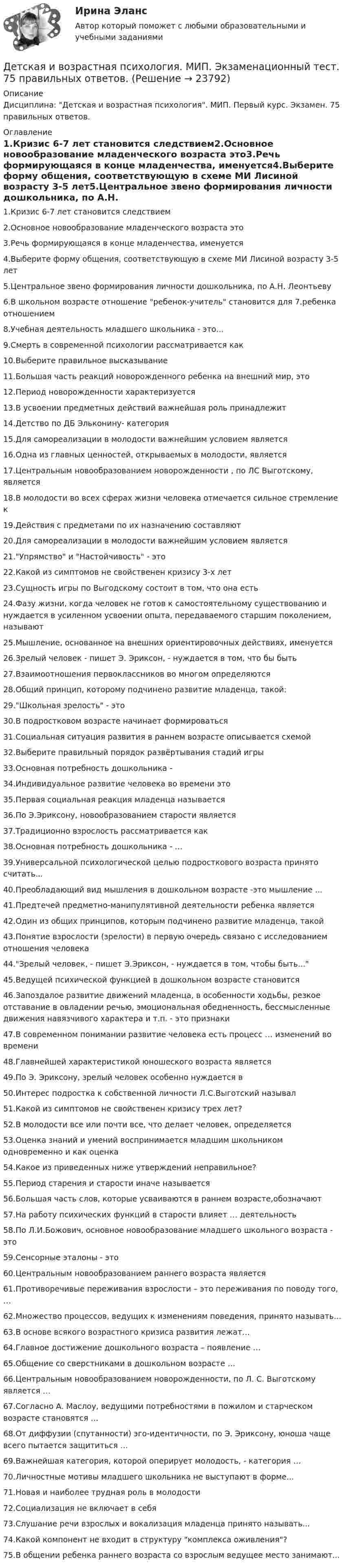     
          Описание
          Дисциплина: Детская и возрастная психология. МИП. Первый курс. Экзамен. 75 правильных ответов.  
          Оглавление
          1.Кризис 6-7 лет становится следствием2.Основное новообразование младенческого возраста это3.Речь формирующаяся в конце младенчества, именуется4.Выберите форму общения, соответствующую в схеме МИ Лисиной возрасту 3-5 лет5.Центральное звено формирования личности дошкольника, по А.Н. Леонтьеву6.В школьном возрасте отношение ребенок-учитель становится для 7.ребенка отношением8.Учебная деятельность младшего школьника - это...9.Смерть в современной психологии рассматривается как10.Выберите правильное высказывание11.Большая часть реакций новорожденного ребенка на внешний мир, это12.Период новорожденности характеризуется13.В усвоении предметных действий важнейшая роль принадлежит 14.Детство по ДБ Эльконину- категория15.Для самореализации в молодости важнейшим условием является16.Одна из главных ценностей, открываемых в молодости, является17.Центральным новообразованием новорожденности , по ЛС Выготскому, является18.В молодости во всех сферах жизни человека отмечается сильное стремление к 19.Действия с предметами по их назначению составляют 20.Для самореализации в молодости важнейшим условием является21.Упрямство и Настойчивость - это22.Какой из симптомов не свойственен кризису 3-х лет23.Сущность игры по Выгодскому состоит в том, что она есть 24.Фазу жизни, когда человек не готов к самостоятельному существованию и нуждается в усиленном усвоении опыта, передаваемого старшим поколением, называют25.Мышление, основанное на внешних ориентировочных действиях, именуется26.Зрелый человек - пишет Э. Эриксон, - нуждается в том, что бы быть27.Взаимоотношения первоклассников во многом определяются28.Общий принцип, которому подчинено развитие младенца, такой: 29.Школьная зрелость - это30.В подростковом возрасте начинает формироваться31.Социальная ситуация развития в раннем возрасте описывается схемой32.Выберите правильный порядок развёртывания стадий игры33.Основная потребность дошкольника - 34.Индивидуальное развитие человека во времени это35.Первая социальная реакция младенца называется36.По Э.Эриксону, новообразованием старости является37.Традиционно взрослость рассматривается как38.Основная потребность дошкольника - …39.Универсальной психологической целью подросткового возраста принято считать...40.Преобладающий вид мышления в дошкольном возрасте -это мышление ...41.Предтечей предметно-манипулятивной деятельности ребенка является42.Один из общих принципов, которым подчинено развитие младенца, такой43.Понятие взрослости (зрелости) в первую очередь связано с исследованием отношения человека 44.Зрелый человек, - пишет Э.Эриксон, - нуждается в том, чтобы быть...45.Ведущей психической функцией в дошкольном возрасте становится46.Запоздалое развитие движений младенца, в особенности ходьбы, резкое отставание в овладении речью, эмоциональная обедненность, бессмысленные движения навязчивого характера и т.п. - это признаки47.В современном понимании развитие человека есть процесс … изменений во времени48.Главнейшей характеристикой юношеского возраста является49.По Э. Эриксону, зрелый человек особенно нуждается в50.Интерес подростка к собственной личности Л.С.Выготский называл51.Какой из симптомов не свойственен кризису трех лет?52.В молодости все или почти все, что делает человек, определяется53.Оценка знаний и умений воспринимается младшим школьником одновременно и как оценка54.Какое из приведенных ниже утверждений неправильное?55.Период старения и старости иначе называется56.Большая часть слов, которые усваиваются в раннем возрасте,обозначают57.На работу психических функций в старости влияет … деятельность58.По Л.И.Божович, основное новообразование младшего школьного возраста - это59.Сенсорные эталоны - это60.Центральным новообразованием раннего возраста является61.Противоречивые переживания взрослости – это переживания по поводу того, …62.Множество процессов, ведущих к изменениям поведения, принято называть...63.В основе всякого возрастного кризиса развития лежат…64.Главное достижение дошкольного возраста – появление …65.Общение со сверстниками в дошкольном возрасте …66.Центральным новообразованием новорожденности, по Л. С. Выготскому является …67.Согласно А. Маслоу, ведущими потребностями в пожилом и старческом возрасте становятся …68.От диффузии (спутанности) эго-идентичности, по Э. Эриксону, юноша чаще всего пытается защититься …69.Важнейшая категория, которой оперирует молодость, - категория …70.Личностные мотивы младшего школьника не выступают в форме...71.Новая и наиболее трудная роль в молодости72.Социализация не включает в себя73.Слушание речи взрослых и вокализация младенца принято называть...74.Какой компонент не входит в структуру комплекса оживления?75.В общении ребенка раннего возраста со взрослым ведущее место занимают... 
            
            
            Дети с нарушениями опорно-двигательного аппарата (НОДА).  Ранний детский аутизм.Детская и возрастная психология. МИП. Экзаменационный тест. 75 правильных ответов.Детская литератураДетская литература с основами литературоведения. Синергия. Ответы на ИТОГОВЫЙ ТЕСТ. На отлично!Детская литература с практикумом по выразительному чтениюДетская литература с практикумом по выразительному чтениюДетская литература с практикумом по выразительному чтению (ДО)Деревянный шар массой M = 10 кг подвешен на нити длиной l = 2 м. В шар попадает горизонтально летящая пуля массой m = 5 г и застревает в нём. Определить скорость  пули, если нить с шаром отклонилась от вертикали на угол  = 3°. Десятиклассник Радуев принес в школу рогатку и стал стрелять из нее железными шариками, хвастаясь своей меткостью и утверждая, что сможет Десять задач по правуДесять ламп сопротивлением 24 Ом каждая, рассчитанные на напряжение 16 В, соединены последовательно и подключены к сети постоянного напряжения 220 В последовательно с сопротивлением. Десять молей двуокиси углерода (CO2), находящейся при температуре T = 300 К и давлении p1 = 2,0·105 Па, были адиабатически сжаты до некоторого давления p2, при этом объём уменьшился в два раза. После сжатия газ изохорически охладилсяДетали машин и основы конструирования (тест с ответами) 20 вопросов 85%Детальные требования